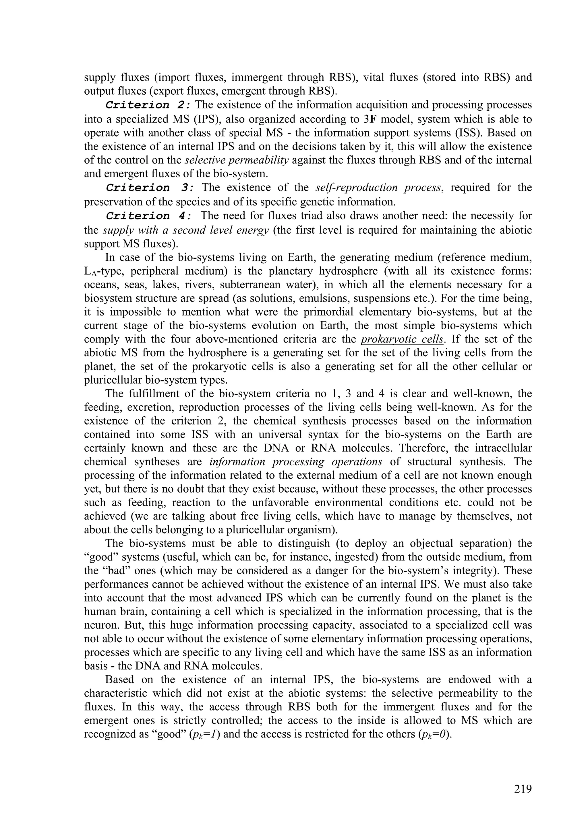 supply fluxes (import fluxes, immergent through RBS), vital fluxes (stored into RBS) and
output fluxes (export fluxes, emergent through RBS).
     Criterion 2: The existence of the information acquisition and processing processes
into a specialized MS (IPS), also organized according to 3F model, system which is able to
operate with another class of special MS - the information support systems (ISS). Based on
the existence of an internal IPS and on the decisions taken by it, this will allow the existence
of the control on the selective permeability against the fluxes through RBS and of the internal
and emergent fluxes of the bio-system.
     Criterion 3: The existence of the self-reproduction process, required for the
preservation of the species and of its specific genetic information.
     Criterion 4: The need for fluxes triad also draws another need: the necessity for
the supply with a second level energy (the first level is required for maintaining the abiotic
support MS fluxes).
     In case of the bio-systems living on Earth, the generating medium (reference medium,
LA-type, peripheral medium) is the planetary hydrosphere (with all its existence forms:
oceans, seas, lakes, rivers, subterranean water), in which all the elements necessary for a
biosystem structure are spread (as solutions, emulsions, suspensions etc.). For the time being,
it is impossible to mention what were the primordial elementary bio-systems, but at the
current stage of the bio-systems evolution on Earth, the most simple bio-systems which
comply with the four above-mentioned criteria are the prokaryotic cells. If the set of the
abiotic MS from the hydrosphere is a generating set for the set of the living cells from the
planet, the set of the prokaryotic cells is also a generating set for all the other cellular or
pluricellular bio-system types.
     The fulfillment of the bio-system criteria no 1, 3 and 4 is clear and well-known, the
feeding, excretion, reproduction processes of the living cells being well-known. As for the
existence of the criterion 2, the chemical synthesis processes based on the information
contained into some ISS with an universal syntax for the bio-systems on the Earth are
certainly known and these are the DNA or RNA molecules. Therefore, the intracellular
chemical syntheses are information processing operations of structural synthesis. The
processing of the information related to the external medium of a cell are not known enough
yet, but there is no doubt that they exist because, without these processes, the other processes
such as feeding, reaction to the unfavorable environmental conditions etc. could not be
achieved (we are talking about free living cells, which have to manage by themselves, not
about the cells belonging to a pluricellular organism).
     The bio-systems must be able to distinguish (to deploy an objectual separation) the
“good” systems (useful, which can be, for instance, ingested) from the outside medium, from
the “bad” ones (which may be considered as a danger for the bio-system’s integrity). These
performances cannot be achieved without the existence of an internal IPS. We must also take
into account that the most advanced IPS which can be currently found on the planet is the
human brain, containing a cell which is specialized in the information processing, that is the
neuron. But, this huge information processing capacity, associated to a specialized cell was
not able to occur without the existence of some elementary information processing operations,
processes which are specific to any living cell and which have the same ISS as an information
basis - the DNA and RNA molecules.
     Based on the existence of an internal IPS, the bio-systems are endowed with a
characteristic which did not exist at the abiotic systems: the selective permeability to the
fluxes. In this way, the access through RBS both for the immergent fluxes and for the
emergent ones is strictly controlled; the access to the inside is allowed to MS which are
recognized as “good” (pk=1) and the access is restricted for the others (pk=0).



                                                                                            219
 
