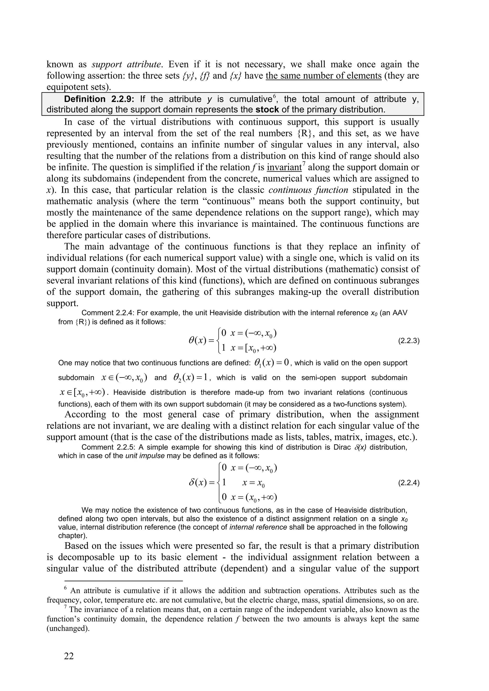 known as support attribute. Even if it is not necessary, we shall make once again the
following assertion: the three sets {y}, {f} and {x} have the same number of elements (they are
equipotent sets).
     Definition 2.2.9: If the attribute y is cumulative 6, the total amount of attribute y,
distributed along the support domain represents the stock of the primary distribution.
     In case of the virtual distributions with continuous support, this support is usually
represented by an interval from the set of the real numbers {R}, and this set, as we have
previously mentioned, contains an infinite number of singular values in any interval, also
resulting that the number of the relations from a distribution on this kind of range should also
be infinite. The question is simplified if the relation f is invariant 7 along the support domain or
along its subdomains (independent from the concrete, numerical values which are assigned to
x). In this case, that particular relation is the classic continuous function stipulated in the
mathematic analysis (where the term “continuous” means both the support continuity, but
mostly the maintenance of the same dependence relations on the support range), which may
be applied in the domain where this invariance is maintained. The continuous functions are
therefore particular cases of distributions.
     The main advantage of the continuous functions is that they replace an infinity of
individual relations (for each numerical support value) with a single one, which is valid on its
support domain (continuity domain). Most of the virtual distributions (mathematic) consist of
several invariant relations of this kind (functions), which are defined on continuous subranges
of the support domain, the gathering of this subranges making-up the overall distribution
support.
          Comment 2.2.4: For example, the unit Heaviside distribution with the internal reference x0 (an AAV
   from R) is defined as it follows:
                                                    0 x  (, x0 )
                                            ( x)                                                       (2.2.3)
                                                    1 x  [ x0 , )
   One may notice that two continuous functions are defined: 1 ( x)  0 , which is valid on the open support

   subdomain x  ( , x0 ) and  2 ( x)  1 , which is valid on the semi-open support subdomain

    x  [ x0 , ) . Heaviside distribution is therefore made-up from two invariant relations (continuous
   functions), each of them with its own support subdomain (it may be considered as a two-functions system).
     According to the most general case of primary distribution, when the assignment
relations are not invariant, we are dealing with a distinct relation for each singular value of the
support amount (that is the case of the distributions made as lists, tables, matrix, images, etc.).
          Comment 2.2.5: A simple example for showing this kind of distribution is Dirac (x) distribution,
   which in case of the unit impulse may be defined as it follows:
                                                      0 x  (, x0 )
                                                      
                                             ( x )  1    x  x0                                            (2.2.4)
                                                      
                                                      0 x  ( x0 , )
           We may notice the existence of two continuous functions, as in the case of Heaviside distribution,
   defined along two open intervals, but also the existence of a distinct assignment relation on a single x0
   value, internal distribution reference (the concept of internal reference shall be approached in the following
   chapter).
    Based on the issues which were presented so far, the result is that a primary distribution
is decomposable up to its basic element - the individual assignment relation between a
singular value of the distributed attribute (dependent) and a singular value of the support
     6
       An attribute is cumulative if it allows the addition and subtraction operations. Attributes such as the
frequency, color, temperature etc. are not cumulative, but the electric charge, mass, spatial dimensions, so on are.
     7
       The invariance of a relation means that, on a certain range of the independent variable, also known as the
function’s continuity domain, the dependence relation f between the two amounts is always kept the same
(unchanged).


     22
 