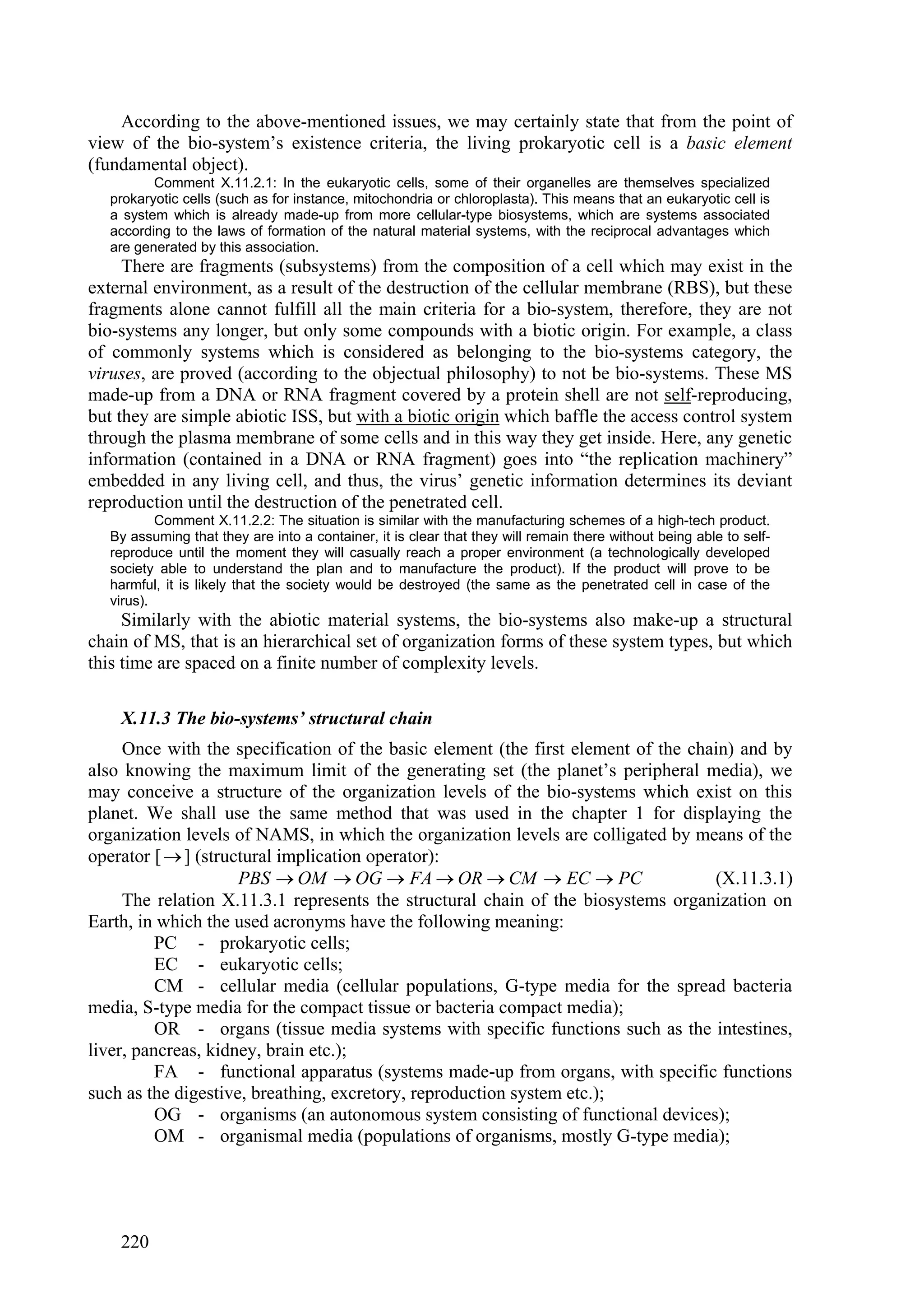 According to the above-mentioned issues, we may certainly state that from the point of
view of the bio-system’s existence criteria, the living prokaryotic cell is a basic element
(fundamental object).
          Comment X.11.2.1: In the eukaryotic cells, some of their organelles are themselves specialized
   prokaryotic cells (such as for instance, mitochondria or chloroplasta). This means that an eukaryotic cell is
   a system which is already made-up from more cellular-type biosystems, which are systems associated
   according to the laws of formation of the natural material systems, with the reciprocal advantages which
   are generated by this association.
     There are fragments (subsystems) from the composition of a cell which may exist in the
external environment, as a result of the destruction of the cellular membrane (RBS), but these
fragments alone cannot fulfill all the main criteria for a bio-system, therefore, they are not
bio-systems any longer, but only some compounds with a biotic origin. For example, a class
of commonly systems which is considered as belonging to the bio-systems category, the
viruses, are proved (according to the objectual philosophy) to not be bio-systems. These MS
made-up from a DNA or RNA fragment covered by a protein shell are not self-reproducing,
but they are simple abiotic ISS, but with a biotic origin which baffle the access control system
through the plasma membrane of some cells and in this way they get inside. Here, any genetic
information (contained in a DNA or RNA fragment) goes into “the replication machinery”
embedded in any living cell, and thus, the virus’ genetic information determines its deviant
reproduction until the destruction of the penetrated cell.
           Comment X.11.2.2: The situation is similar with the manufacturing schemes of a high-tech product.
   By assuming that they are into a container, it is clear that they will remain there without being able to self-
   reproduce until the moment they will casually reach a proper environment (a technologically developed
   society able to understand the plan and to manufacture the product). If the product will prove to be
   harmful, it is likely that the society would be destroyed (the same as the penetrated cell in case of the
   virus).
     Similarly with the abiotic material systems, the bio-systems also make-up a structural
chain of MS, that is an hierarchical set of organization forms of these system types, but which
this time are spaced on a finite number of complexity levels.

    X.11.3 The bio-systems’ structural chain
     Once with the specification of the basic element (the first element of the chain) and by
also knowing the maximum limit of the generating set (the planet’s peripheral media), we
may conceive a structure of the organization levels of the bio-systems which exist on this
planet. We shall use the same method that was used in the chapter 1 for displaying the
organization levels of NAMS, in which the organization levels are colligated by means of the
operator [  ] (structural implication operator):
                     PBS  OM  OG  FA  OR  CM  EC  PC                        (X.11.3.1)
     The relation X.11.3.1 represents the structural chain of the biosystems organization on
Earth, in which the used acronyms have the following meaning:
          PC - prokaryotic cells;
          EC - eukaryotic cells;
          CM - cellular media (cellular populations, G-type media for the spread bacteria
media, S-type media for the compact tissue or bacteria compact media);
          OR - organs (tissue media systems with specific functions such as the intestines,
liver, pancreas, kidney, brain etc.);
          FA - functional apparatus (systems made-up from organs, with specific functions
such as the digestive, breathing, excretory, reproduction system etc.);
          OG - organisms (an autonomous system consisting of functional devices);
          OM - organismal media (populations of organisms, mostly G-type media);




    220
 