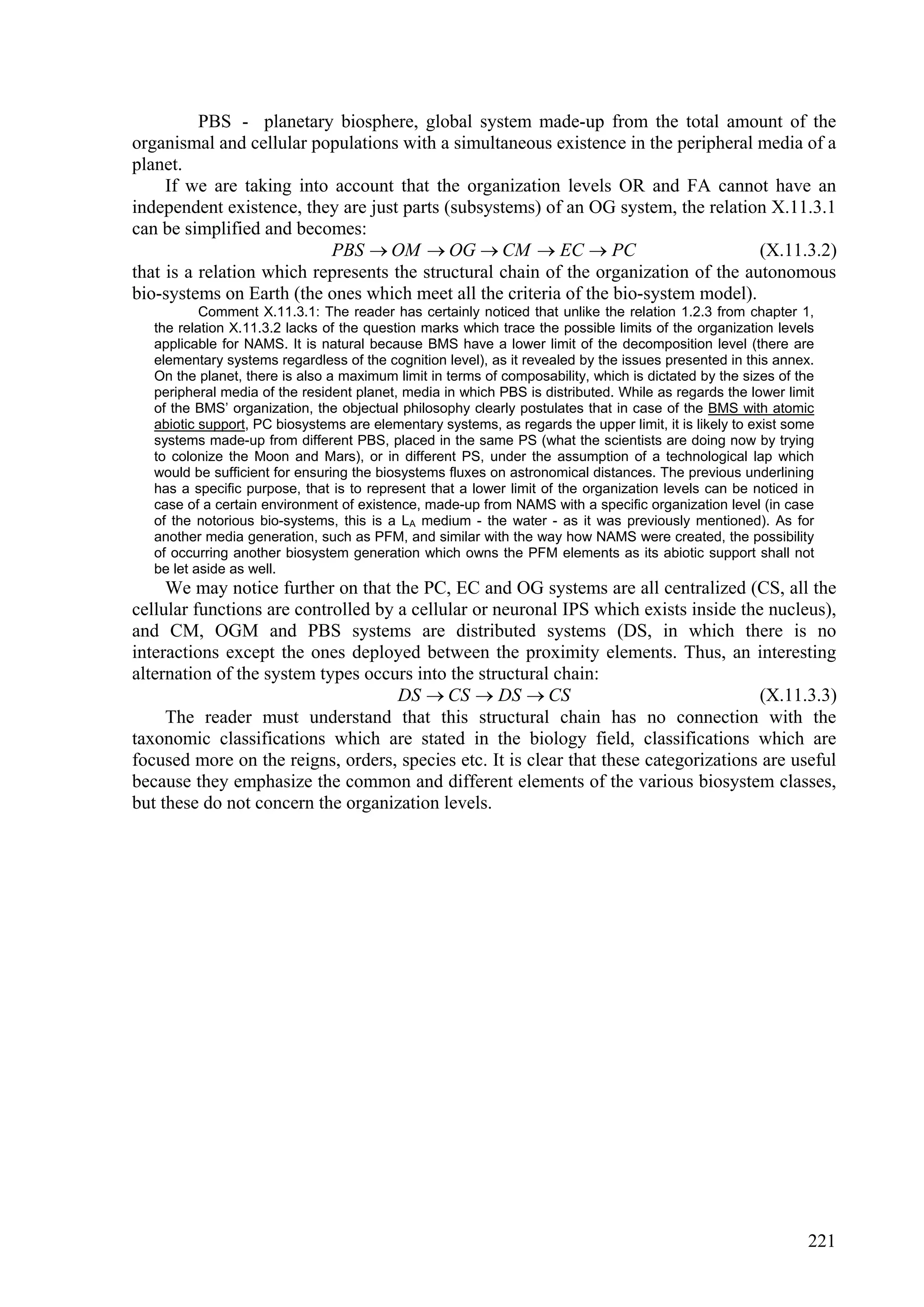 PBS - planetary biosphere, global system made-up from the total amount of the
organismal and cellular populations with a simultaneous existence in the peripheral media of a
planet.
     If we are taking into account that the organization levels OR and FA cannot have an
independent existence, they are just parts (subsystems) of an OG system, the relation X.11.3.1
can be simplified and becomes:
                           PBS  OM  OG  CM  EC  PC                               (X.11.3.2)
that is a relation which represents the structural chain of the organization of the autonomous
bio-systems on Earth (the ones which meet all the criteria of the bio-system model).
           Comment X.11.3.1: The reader has certainly noticed that unlike the relation 1.2.3 from chapter 1,
   the relation X.11.3.2 lacks of the question marks which trace the possible limits of the organization levels
   applicable for NAMS. It is natural because BMS have a lower limit of the decomposition level (there are
   elementary systems regardless of the cognition level), as it revealed by the issues presented in this annex.
   On the planet, there is also a maximum limit in terms of composability, which is dictated by the sizes of the
   peripheral media of the resident planet, media in which PBS is distributed. While as regards the lower limit
   of the BMS’ organization, the objectual philosophy clearly postulates that in case of the BMS with atomic
   abiotic support, PC biosystems are elementary systems, as regards the upper limit, it is likely to exist some
   systems made-up from different PBS, placed in the same PS (what the scientists are doing now by trying
   to colonize the Moon and Mars), or in different PS, under the assumption of a technological lap which
   would be sufficient for ensuring the biosystems fluxes on astronomical distances. The previous underlining
   has a specific purpose, that is to represent that a lower limit of the organization levels can be noticed in
   case of a certain environment of existence, made-up from NAMS with a specific organization level (in case
   of the notorious bio-systems, this is a LA medium - the water - as it was previously mentioned). As for
   another media generation, such as PFM, and similar with the way how NAMS were created, the possibility
   of occurring another biosystem generation which owns the PFM elements as its abiotic support shall not
   be let aside as well.
     We may notice further on that the PC, EC and OG systems are all centralized (CS, all the
cellular functions are controlled by a cellular or neuronal IPS which exists inside the nucleus),
and CM, OGM and PBS systems are distributed systems (DS, in which there is no
interactions except the ones deployed between the proximity elements. Thus, an interesting
alternation of the system types occurs into the structural chain:
                                     DS  CS  DS  CS                                 (X.11.3.3)
     The reader must understand that this structural chain has no connection with the
taxonomic classifications which are stated in the biology field, classifications which are
focused more on the reigns, orders, species etc. It is clear that these categorizations are useful
because they emphasize the common and different elements of the various biosystem classes,
but these do not concern the organization levels.




                                                                                                              221
 