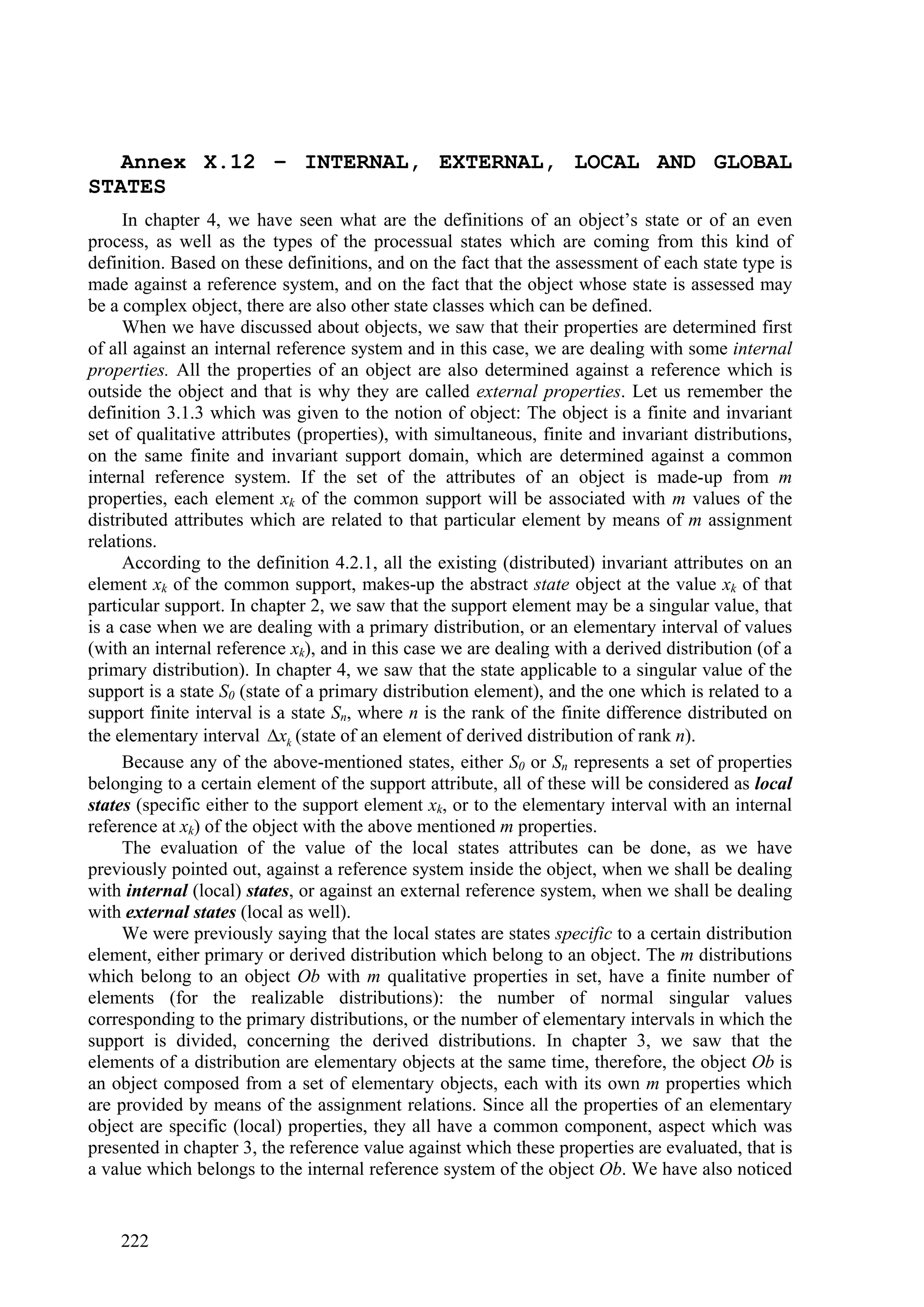 Annex X.12 – INTERNAL, EXTERNAL, LOCAL AND GLOBAL
STATES
     In chapter 4, we have seen what are the definitions of an object’s state or of an even
process, as well as the types of the processual states which are coming from this kind of
definition. Based on these definitions, and on the fact that the assessment of each state type is
made against a reference system, and on the fact that the object whose state is assessed may
be a complex object, there are also other state classes which can be defined.
     When we have discussed about objects, we saw that their properties are determined first
of all against an internal reference system and in this case, we are dealing with some internal
properties. All the properties of an object are also determined against a reference which is
outside the object and that is why they are called external properties. Let us remember the
definition 3.1.3 which was given to the notion of object: The object is a finite and invariant
set of qualitative attributes (properties), with simultaneous, finite and invariant distributions,
on the same finite and invariant support domain, which are determined against a common
internal reference system. If the set of the attributes of an object is made-up from m
properties, each element xk of the common support will be associated with m values of the
distributed attributes which are related to that particular element by means of m assignment
relations.
     According to the definition 4.2.1, all the existing (distributed) invariant attributes on an
element xk of the common support, makes-up the abstract state object at the value xk of that
particular support. In chapter 2, we saw that the support element may be a singular value, that
is a case when we are dealing with a primary distribution, or an elementary interval of values
(with an internal reference xk), and in this case we are dealing with a derived distribution (of a
primary distribution). In chapter 4, we saw that the state applicable to a singular value of the
support is a state S0 (state of a primary distribution element), and the one which is related to a
support finite interval is a state Sn, where n is the rank of the finite difference distributed on
the elementary interval xk (state of an element of derived distribution of rank n).
     Because any of the above-mentioned states, either S0 or Sn represents a set of properties
belonging to a certain element of the support attribute, all of these will be considered as local
states (specific either to the support element xk, or to the elementary interval with an internal
reference at xk) of the object with the above mentioned m properties.
     The evaluation of the value of the local states attributes can be done, as we have
previously pointed out, against a reference system inside the object, when we shall be dealing
with internal (local) states, or against an external reference system, when we shall be dealing
with external states (local as well).
     We were previously saying that the local states are states specific to a certain distribution
element, either primary or derived distribution which belong to an object. The m distributions
which belong to an object Ob with m qualitative properties in set, have a finite number of
elements (for the realizable distributions): the number of normal singular values
corresponding to the primary distributions, or the number of elementary intervals in which the
support is divided, concerning the derived distributions. In chapter 3, we saw that the
elements of a distribution are elementary objects at the same time, therefore, the object Ob is
an object composed from a set of elementary objects, each with its own m properties which
are provided by means of the assignment relations. Since all the properties of an elementary
object are specific (local) properties, they all have a common component, aspect which was
presented in chapter 3, the reference value against which these properties are evaluated, that is
a value which belongs to the internal reference system of the object Ob. We have also noticed


    222
 