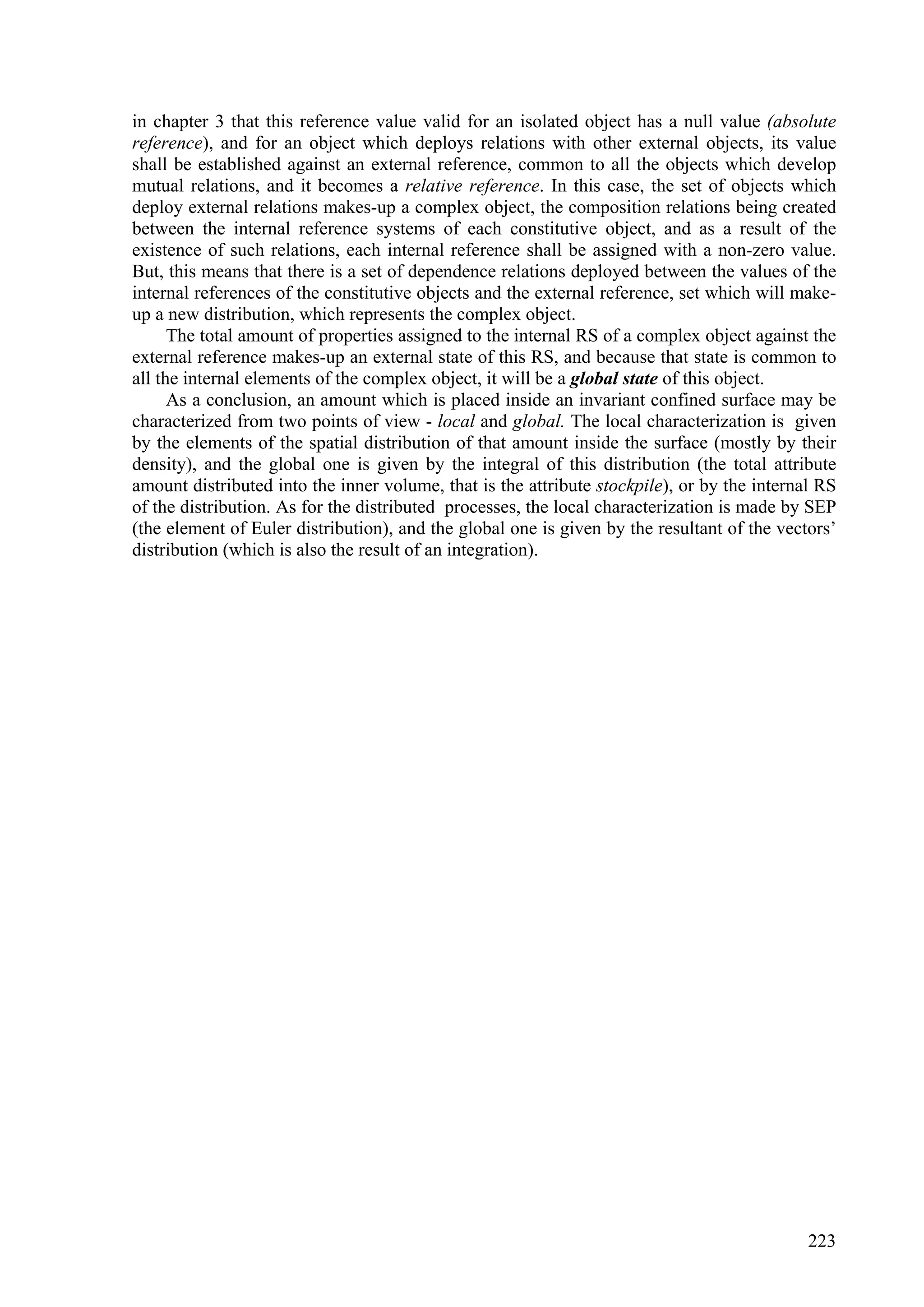 in chapter 3 that this reference value valid for an isolated object has a null value (absolute
reference), and for an object which deploys relations with other external objects, its value
shall be established against an external reference, common to all the objects which develop
mutual relations, and it becomes a relative reference. In this case, the set of objects which
deploy external relations makes-up a complex object, the composition relations being created
between the internal reference systems of each constitutive object, and as a result of the
existence of such relations, each internal reference shall be assigned with a non-zero value.
But, this means that there is a set of dependence relations deployed between the values of the
internal references of the constitutive objects and the external reference, set which will make-
up a new distribution, which represents the complex object.
      The total amount of properties assigned to the internal RS of a complex object against the
external reference makes-up an external state of this RS, and because that state is common to
all the internal elements of the complex object, it will be a global state of this object.
      As a conclusion, an amount which is placed inside an invariant confined surface may be
characterized from two points of view - local and global. The local characterization is given
by the elements of the spatial distribution of that amount inside the surface (mostly by their
density), and the global one is given by the integral of this distribution (the total attribute
amount distributed into the inner volume, that is the attribute stockpile), or by the internal RS
of the distribution. As for the distributed processes, the local characterization is made by SEP
(the element of Euler distribution), and the global one is given by the resultant of the vectors’
distribution (which is also the result of an integration).




                                                                                             223
 