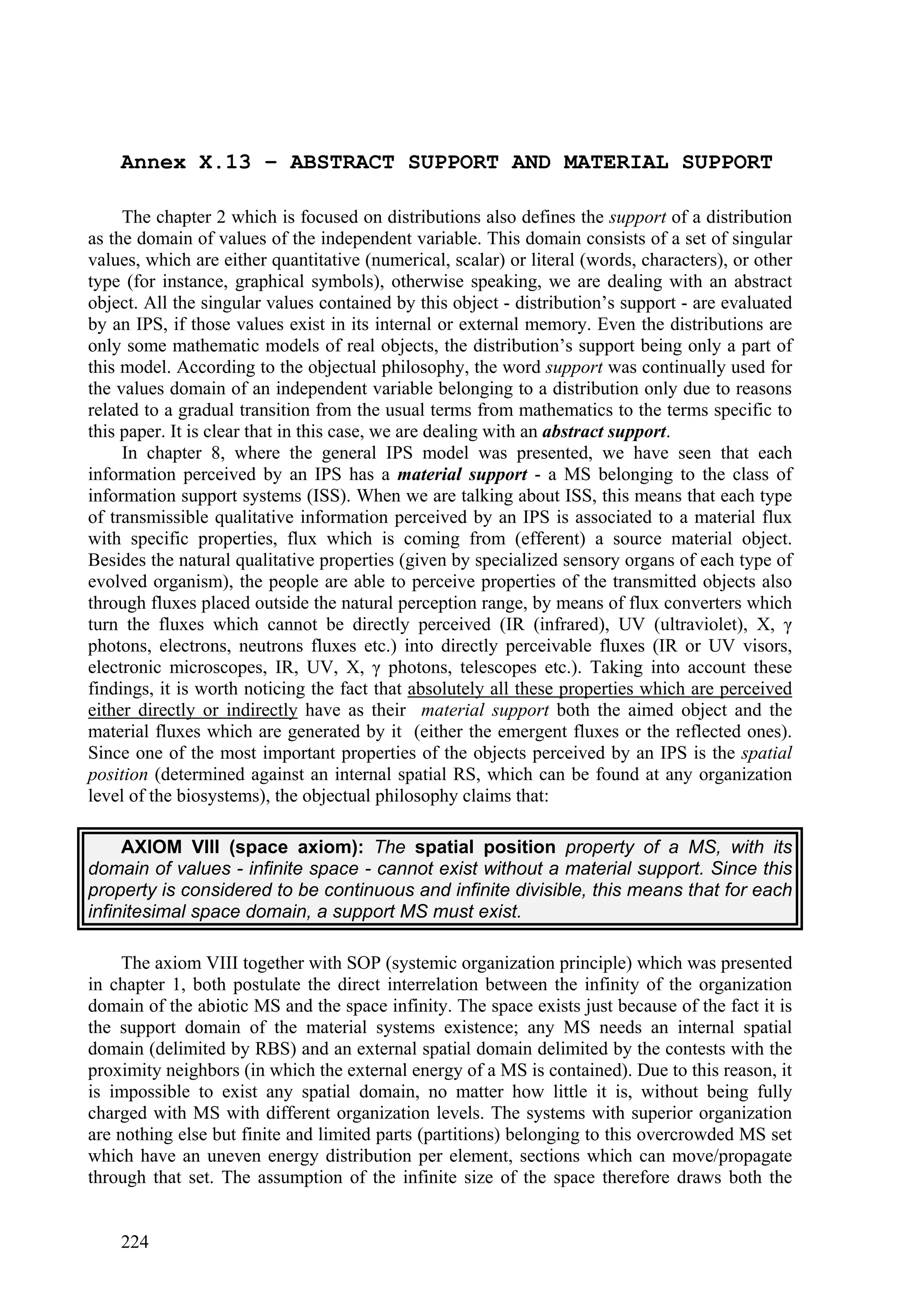 Annex X.13 – ABSTRACT SUPPORT AND MATERIAL SUPPORT

     The chapter 2 which is focused on distributions also defines the support of a distribution
as the domain of values of the independent variable. This domain consists of a set of singular
values, which are either quantitative (numerical, scalar) or literal (words, characters), or other
type (for instance, graphical symbols), otherwise speaking, we are dealing with an abstract
object. All the singular values contained by this object - distribution’s support - are evaluated
by an IPS, if those values exist in its internal or external memory. Even the distributions are
only some mathematic models of real objects, the distribution’s support being only a part of
this model. According to the objectual philosophy, the word support was continually used for
the values domain of an independent variable belonging to a distribution only due to reasons
related to a gradual transition from the usual terms from mathematics to the terms specific to
this paper. It is clear that in this case, we are dealing with an abstract support.
     In chapter 8, where the general IPS model was presented, we have seen that each
information perceived by an IPS has a material support - a MS belonging to the class of
information support systems (ISS). When we are talking about ISS, this means that each type
of transmissible qualitative information perceived by an IPS is associated to a material flux
with specific properties, flux which is coming from (efferent) a source material object.
Besides the natural qualitative properties (given by specialized sensory organs of each type of
evolved organism), the people are able to perceive properties of the transmitted objects also
through fluxes placed outside the natural perception range, by means of flux converters which
turn the fluxes which cannot be directly perceived (IR (infrared), UV (ultraviolet), X, γ
photons, electrons, neutrons fluxes etc.) into directly perceivable fluxes (IR or UV visors,
electronic microscopes, IR, UV, X, γ photons, telescopes etc.). Taking into account these
findings, it is worth noticing the fact that absolutely all these properties which are perceived
either directly or indirectly have as their material support both the aimed object and the
material fluxes which are generated by it (either the emergent fluxes or the reflected ones).
Since one of the most important properties of the objects perceived by an IPS is the spatial
position (determined against an internal spatial RS, which can be found at any organization
level of the biosystems), the objectual philosophy claims that:

     AXIOM VIII (space axiom): The spatial position property of a MS, with its
domain of values - infinite space - cannot exist without a material support. Since this
property is considered to be continuous and infinite divisible, this means that for each
infinitesimal space domain, a support MS must exist.

     The axiom VIII together with SOP (systemic organization principle) which was presented
in chapter 1, both postulate the direct interrelation between the infinity of the organization
domain of the abiotic MS and the space infinity. The space exists just because of the fact it is
the support domain of the material systems existence; any MS needs an internal spatial
domain (delimited by RBS) and an external spatial domain delimited by the contests with the
proximity neighbors (in which the external energy of a MS is contained). Due to this reason, it
is impossible to exist any spatial domain, no matter how little it is, without being fully
charged with MS with different organization levels. The systems with superior organization
are nothing else but finite and limited parts (partitions) belonging to this overcrowded MS set
which have an uneven energy distribution per element, sections which can move/propagate
through that set. The assumption of the infinite size of the space therefore draws both the


    224
 