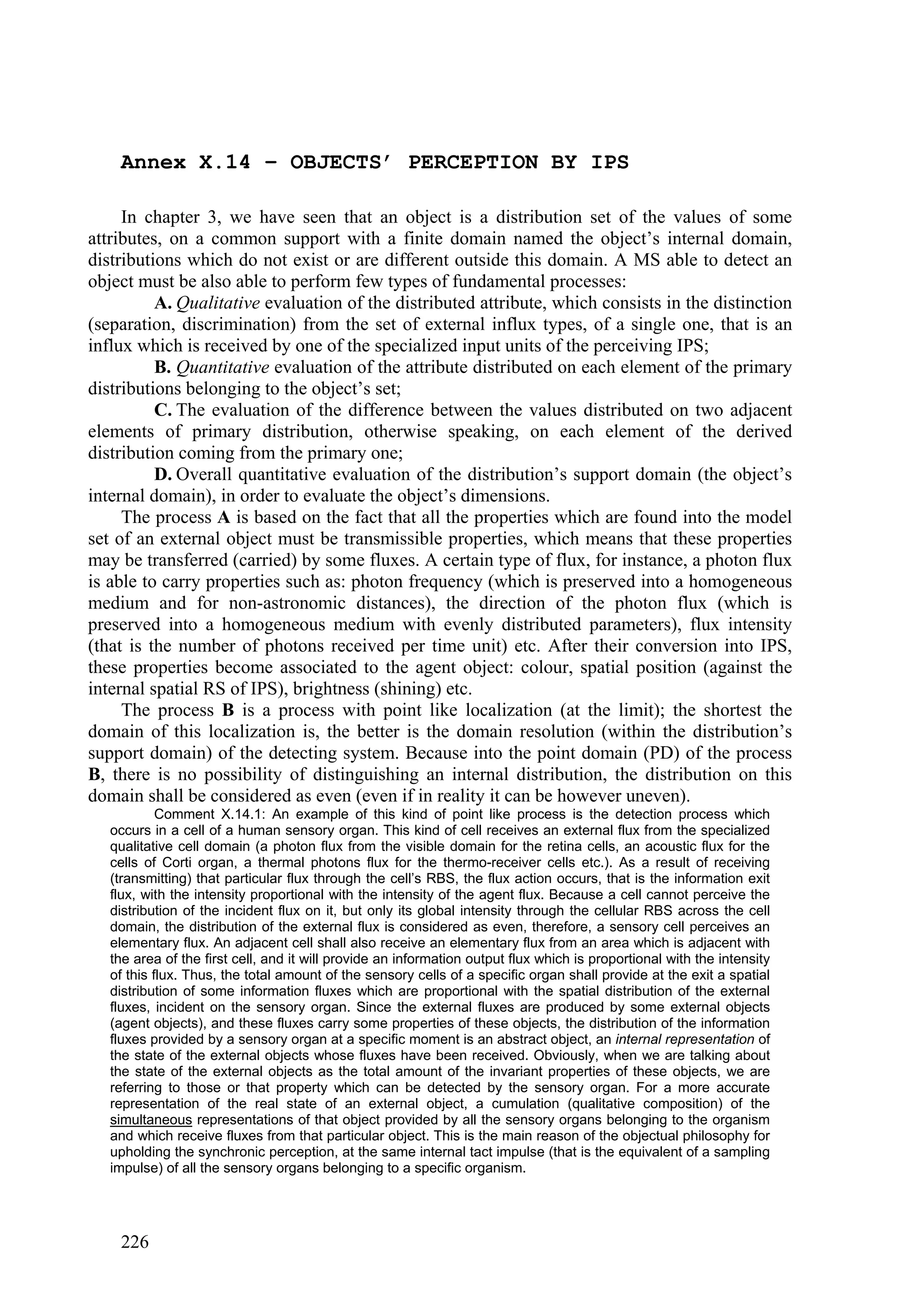 Annex X.14 – OBJECTS’ PERCEPTION BY IPS

     In chapter 3, we have seen that an object is a distribution set of the values of some
attributes, on a common support with a finite domain named the object’s internal domain,
distributions which do not exist or are different outside this domain. A MS able to detect an
object must be also able to perform few types of fundamental processes:
          A. Qualitative evaluation of the distributed attribute, which consists in the distinction
(separation, discrimination) from the set of external influx types, of a single one, that is an
influx which is received by one of the specialized input units of the perceiving IPS;
          B. Quantitative evaluation of the attribute distributed on each element of the primary
distributions belonging to the object’s set;
          C. The evaluation of the difference between the values distributed on two adjacent
elements of primary distribution, otherwise speaking, on each element of the derived
distribution coming from the primary one;
          D. Overall quantitative evaluation of the distribution’s support domain (the object’s
internal domain), in order to evaluate the object’s dimensions.
     The process A is based on the fact that all the properties which are found into the model
set of an external object must be transmissible properties, which means that these properties
may be transferred (carried) by some fluxes. A certain type of flux, for instance, a photon flux
is able to carry properties such as: photon frequency (which is preserved into a homogeneous
medium and for non-astronomic distances), the direction of the photon flux (which is
preserved into a homogeneous medium with evenly distributed parameters), flux intensity
(that is the number of photons received per time unit) etc. After their conversion into IPS,
these properties become associated to the agent object: colour, spatial position (against the
internal spatial RS of IPS), brightness (shining) etc.
     The process B is a process with point like localization (at the limit); the shortest the
domain of this localization is, the better is the domain resolution (within the distribution’s
support domain) of the detecting system. Because into the point domain (PD) of the process
B, there is no possibility of distinguishing an internal distribution, the distribution on this
domain shall be considered as even (even if in reality it can be however uneven).
            Comment X.14.1: An example of this kind of point like process is the detection process which
   occurs in a cell of a human sensory organ. This kind of cell receives an external flux from the specialized
   qualitative cell domain (a photon flux from the visible domain for the retina cells, an acoustic flux for the
   cells of Corti organ, a thermal photons flux for the thermo-receiver cells etc.). As a result of receiving
   (transmitting) that particular flux through the cell’s RBS, the flux action occurs, that is the information exit
   flux, with the intensity proportional with the intensity of the agent flux. Because a cell cannot perceive the
   distribution of the incident flux on it, but only its global intensity through the cellular RBS across the cell
   domain, the distribution of the external flux is considered as even, therefore, a sensory cell perceives an
   elementary flux. An adjacent cell shall also receive an elementary flux from an area which is adjacent with
   the area of the first cell, and it will provide an information output flux which is proportional with the intensity
   of this flux. Thus, the total amount of the sensory cells of a specific organ shall provide at the exit a spatial
   distribution of some information fluxes which are proportional with the spatial distribution of the external
   fluxes, incident on the sensory organ. Since the external fluxes are produced by some external objects
   (agent objects), and these fluxes carry some properties of these objects, the distribution of the information
   fluxes provided by a sensory organ at a specific moment is an abstract object, an internal representation of
   the state of the external objects whose fluxes have been received. Obviously, when we are talking about
   the state of the external objects as the total amount of the invariant properties of these objects, we are
   referring to those or that property which can be detected by the sensory organ. For a more accurate
   representation of the real state of an external object, a cumulation (qualitative composition) of the
   simultaneous representations of that object provided by all the sensory organs belonging to the organism
   and which receive fluxes from that particular object. This is the main reason of the objectual philosophy for
   upholding the synchronic perception, at the same internal tact impulse (that is the equivalent of a sampling
   impulse) of all the sensory organs belonging to a specific organism.




    226
 