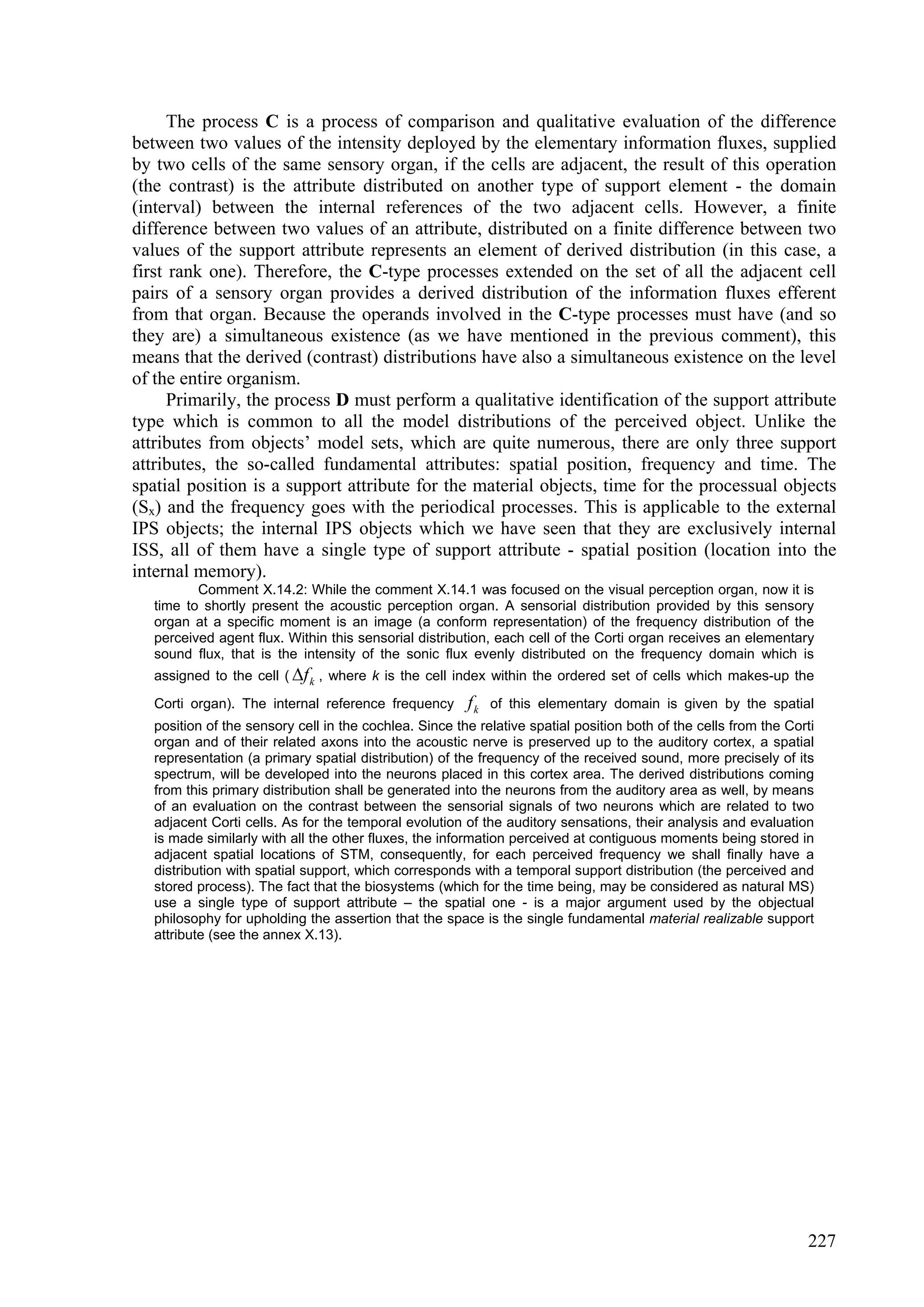 The process C is a process of comparison and qualitative evaluation of the difference
between two values of the intensity deployed by the elementary information fluxes, supplied
by two cells of the same sensory organ, if the cells are adjacent, the result of this operation
(the contrast) is the attribute distributed on another type of support element - the domain
(interval) between the internal references of the two adjacent cells. However, a finite
difference between two values of an attribute, distributed on a finite difference between two
values of the support attribute represents an element of derived distribution (in this case, a
first rank one). Therefore, the C-type processes extended on the set of all the adjacent cell
pairs of a sensory organ provides a derived distribution of the information fluxes efferent
from that organ. Because the operands involved in the C-type processes must have (and so
they are) a simultaneous existence (as we have mentioned in the previous comment), this
means that the derived (contrast) distributions have also a simultaneous existence on the level
of the entire organism.
      Primarily, the process D must perform a qualitative identification of the support attribute
type which is common to all the model distributions of the perceived object. Unlike the
attributes from objects’ model sets, which are quite numerous, there are only three support
attributes, the so-called fundamental attributes: spatial position, frequency and time. The
spatial position is a support attribute for the material objects, time for the processual objects
(Sx) and the frequency goes with the periodical processes. This is applicable to the external
IPS objects; the internal IPS objects which we have seen that they are exclusively internal
ISS, all of them have a single type of support attribute - spatial position (location into the
internal memory).
          Comment X.14.2: While the comment X.14.1 was focused on the visual perception organ, now it is
   time to shortly present the acoustic perception organ. A sensorial distribution provided by this sensory
   organ at a specific moment is an image (a conform representation) of the frequency distribution of the
   perceived agent flux. Within this sensorial distribution, each cell of the Corti organ receives an elementary
   sound flux, that is the intensity of the sonic flux evenly distributed on the frequency domain which is
   assigned to the cell ( f k , where k is the cell index within the ordered set of cells which makes-up the

   Corti organ). The internal reference frequency       fk   of this elementary domain is given by the spatial
   position of the sensory cell in the cochlea. Since the relative spatial position both of the cells from the Corti
   organ and of their related axons into the acoustic nerve is preserved up to the auditory cortex, a spatial
   representation (a primary spatial distribution) of the frequency of the received sound, more precisely of its
   spectrum, will be developed into the neurons placed in this cortex area. The derived distributions coming
   from this primary distribution shall be generated into the neurons from the auditory area as well, by means
   of an evaluation on the contrast between the sensorial signals of two neurons which are related to two
   adjacent Corti cells. As for the temporal evolution of the auditory sensations, their analysis and evaluation
   is made similarly with all the other fluxes, the information perceived at contiguous moments being stored in
   adjacent spatial locations of STM, consequently, for each perceived frequency we shall finally have a
   distribution with spatial support, which corresponds with a temporal support distribution (the perceived and
   stored process). The fact that the biosystems (which for the time being, may be considered as natural MS)
   use a single type of support attribute – the spatial one - is a major argument used by the objectual
   philosophy for upholding the assertion that the space is the single fundamental material realizable support
   attribute (see the annex X.13).




                                                                                                                  227
 