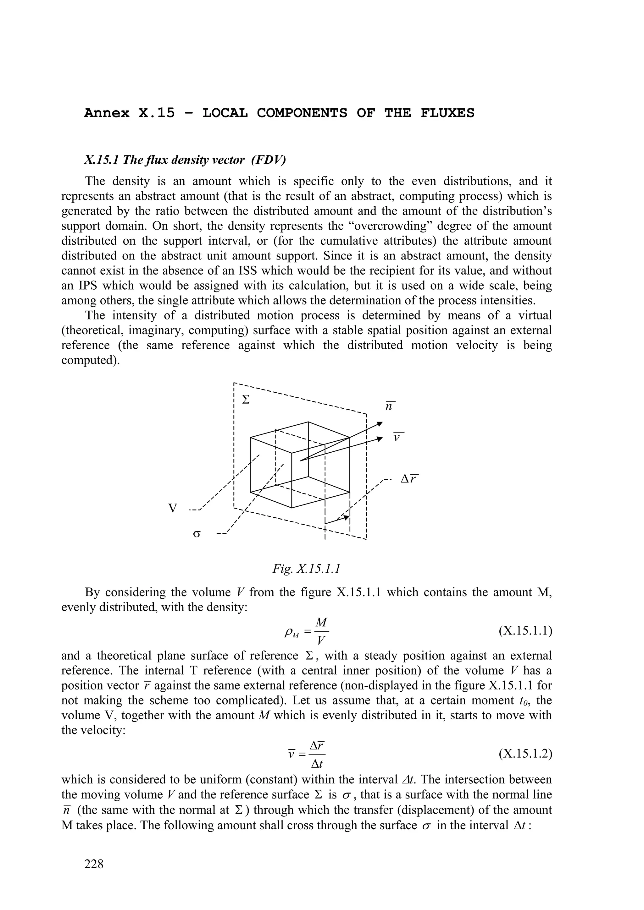 Annex X.15 – LOCAL COMPONENTS OF THE FLUXES


    X.15.1 The flux density vector (FDV)
     The density is an amount which is specific only to the even distributions, and it
represents an abstract amount (that is the result of an abstract, computing process) which is
generated by the ratio between the distributed amount and the amount of the distribution’s
support domain. On short, the density represents the “overcrowding” degree of the amount
distributed on the support interval, or (for the cumulative attributes) the attribute amount
distributed on the abstract unit amount support. Since it is an abstract amount, the density
cannot exist in the absence of an ISS which would be the recipient for its value, and without
an IPS which would be assigned with its calculation, but it is used on a wide scale, being
among others, the single attribute which allows the determination of the process intensities.
     The intensity of a distributed motion process is determined by means of a virtual
(theoretical, imaginary, computing) surface with a stable spatial position against an external
reference (the same reference against which the distributed motion velocity is being
computed).


                                                             n

                                                                  v

                                                                      r

                    V
                         

                                        Fig. X.15.1.1
     By considering the volume V from the figure X.15.1.1 which contains the amount M,
evenly distributed, with the density:
                                                 M
                                           M                                      (X.15.1.1)
                                                  V
and a theoretical plane surface of reference  , with a steady position against an external
reference. The internal T reference (with a central inner position) of the volume V has a
position vector r against the same external reference (non-displayed in the figure X.15.1.1 for
not making the scheme too complicated). Let us assume that, at a certain moment t0, the
volume V, together with the amount M which is evenly distributed in it, starts to move with
the velocity:
                                                r
                                            v                                      (X.15.1.2)
                                                t
which is considered to be uniform (constant) within the interval t. The intersection between
the moving volume V and the reference surface  is  , that is a surface with the normal line
 n (the same with the normal at  ) through which the transfer (displacement) of the amount
M takes place. The following amount shall cross through the surface  in the interval t :

    228
 