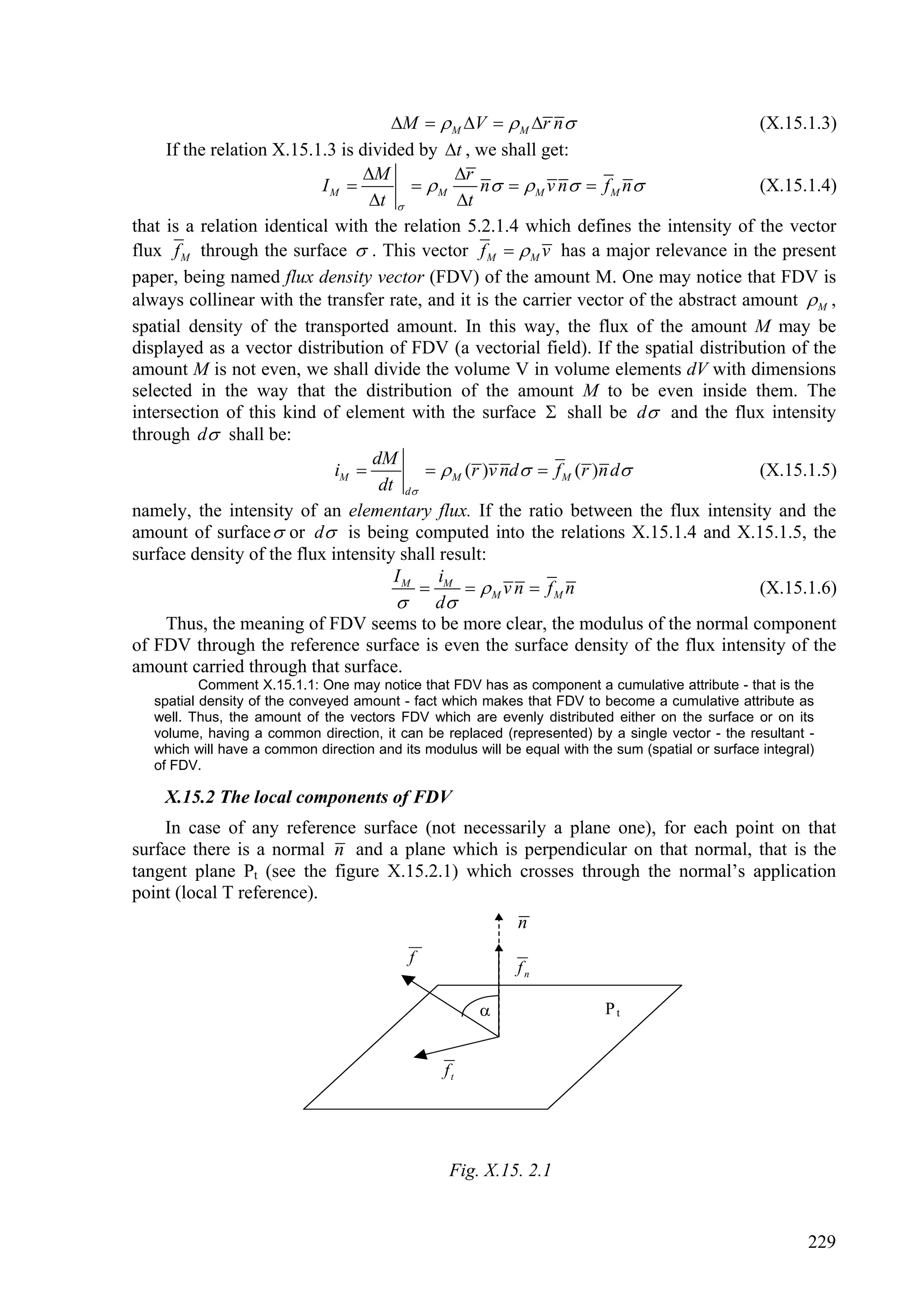 M   M V   M r n                           (X.15.1.3)
     If the relation X.15.1.3 is divided by t , we shall get:
                                 M            r
                           IM            M      n   M v n  f M n               (X.15.1.4)
                                  t           t
that is a relation identical with the relation 5.2.1.4 which defines the intensity of the vector
flux f M through the surface  . This vector f M   M v has a major relevance in the present
paper, being named flux density vector (FDV) of the amount M. One may notice that FDV is
always collinear with the transfer rate, and it is the carrier vector of the abstract amount  M ,
spatial density of the transported amount. In this way, the flux of the amount M may be
displayed as a vector distribution of FDV (a vectorial field). If the spatial distribution of the
amount M is not even, we shall divide the volume V in volume elements dV with dimensions
selected in the way that the distribution of the amount M to be even inside them. The
intersection of this kind of element with the surface  shall be d and the flux intensity
through d shall be:
                                   dM
                             iM             M (r )v nd   f M (r )n d              (X.15.1.5)
                                    dt d
namely, the intensity of an elementary flux. If the ratio between the flux intensity and the
amount of surface  or d is being computed into the relations X.15.1.4 and X.15.1.5, the
surface density of the flux intensity shall result:
                                      IM     i
                                           M  M v n  fM n                           (X.15.1.6)
                                       d
     Thus, the meaning of FDV seems to be more clear, the modulus of the normal component
of FDV through the reference surface is even the surface density of the flux intensity of the
amount carried through that surface.
           Comment X.15.1.1: One may notice that FDV has as component a cumulative attribute - that is the
   spatial density of the conveyed amount - fact which makes that FDV to become a cumulative attribute as
   well. Thus, the amount of the vectors FDV which are evenly distributed either on the surface or on its
   volume, having a common direction, it can be replaced (represented) by a single vector - the resultant -
   which will have a common direction and its modulus will be equal with the sum (spatial or surface integral)
   of FDV.

    X.15.2 The local components of FDV
    In case of any reference surface (not necessarily a plane one), for each point on that
surface there is a normal n and a plane which is perpendicular on that normal, that is the
tangent plane Pt (see the figure X.15.2.1) which crosses through the normal’s application
point (local T reference).
                                                             n
                                            f
                                                             fn

                                                                           Pt


                                                  ft




                                                   Fig. X.15. 2.1


                                                                                                             229
 
