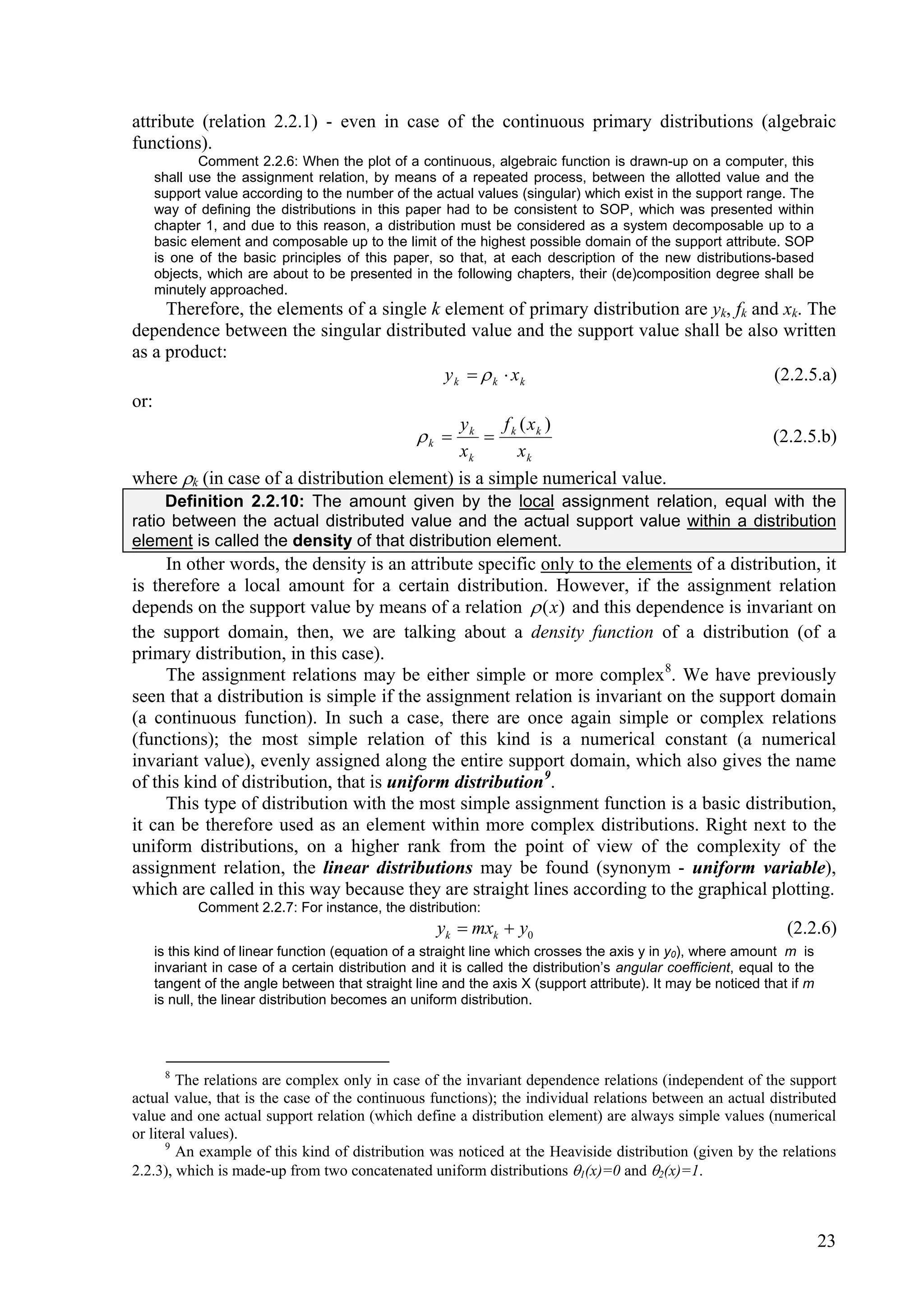 attribute (relation 2.2.1) - even in case of the continuous primary distributions (algebraic
functions).
          Comment 2.2.6: When the plot of a continuous, algebraic function is drawn-up on a computer, this
   shall use the assignment relation, by means of a repeated process, between the allotted value and the
   support value according to the number of the actual values (singular) which exist in the support range. The
   way of defining the distributions in this paper had to be consistent to SOP, which was presented within
   chapter 1, and due to this reason, a distribution must be considered as a system decomposable up to a
   basic element and composable up to the limit of the highest possible domain of the support attribute. SOP
   is one of the basic principles of this paper, so that, at each description of the new distributions-based
   objects, which are about to be presented in the following chapters, their (de)composition degree shall be
   minutely approached.
     Therefore, the elements of a single k element of primary distribution are yk, fk and xk. The
dependence between the singular distributed value and the support value shall be also written
as a product:
                                           y k   k  xk                                (2.2.5.a)
or:
                                              y      f (x )
                                       k  k  k k                                     (2.2.5.b)
                                              xk        xk
where k (in case of a distribution element) is a simple numerical value.
     Definition 2.2.10: The amount given by the local assignment relation, equal with the
ratio between the actual distributed value and the actual support value within a distribution
element is called the density of that distribution element.
     In other words, the density is an attribute specific only to the elements of a distribution, it
is therefore a local amount for a certain distribution. However, if the assignment relation
depends on the support value by means of a relation  ( x) and this dependence is invariant on
the support domain, then, we are talking about a density function of a distribution (of a
primary distribution, in this case).
     The assignment relations may be either simple or more complex 8. We have previously
seen that a distribution is simple if the assignment relation is invariant on the support domain
(a continuous function). In such a case, there are once again simple or complex relations
(functions); the most simple relation of this kind is a numerical constant (a numerical
invariant value), evenly assigned along the entire support domain, which also gives the name
of this kind of distribution, that is uniform distribution 9.
     This type of distribution with the most simple assignment function is a basic distribution,
it can be therefore used as an element within more complex distributions. Right next to the
uniform distributions, on a higher rank from the point of view of the complexity of the
assignment relation, the linear distributions may be found (synonym - uniform variable),
which are called in this way because they are straight lines according to the graphical plotting.
          Comment 2.2.7: For instance, the distribution:
                                                   yk  mxk  y0                                               (2.2.6)
   is this kind of linear function (equation of a straight line which crosses the axis y in y0), where amount m is
   invariant in case of a certain distribution and it is called the distribution’s angular coefficient, equal to the
   tangent of the angle between that straight line and the axis X (support attribute). It may be noticed that if m
   is null, the linear distribution becomes an uniform distribution.




     8
        The relations are complex only in case of the invariant dependence relations (independent of the support
actual value, that is the case of the continuous functions); the individual relations between an actual distributed
value and one actual support relation (which define a distribution element) are always simple values (numerical
or literal values).
      9
        An example of this kind of distribution was noticed at the Heaviside distribution (given by the relations
2.2.3), which is made-up from two concatenated uniform distributions 1(x)=0 and 2(x)=1.



                                                                                                                       23
 