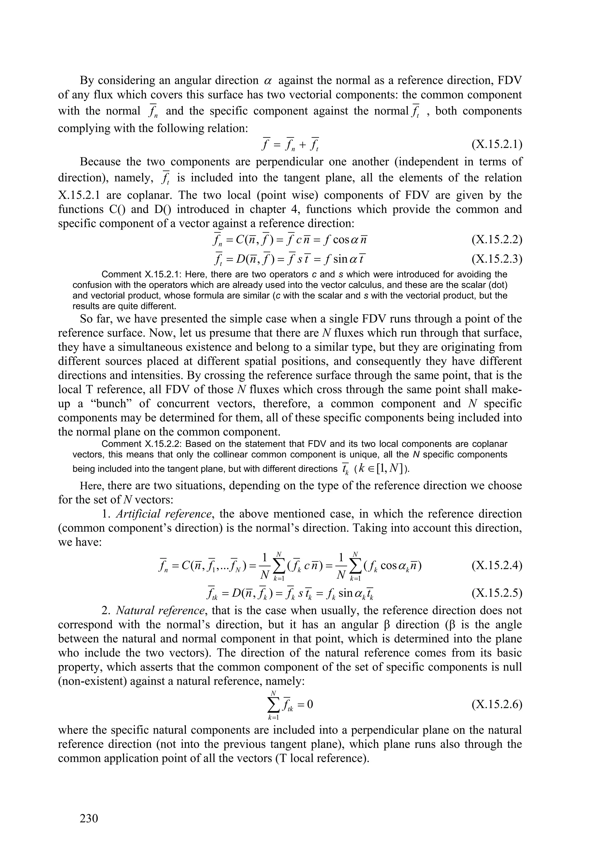 By considering an angular direction  against the normal as a reference direction, FDV
of any flux which covers this surface has two vectorial components: the common component
with the normal f n and the specific component against the normal ft , both components
complying with the following relation:
                                            f  f n  ft                         (X.15.2.1)
    Because the two components are perpendicular one another (independent in terms of
direction), namely, ft is included into the tangent plane, all the elements of the relation
X.15.2.1 are coplanar. The two local (point wise) components of FDV are given by the
functions C() and D() introduced in chapter 4, functions which provide the common and
specific component of a vector against a reference direction:
                               f n  C (n , f )  f c n  f cos  n              (X.15.2.2)
                                       ft  D(n , f )  f s t  f sin  t                              (X.15.2.3)
           Comment X.15.2.1: Here, there are two operators c and s which were introduced for avoiding the
   confusion with the operators which are already used into the vector calculus, and these are the scalar (dot)
   and vectorial product, whose formula are similar (c with the scalar and s with the vectorial product, but the
   results are quite different.
     So far, we have presented the simple case when a single FDV runs through a point of the
reference surface. Now, let us presume that there are N fluxes which run through that surface,
they have a simultaneous existence and belong to a similar type, but they are originating from
different sources placed at different spatial positions, and consequently they have different
directions and intensities. By crossing the reference surface through the same point, that is the
local T reference, all FDV of those N fluxes which cross through the same point shall make-
up a “bunch” of concurrent vectors, therefore, a common component and N specific
components may be determined for them, all of these specific components being included into
the normal plane on the common component.
          Comment X.15.2.2: Based on the statement that FDV and its two local components are coplanar
   vectors, this means that only the collinear common component is unique, all the N specific components
   being included into the tangent plane, but with different directions tk ( k  [1, N ] ).
     Here, there are two situations, depending on the type of the reference direction we choose
for the set of N vectors:
          1. Artificial reference, the above mentioned case, in which the reference direction
(common component’s direction) is the normal’s direction. Taking into account this direction,
we have:
                                                   1 N                 1 N
                       f n  C (n , f1 ,... f N )   ( f k c n )   ( f k cos  k n )     (X.15.2.4)
                                                   N k 1             N k 1
                                    ftk  D(n , f k )  f k s tk  f k sin  k tk           (X.15.2.5)
          2. Natural reference, that is the case when usually, the reference direction does not
correspond with the normal’s direction, but it has an angular β direction (β is the angle
between the natural and normal component in that point, which is determined into the plane
who include the two vectors). The direction of the natural reference comes from its basic
property, which asserts that the common component of the set of specific components is null
(non-existent) against a natural reference, namely:
                                                     N

                                                    f
                                                     k 1
                                                            tk   0                                    (X.15.2.6)

where the specific natural components are included into a perpendicular plane on the natural
reference direction (not into the previous tangent plane), which plane runs also through the
common application point of all the vectors (T local reference).



    230
 