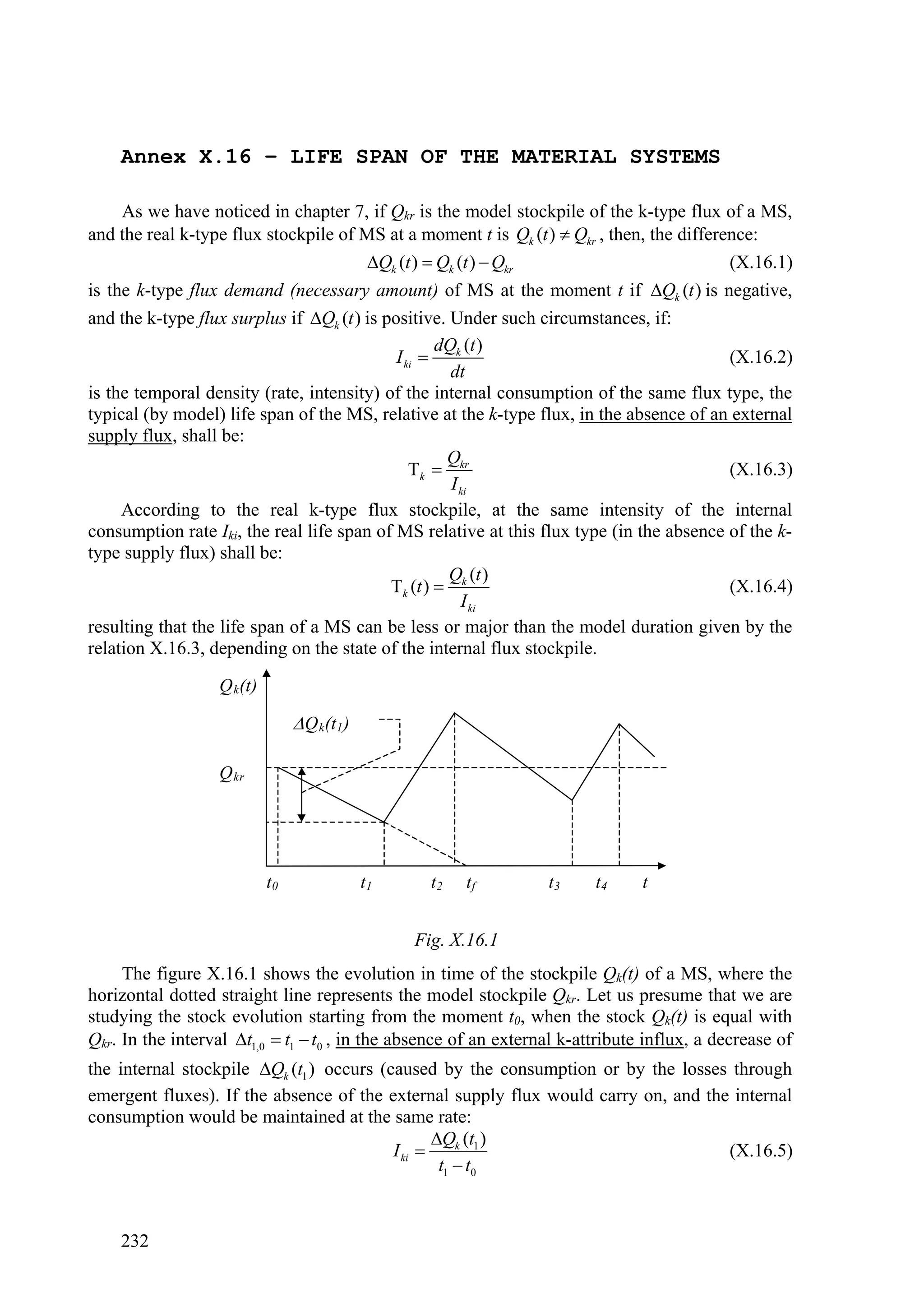 Annex X.16 – LIFE SPAN OF THE MATERIAL SYSTEMS

     As we have noticed in chapter 7, if Qkr is the model stockpile of the k-type flux of a MS,
and the real k-type flux stockpile of MS at a moment t is Qk (t )  Qkr , then, the difference:
                                        Qk (t )  Qk (t )  Qkr                           (X.16.1)
is the k-type flux demand (necessary amount) of MS at the moment t if Qk (t ) is negative,
and the k-type flux surplus if Qk (t ) is positive. Under such circumstances, if:
                                                    dQ (t )
                                             I ki  k                                      (X.16.2)
                                                      dt
is the temporal density (rate, intensity) of the internal consumption of the same flux type, the
typical (by model) life span of the MS, relative at the k-type flux, in the absence of an external
supply flux, shall be:
                                                     Q
                                                k  kr                                    (X.16.3)
                                                      I ki
     According to the real k-type flux stockpile, at the same intensity of the internal
consumption rate Iki, the real life span of MS relative at this flux type (in the absence of the k-
type supply flux) shall be:
                                                     Q (t )
                                            k (t )  k                                    (X.16.4)
                                                        I ki
resulting that the life span of a MS can be less or major than the model duration given by the
relation X.16.3, depending on the state of the internal flux stockpile.
                   Q k(t)

                                  Q k(t1 )

                   Q kr




                            t0                t1     t2   tf      t3     t4     t


                                                   Fig. X.16.1
     The figure X.16.1 shows the evolution in time of the stockpile Qk(t) of a MS, where the
horizontal dotted straight line represents the model stockpile Qkr. Let us presume that we are
studying the stock evolution starting from the moment t0, when the stock Qk(t) is equal with
Qkr. In the interval t1,0  t1  t0 , in the absence of an external k-attribute influx, a decrease of
the internal stockpile Qk (t1 ) occurs (caused by the consumption or by the losses through
emergent fluxes). If the absence of the external supply flux would carry on, and the internal
consumption would be maintained at the same rate:
                                                 Qk (t1 )
                                          I ki                                     (X.16.5)
                                                  t1  t0



    232
 