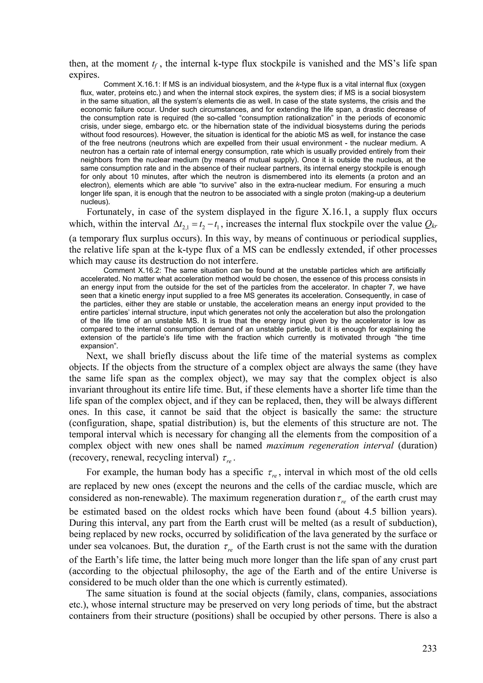 then, at the moment tf , the internal k-type flux stockpile is vanished and the MS’s life span
expires.
           Comment X.16.1: If MS is an individual biosystem, and the k-type flux is a vital internal flux (oxygen
   flux, water, proteins etc.) and when the internal stock expires, the system dies; if MS is a social biosystem
   in the same situation, all the system’s elements die as well. In case of the state systems, the crisis and the
   economic failure occur. Under such circumstances, and for extending the life span, a drastic decrease of
   the consumption rate is required (the so-called “consumption rationalization” in the periods of economic
   crisis, under siege, embargo etc. or the hibernation state of the individual biosystems during the periods
   without food resources). However, the situation is identical for the abiotic MS as well, for instance the case
   of the free neutrons (neutrons which are expelled from their usual environment - the nuclear medium. A
   neutron has a certain rate of internal energy consumption, rate which is usually provided entirely from their
   neighbors from the nuclear medium (by means of mutual supply). Once it is outside the nucleus, at the
   same consumption rate and in the absence of their nuclear partners, its internal energy stockpile is enough
   for only about 10 minutes, after which the neutron is dismembered into its elements (a proton and an
   electron), elements which are able “to survive” also in the extra-nuclear medium. For ensuring a much
   longer life span, it is enough that the neutron to be associated with a single proton (making-up a deuterium
   nucleus).
    Fortunately, in case of the system displayed in the figure X.16.1, a supply flux occurs
which, within the interval t2,1  t2  t1 , increases the internal flux stockpile over the value Qkr
(a temporary flux surplus occurs). In this way, by means of continuous or periodical supplies,
the relative life span at the k-type flux of a MS can be endlessly extended, if other processes
which may cause its destruction do not interfere.
           Comment X.16.2: The same situation can be found at the unstable particles which are artificially
   accelerated. No matter what acceleration method would be chosen, the essence of this process consists in
   an energy input from the outside for the set of the particles from the accelerator. In chapter 7, we have
   seen that a kinetic energy input supplied to a free MS generates its acceleration. Consequently, in case of
   the particles, either they are stable or unstable, the acceleration means an energy input provided to the
   entire particles’ internal structure, input which generates not only the acceleration but also the prolongation
   of the life time of an unstable MS. It is true that the energy input given by the accelerator is low as
   compared to the internal consumption demand of an unstable particle, but it is enough for explaining the
   extension of the particle’s life time with the fraction which currently is motivated through “the time
   expansion”.
     Next, we shall briefly discuss about the life time of the material systems as complex
objects. If the objects from the structure of a complex object are always the same (they have
the same life span as the complex object), we may say that the complex object is also
invariant throughout its entire life time. But, if these elements have a shorter life time than the
life span of the complex object, and if they can be replaced, then, they will be always different
ones. In this case, it cannot be said that the object is basically the same: the structure
(configuration, shape, spatial distribution) is, but the elements of this structure are not. The
temporal interval which is necessary for changing all the elements from the composition of a
complex object with new ones shall be named maximum regeneration interval (duration)
(recovery, renewal, recycling interval)  re .
     For example, the human body has a specific  re , interval in which most of the old cells
are replaced by new ones (except the neurons and the cells of the cardiac muscle, which are
considered as non-renewable). The maximum regeneration duration  re of the earth crust may
be estimated based on the oldest rocks which have been found (about 4.5 billion years).
During this interval, any part from the Earth crust will be melted (as a result of subduction),
being replaced by new rocks, occurred by solidification of the lava generated by the surface or
under sea volcanoes. But, the duration  re of the Earth crust is not the same with the duration
of the Earth’s life time, the latter being much more longer than the life span of any crust part
(according to the objectual philosophy, the age of the Earth and of the entire Universe is
considered to be much older than the one which is currently estimated).
     The same situation is found at the social objects (family, clans, companies, associations
etc.), whose internal structure may be preserved on very long periods of time, but the abstract
containers from their structure (positions) shall be occupied by other persons. There is also a


                                                                                                                233
 
