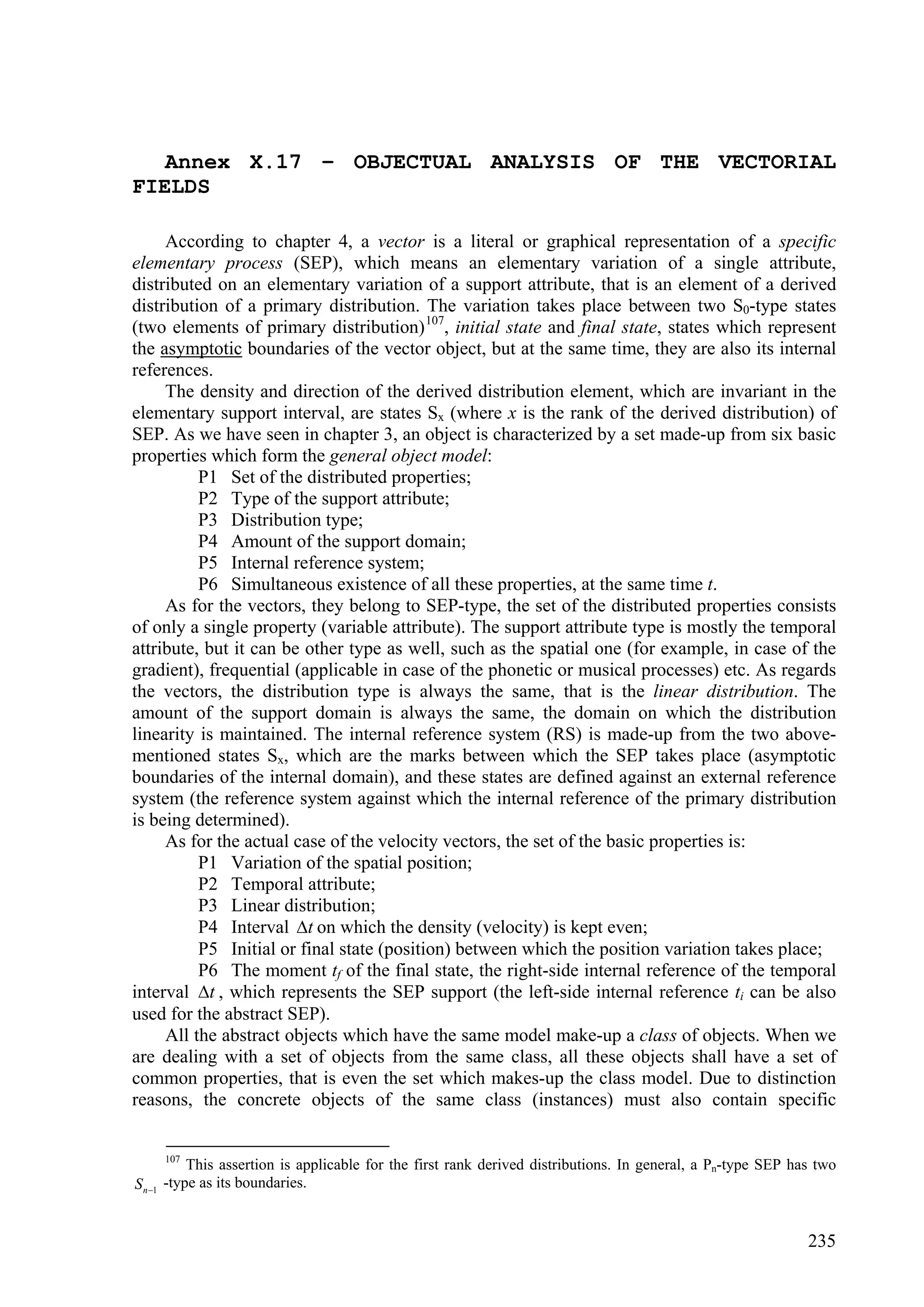 Annex X.17 – OBJECTUAL ANALYSIS OF THE VECTORIAL
FIELDS

     According to chapter 4, a vector is a literal or graphical representation of a specific
elementary process (SEP), which means an elementary variation of a single attribute,
distributed on an elementary variation of a support attribute, that is an element of a derived
distribution of a primary distribution. The variation takes place between two S0-type states
(two elements of primary distribution) 107, initial state and final state, states which represent
the asymptotic boundaries of the vector object, but at the same time, they are also its internal
references.
     The density and direction of the derived distribution element, which are invariant in the
elementary support interval, are states Sx (where x is the rank of the derived distribution) of
SEP. As we have seen in chapter 3, an object is characterized by a set made-up from six basic
properties which form the general object model:
          P1 Set of the distributed properties;
          P2 Type of the support attribute;
          P3 Distribution type;
          P4 Amount of the support domain;
          P5 Internal reference system;
          P6 Simultaneous existence of all these properties, at the same time t.
     As for the vectors, they belong to SEP-type, the set of the distributed properties consists
of only a single property (variable attribute). The support attribute type is mostly the temporal
attribute, but it can be other type as well, such as the spatial one (for example, in case of the
gradient), frequential (applicable in case of the phonetic or musical processes) etc. As regards
the vectors, the distribution type is always the same, that is the linear distribution. The
amount of the support domain is always the same, the domain on which the distribution
linearity is maintained. The internal reference system (RS) is made-up from the two above-
mentioned states Sx, which are the marks between which the SEP takes place (asymptotic
boundaries of the internal domain), and these states are defined against an external reference
system (the reference system against which the internal reference of the primary distribution
is being determined).
     As for the actual case of the velocity vectors, the set of the basic properties is:
          P1 Variation of the spatial position;
          P2 Temporal attribute;
          P3 Linear distribution;
          P4 Interval t on which the density (velocity) is kept even;
          P5 Initial or final state (position) between which the position variation takes place;
          P6 The moment tf of the final state, the right-side internal reference of the temporal
interval t , which represents the SEP support (the left-side internal reference ti can be also
used for the abstract SEP).
     All the abstract objects which have the same model make-up a class of objects. When we
are dealing with a set of objects from the same class, all these objects shall have a set of
common properties, that is even the set which makes-up the class model. Due to distinction
reasons, the concrete objects of the same class (instances) must also contain specific


    107
           This assertion is applicable for the first rank derived distributions. In general, a Pn-type SEP has two
S n 1 -type as its boundaries.


                                                                                                              235
 