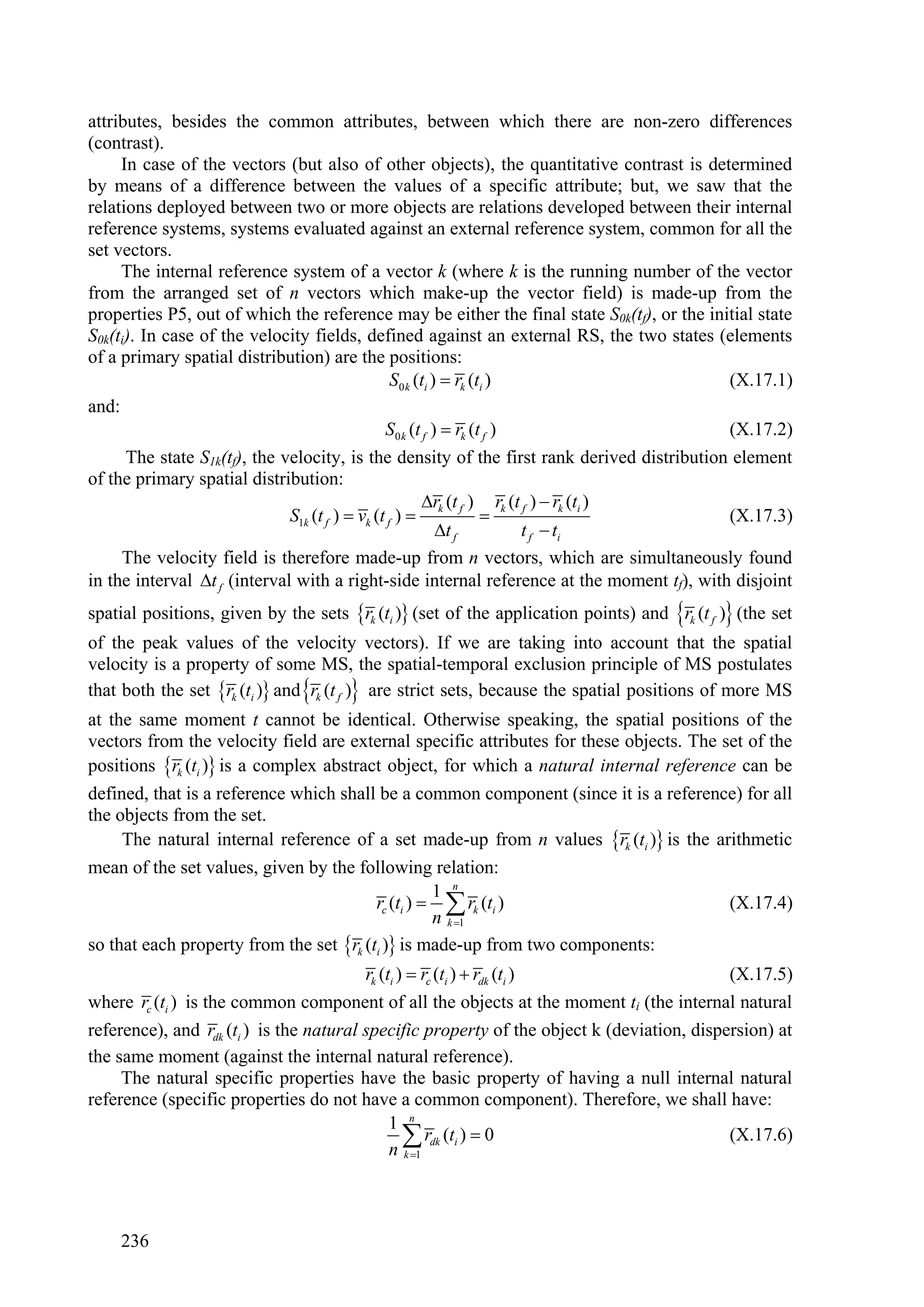 attributes, besides the common attributes, between which there are non-zero differences
(contrast).
     In case of the vectors (but also of other objects), the quantitative contrast is determined
by means of a difference between the values of a specific attribute; but, we saw that the
relations deployed between two or more objects are relations developed between their internal
reference systems, systems evaluated against an external reference system, common for all the
set vectors.
     The internal reference system of a vector k (where k is the running number of the vector
from the arranged set of n vectors which make-up the vector field) is made-up from the
properties P5, out of which the reference may be either the final state S0k(tf), or the initial state
S0k(ti). In case of the velocity fields, defined against an external RS, the two states (elements
of a primary spatial distribution) are the positions:
                                            S0 k (ti )  rk (ti )                          (X.17.1)
and:
                                           S0 k (t f )  rk (t f )                         (X.17.2)
     The state S1k(tf), the velocity, is the density of the first rank derived distribution element
of the primary spatial distribution:
                                                       rk (t f ) rk (t f )  rk (ti )
                              S1k (t f )  vk (t f )                                     (X.17.3)
                                                        t f            t f  ti
     The velocity field is therefore made-up from n vectors, which are simultaneously found
in the interval t f (interval with a right-side internal reference at the moment tf), with disjoint
spatial positions, given by the sets rk (ti ) (set of the application points) and rk (t f ) (the set
of the peak values of the velocity vectors). If we are taking into account that the spatial
velocity is a property of some MS, the spatial-temporal exclusion principle of MS postulates
that both the set rk (ti ) and rk (t f ) are strict sets, because the spatial positions of more MS
at the same moment t cannot be identical. Otherwise speaking, the spatial positions of the
vectors from the velocity field are external specific attributes for these objects. The set of the
positions rk (ti ) is a complex abstract object, for which a natural internal reference can be
defined, that is a reference which shall be a common component (since it is a reference) for all
the objects from the set.
     The natural internal reference of a set made-up from n values rk (ti ) is the arithmetic
mean of the set values, given by the following relation:
                                                   1 n
                                         rc (ti )   rk (ti )                           (X.17.4)
                                                   n k 1
so that each property from the set rk (ti ) is made-up from two components:
                                         rk (ti )  rc (ti )  rdk (ti )                    (X.17.5)
where rc (ti ) is the common component of all the objects at the moment ti (the internal natural
reference), and rdk (ti ) is the natural specific property of the object k (deviation, dispersion) at
the same moment (against the internal natural reference).
     The natural specific properties have the basic property of having a null internal natural
reference (specific properties do not have a common component). Therefore, we shall have:
                                              1 n
                                                  rdk (ti )  0
                                              n k 1
                                                                                            (X.17.6)




    236
 