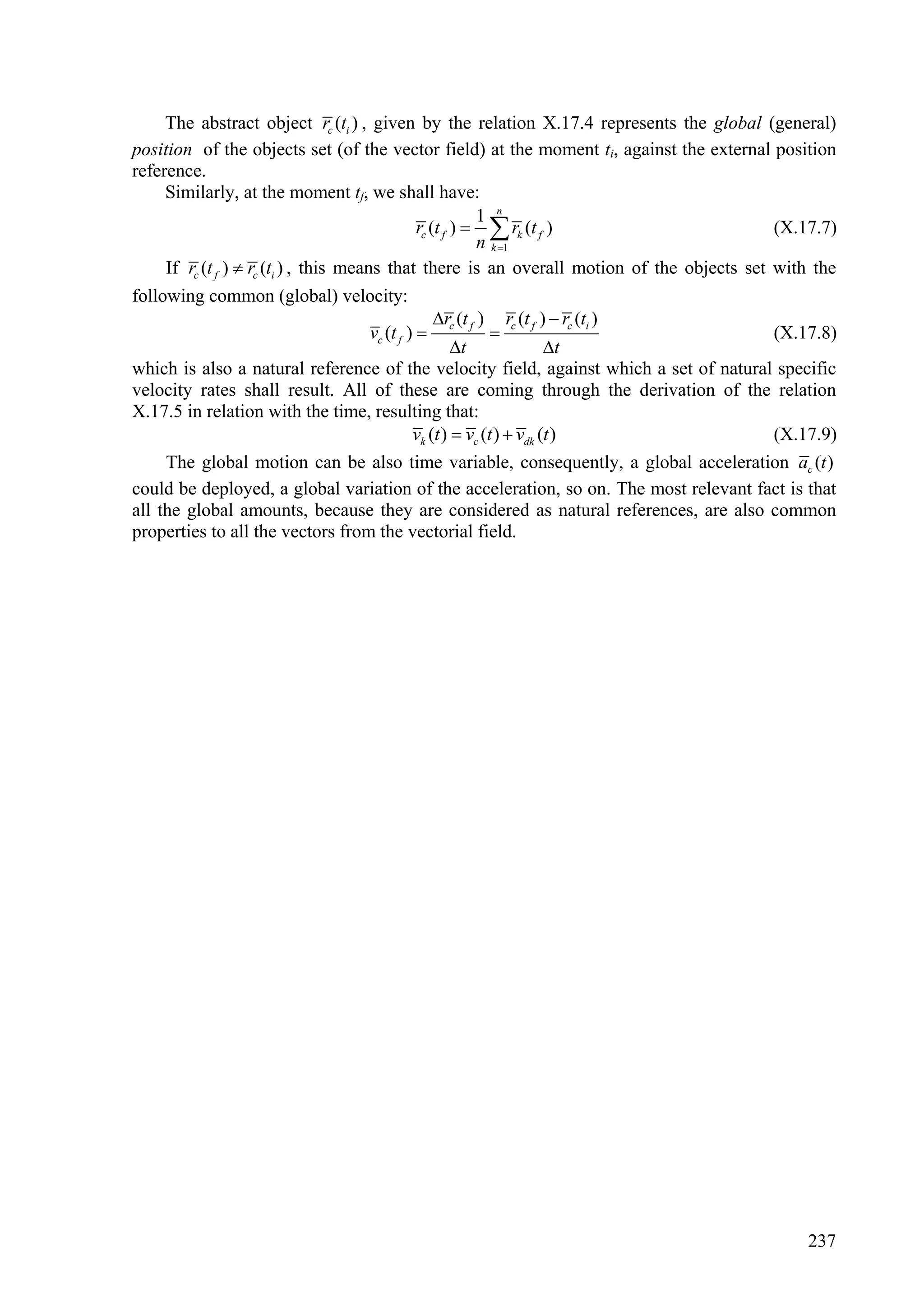 The abstract object rc (ti ) , given by the relation X.17.4 represents the global (general)
position of the objects set (of the vector field) at the moment ti, against the external position
reference.
     Similarly, at the moment tf, we shall have:
                                                             1 n
                                                  rc (t f )   rk (t f )                    (X.17.7)
                                                             n k 1
     If rc (t f )  rc (ti ) , this means that there is an overall motion of the objects set with the
following common (global) velocity:
                                                      r (t ) r (t )  rc (ti )
                                        vc (t f )  c f  c f                                (X.17.8)
                                                          t              t
which is also a natural reference of the velocity field, against which a set of natural specific
velocity rates shall result. All of these are coming through the derivation of the relation
X.17.5 in relation with the time, resulting that:
                                                 vk (t )  vc (t )  vdk (t )                (X.17.9)
     The global motion can be also time variable, consequently, a global acceleration ac (t )
could be deployed, a global variation of the acceleration, so on. The most relevant fact is that
all the global amounts, because they are considered as natural references, are also common
properties to all the vectors from the vectorial field.




                                                                                                237
 