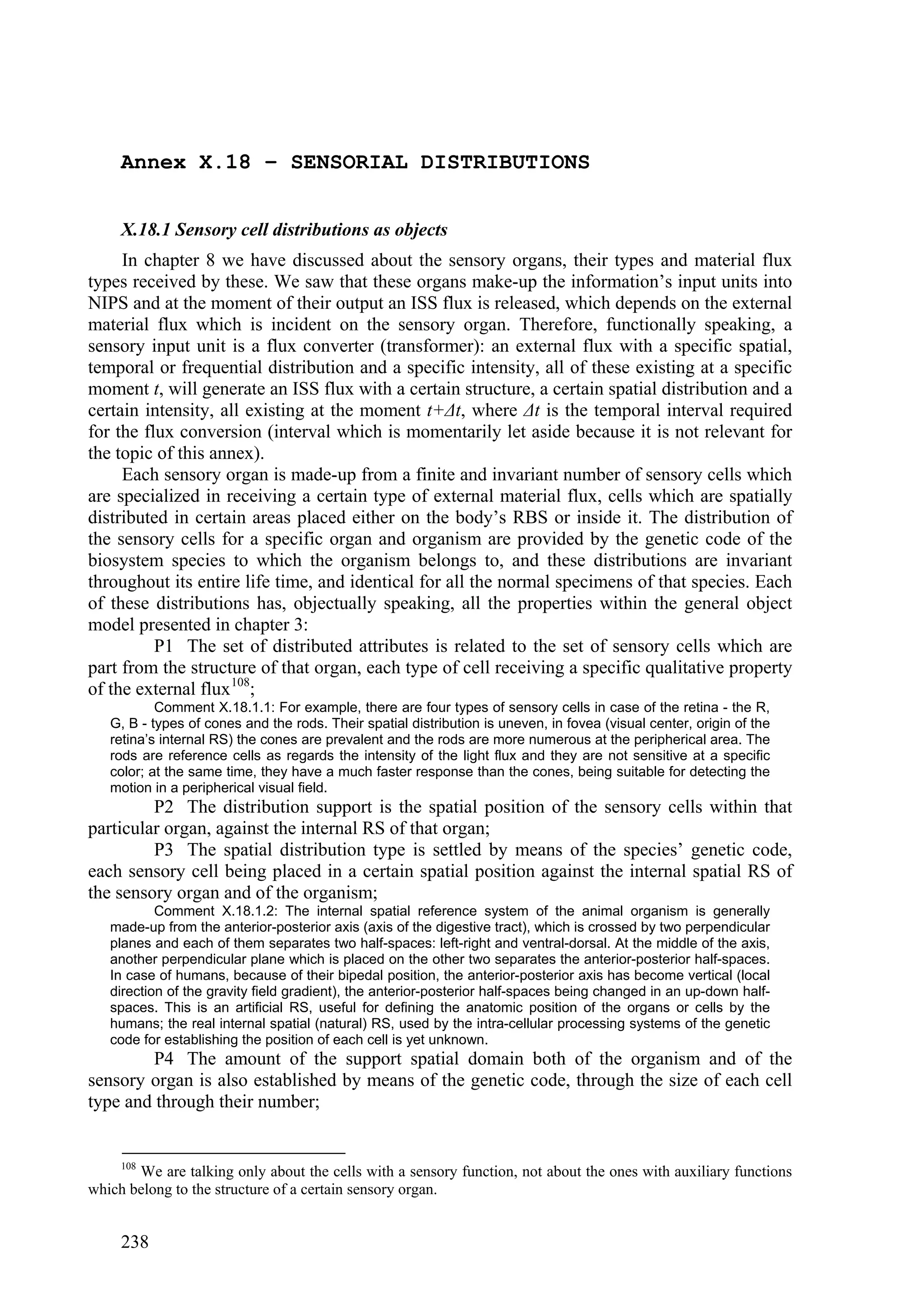 Annex X.18 – SENSORIAL DISTRIBUTIONS


     X.18.1 Sensory cell distributions as objects
     In chapter 8 we have discussed about the sensory organs, their types and material flux
types received by these. We saw that these organs make-up the information’s input units into
NIPS and at the moment of their output an ISS flux is released, which depends on the external
material flux which is incident on the sensory organ. Therefore, functionally speaking, a
sensory input unit is a flux converter (transformer): an external flux with a specific spatial,
temporal or frequential distribution and a specific intensity, all of these existing at a specific
moment t, will generate an ISS flux with a certain structure, a certain spatial distribution and a
certain intensity, all existing at the moment t+Δt, where Δt is the temporal interval required
for the flux conversion (interval which is momentarily let aside because it is not relevant for
the topic of this annex).
     Each sensory organ is made-up from a finite and invariant number of sensory cells which
are specialized in receiving a certain type of external material flux, cells which are spatially
distributed in certain areas placed either on the body’s RBS or inside it. The distribution of
the sensory cells for a specific organ and organism are provided by the genetic code of the
biosystem species to which the organism belongs to, and these distributions are invariant
throughout its entire life time, and identical for all the normal specimens of that species. Each
of these distributions has, objectually speaking, all the properties within the general object
model presented in chapter 3:
          P1 The set of distributed attributes is related to the set of sensory cells which are
part from the structure of that organ, each type of cell receiving a specific qualitative property
of the external flux 108;
           Comment X.18.1.1: For example, there are four types of sensory cells in case of the retina - the R,
   G, B - types of cones and the rods. Their spatial distribution is uneven, in fovea (visual center, origin of the
   retina’s internal RS) the cones are prevalent and the rods are more numerous at the peripherical area. The
   rods are reference cells as regards the intensity of the light flux and they are not sensitive at a specific
   color; at the same time, they have a much faster response than the cones, being suitable for detecting the
   motion in a peripherical visual field.
         P2 The distribution support is the spatial position of the sensory cells within that
particular organ, against the internal RS of that organ;
         P3 The spatial distribution type is settled by means of the species’ genetic code,
each sensory cell being placed in a certain spatial position against the internal spatial RS of
the sensory organ and of the organism;
           Comment X.18.1.2: The internal spatial reference system of the animal organism is generally
   made-up from the anterior-posterior axis (axis of the digestive tract), which is crossed by two perpendicular
   planes and each of them separates two half-spaces: left-right and ventral-dorsal. At the middle of the axis,
   another perpendicular plane which is placed on the other two separates the anterior-posterior half-spaces.
   In case of humans, because of their bipedal position, the anterior-posterior axis has become vertical (local
   direction of the gravity field gradient), the anterior-posterior half-spaces being changed in an up-down half-
   spaces. This is an artificial RS, useful for defining the anatomic position of the organs or cells by the
   humans; the real internal spatial (natural) RS, used by the intra-cellular processing systems of the genetic
   code for establishing the position of each cell is yet unknown.
        P4 The amount of the support spatial domain both of the organism and of the
sensory organ is also established by means of the genetic code, through the size of each cell
type and through their number;


     108
       We are talking only about the cells with a sensory function, not about the ones with auxiliary functions
which belong to the structure of a certain sensory organ.


     238
 