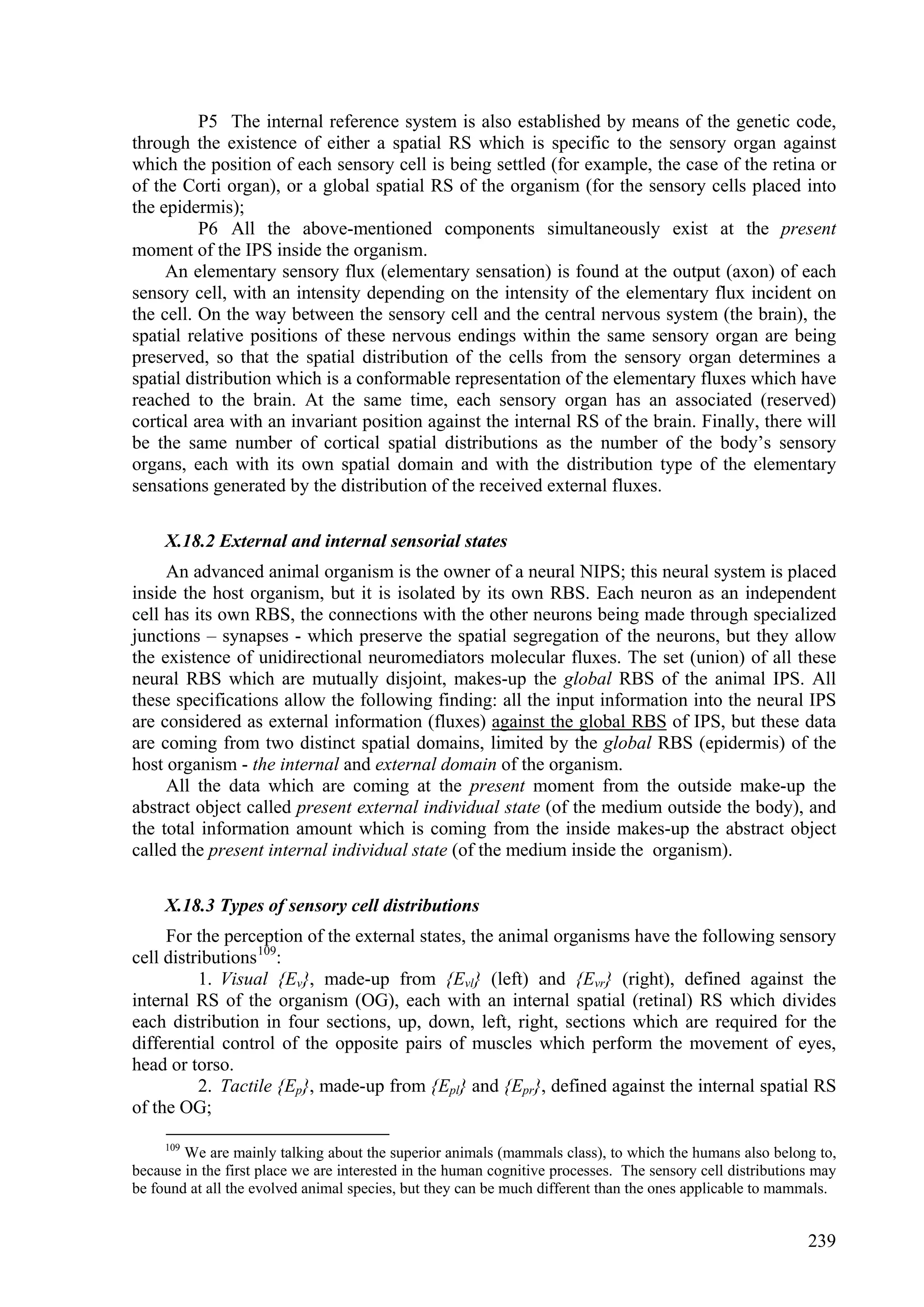 P5 The internal reference system is also established by means of the genetic code,
through the existence of either a spatial RS which is specific to the sensory organ against
which the position of each sensory cell is being settled (for example, the case of the retina or
of the Corti organ), or a global spatial RS of the organism (for the sensory cells placed into
the epidermis);
          P6 All the above-mentioned components simultaneously exist at the present
moment of the IPS inside the organism.
     An elementary sensory flux (elementary sensation) is found at the output (axon) of each
sensory cell, with an intensity depending on the intensity of the elementary flux incident on
the cell. On the way between the sensory cell and the central nervous system (the brain), the
spatial relative positions of these nervous endings within the same sensory organ are being
preserved, so that the spatial distribution of the cells from the sensory organ determines a
spatial distribution which is a conformable representation of the elementary fluxes which have
reached to the brain. At the same time, each sensory organ has an associated (reserved)
cortical area with an invariant position against the internal RS of the brain. Finally, there will
be the same number of cortical spatial distributions as the number of the body’s sensory
organs, each with its own spatial domain and with the distribution type of the elementary
sensations generated by the distribution of the received external fluxes.

     X.18.2 External and internal sensorial states
     An advanced animal organism is the owner of a neural NIPS; this neural system is placed
inside the host organism, but it is isolated by its own RBS. Each neuron as an independent
cell has its own RBS, the connections with the other neurons being made through specialized
junctions – synapses - which preserve the spatial segregation of the neurons, but they allow
the existence of unidirectional neuromediators molecular fluxes. The set (union) of all these
neural RBS which are mutually disjoint, makes-up the global RBS of the animal IPS. All
these specifications allow the following finding: all the input information into the neural IPS
are considered as external information (fluxes) against the global RBS of IPS, but these data
are coming from two distinct spatial domains, limited by the global RBS (epidermis) of the
host organism - the internal and external domain of the organism.
     All the data which are coming at the present moment from the outside make-up the
abstract object called present external individual state (of the medium outside the body), and
the total information amount which is coming from the inside makes-up the abstract object
called the present internal individual state (of the medium inside the organism).

     X.18.3 Types of sensory cell distributions
     For the perception of the external states, the animal organisms have the following sensory
cell distributions 109:
          1. Visual {Ev}, made-up from {Evl} (left) and {Evr} (right), defined against the
internal RS of the organism (OG), each with an internal spatial (retinal) RS which divides
each distribution in four sections, up, down, left, right, sections which are required for the
differential control of the opposite pairs of muscles which perform the movement of eyes,
head or torso.
          2. Tactile {Ep}, made-up from {Epl} and {Epr}, defined against the internal spatial RS
of the OG;

     109
        We are mainly talking about the superior animals (mammals class), to which the humans also belong to,
because in the first place we are interested in the human cognitive processes. The sensory cell distributions may
be found at all the evolved animal species, but they can be much different than the ones applicable to mammals.


                                                                                                            239
 