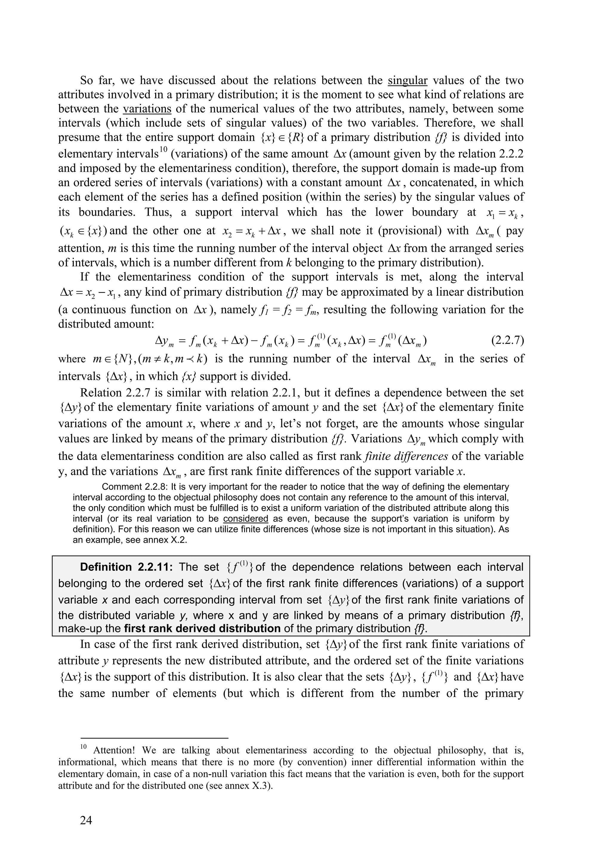 So far, we have discussed about the relations between the singular values of the two
attributes involved in a primary distribution; it is the moment to see what kind of relations are
between the variations of the numerical values of the two attributes, namely, between some
intervals (which include sets of singular values) of the two variables. Therefore, we shall
presume that the entire support domain {x}  {R} of a primary distribution {f} is divided into
elementary intervals 10 (variations) of the same amount x (amount given by the relation 2.2.2
and imposed by the elementariness condition), therefore, the support domain is made-up from
an ordered series of intervals (variations) with a constant amount x , concatenated, in which
each element of the series has a defined position (within the series) by the singular values of
its boundaries. Thus, a support interval which has the lower boundary at x1  xk ,
( xk  {x}) and the other one at x2  xk  x , we shall note it (provisional) with xm ( pay
attention, m is this time the running number of the interval object x from the arranged series
of intervals, which is a number different from k belonging to the primary distribution).
     If the elementariness condition of the support intervals is met, along the interval
 x  x2  x1 , any kind of primary distribution {f} may be approximated by a linear distribution
(a continuous function on x ), namely f1 = f2 = fm, resulting the following variation for the
distributed amount:
                      y m  f m ( x k  x)  f m ( x k )  f m1) ( x k , x)  f m1) (x m )
                                                                (                   (
                                                                                               (2.2.7)
where m  {N }, (m  k , m  k ) is the running number of the interval xm in the series of
intervals {x} , in which {x} support is divided.
     Relation 2.2.7 is similar with relation 2.2.1, but it defines a dependence between the set
{y} of the elementary finite variations of amount y and the set {x} of the elementary finite
variations of the amount x, where x and y, let’s not forget, are the amounts whose singular
values are linked by means of the primary distribution {f}. Variations ym which comply with
the data elementariness condition are also called as first rank finite differences of the variable
y, and the variations xm , are first rank finite differences of the support variable x.
           Comment 2.2.8: It is very important for the reader to notice that the way of defining the elementary
   interval according to the objectual philosophy does not contain any reference to the amount of this interval,
   the only condition which must be fulfilled is to exist a uniform variation of the distributed attribute along this
   interval (or its real variation to be considered as even, because the support’s variation is uniform by
   definition). For this reason we can utilize finite differences (whose size is not important in this situation). As
   an example, see annex X.2.


     Definition 2.2.11: The set { f (1) } of the dependence relations between each interval
belonging to the ordered set {x} of the first rank finite differences (variations) of a support
variable x and each corresponding interval from set {y} of the first rank finite variations of
the distributed variable y, where x and y are linked by means of a primary distribution {f},
make-up the first rank derived distribution of the primary distribution {f}.
     In case of the first rank derived distribution, set {y} of the first rank finite variations of
attribute y represents the new distributed attribute, and the ordered set of the finite variations
{x} is the support of this distribution. It is also clear that the sets {y} , { f (1) } and {x} have
the same number of elements (but which is different from the number of the primary



     10
         Attention! We are talking about elementariness according to the objectual philosophy, that is,
informational, which means that there is no more (by convention) inner differential information within the
elementary domain, in case of a non-null variation this fact means that the variation is even, both for the support
attribute and for the distributed one (see annex X.3).


     24
 