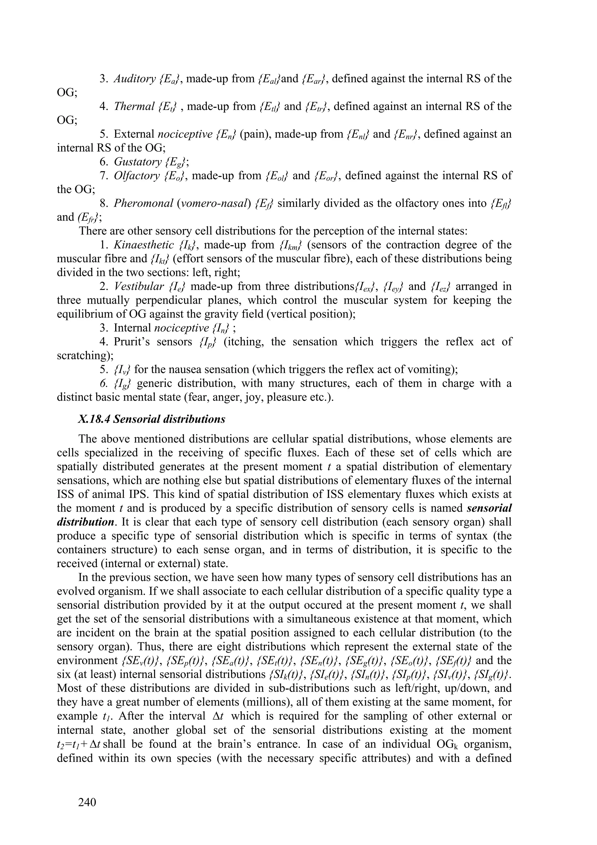 3. Auditory {Ea}, made-up from {Eal}and {Ear}, defined against the internal RS of the
OG;
            4. Thermal {Et} , made-up from {Etl} and {Etr}, defined against an internal RS of the
OG;
          5. External nociceptive {En} (pain), made-up from {Enl} and {Enr}, defined against an
internal RS of the OG;
          6. Gustatory {Eg};
          7. Olfactory {Eo}, made-up from {Eol} and {Eor}, defined against the internal RS of
the OG;
          8. Pheromonal (vomero-nasal) {Ef} similarly divided as the olfactory ones into {Efl}
and (Efr};
     There are other sensory cell distributions for the perception of the internal states:
          1. Kinaesthetic {Ik}, made-up from {Ikm} (sensors of the contraction degree of the
muscular fibre and {Ikt} (effort sensors of the muscular fibre), each of these distributions being
divided in the two sections: left, right;
          2. Vestibular {Ie} made-up from three distributions{Iex}, {Iey} and {Iez} arranged in
three mutually perpendicular planes, which control the muscular system for keeping the
equilibrium of OG against the gravity field (vertical position);
          3. Internal nociceptive {In} ;
          4. Prurit’s sensors {Ip} (itching, the sensation which triggers the reflex act of
scratching);
          5. {Iv} for the nausea sensation (which triggers the reflex act of vomiting);
          6. {Ig} generic distribution, with many structures, each of them in charge with a
distinct basic mental state (fear, anger, joy, pleasure etc.).
      X.18.4 Sensorial distributions
     The above mentioned distributions are cellular spatial distributions, whose elements are
cells specialized in the receiving of specific fluxes. Each of these set of cells which are
spatially distributed generates at the present moment t a spatial distribution of elementary
sensations, which are nothing else but spatial distributions of elementary fluxes of the internal
ISS of animal IPS. This kind of spatial distribution of ISS elementary fluxes which exists at
the moment t and is produced by a specific distribution of sensory cells is named sensorial
distribution. It is clear that each type of sensory cell distribution (each sensory organ) shall
produce a specific type of sensorial distribution which is specific in terms of syntax (the
containers structure) to each sense organ, and in terms of distribution, it is specific to the
received (internal or external) state.
     In the previous section, we have seen how many types of sensory cell distributions has an
evolved organism. If we shall associate to each cellular distribution of a specific quality type a
sensorial distribution provided by it at the output occured at the present moment t, we shall
get the set of the sensorial distributions with a simultaneous existence at that moment, which
are incident on the brain at the spatial position assigned to each cellular distribution (to the
sensory organ). Thus, there are eight distributions which represent the external state of the
environment {SEv(t)}, {SEp(t)}, {SEa(t)}, {SEt(t)}, {SEn(t)}, {SEg(t)}, {SEo(t)}, {SEf(t)} and the
six (at least) internal sensorial distributions {SIk(t)}, {SIe(t)}, {SIn(t)}, {SIp(t)}, {SIv(t)}, {SIg(t)}.
Most of these distributions are divided in sub-distributions such as left/right, up/down, and
they have a great number of elements (millions), all of them existing at the same moment, for
example t1. After the interval t which is required for the sampling of other external or
internal state, another global set of the sensorial distributions existing at the moment
t2=t1+ t shall be found at the brain’s entrance. In case of an individual OGk organism,
defined within its own species (with the necessary specific attributes) and with a defined


      240
 