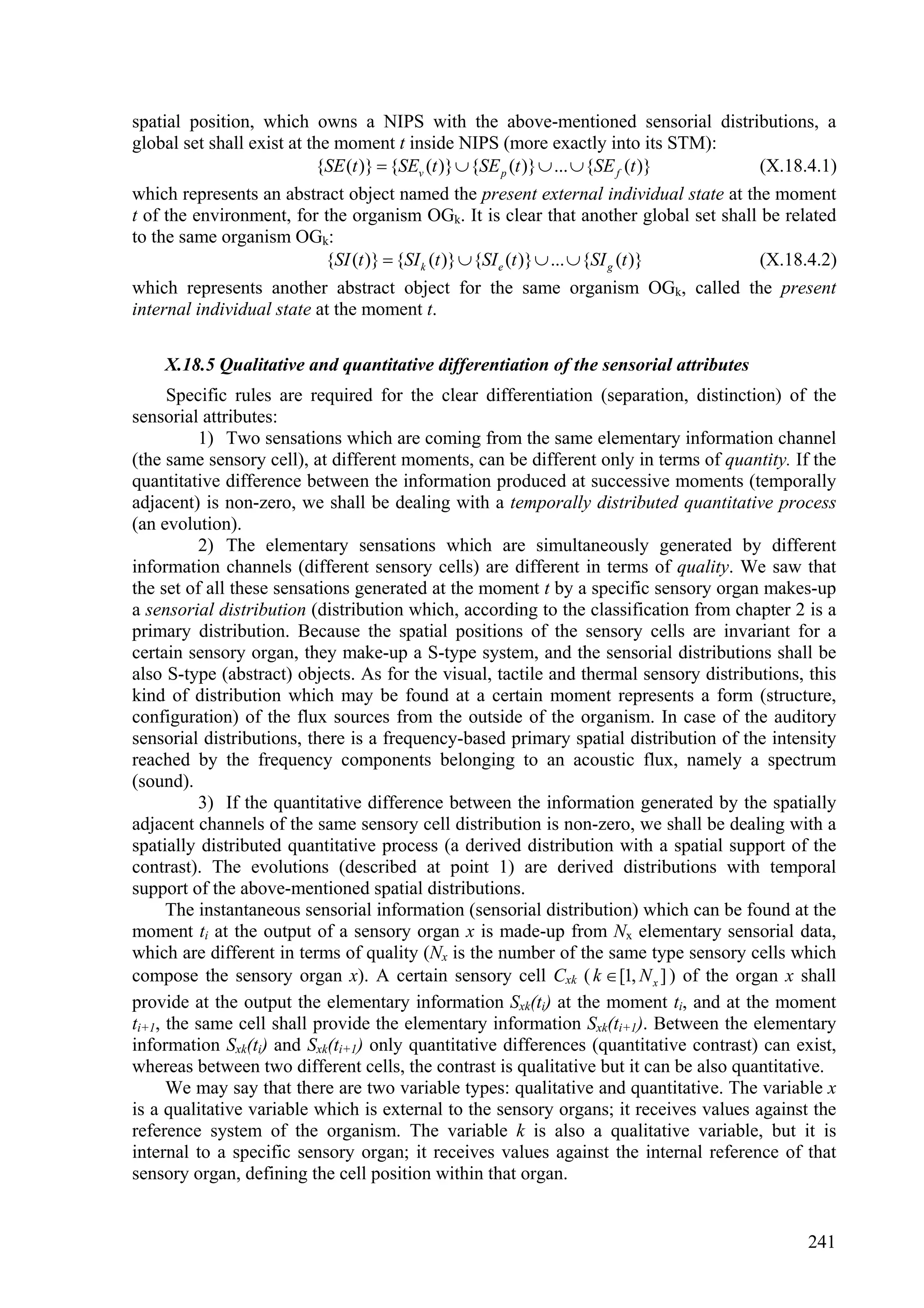 spatial position, which owns a NIPS with the above-mentioned sensorial distributions, a
global set shall exist at the moment t inside NIPS (more exactly into its STM):
                           {SE (t )}  {SEv (t )}  {SE p (t )}  ...  {SE f (t )}    (X.18.4.1)
which represents an abstract object named the present external individual state at the moment
t of the environment, for the organism OGk. It is clear that another global set shall be related
to the same organism OGk:
                             {SI (t )}  {SI k (t )}  {SI e (t )}  ...  {SI g (t )} (X.18.4.2)
which represents another abstract object for the same organism OGk, called the present
internal individual state at the moment t.

    X.18.5 Qualitative and quantitative differentiation of the sensorial attributes
      Specific rules are required for the clear differentiation (separation, distinction) of the
sensorial attributes:
          1) Two sensations which are coming from the same elementary information channel
(the same sensory cell), at different moments, can be different only in terms of quantity. If the
quantitative difference between the information produced at successive moments (temporally
adjacent) is non-zero, we shall be dealing with a temporally distributed quantitative process
(an evolution).
          2) The elementary sensations which are simultaneously generated by different
information channels (different sensory cells) are different in terms of quality. We saw that
the set of all these sensations generated at the moment t by a specific sensory organ makes-up
a sensorial distribution (distribution which, according to the classification from chapter 2 is a
primary distribution. Because the spatial positions of the sensory cells are invariant for a
certain sensory organ, they make-up a S-type system, and the sensorial distributions shall be
also S-type (abstract) objects. As for the visual, tactile and thermal sensory distributions, this
kind of distribution which may be found at a certain moment represents a form (structure,
configuration) of the flux sources from the outside of the organism. In case of the auditory
sensorial distributions, there is a frequency-based primary spatial distribution of the intensity
reached by the frequency components belonging to an acoustic flux, namely a spectrum
(sound).
          3) If the quantitative difference between the information generated by the spatially
adjacent channels of the same sensory cell distribution is non-zero, we shall be dealing with a
spatially distributed quantitative process (a derived distribution with a spatial support of the
contrast). The evolutions (described at point 1) are derived distributions with temporal
support of the above-mentioned spatial distributions.
      The instantaneous sensorial information (sensorial distribution) which can be found at the
moment ti at the output of a sensory organ x is made-up from Nx elementary sensorial data,
which are different in terms of quality (Nx is the number of the same type sensory cells which
compose the sensory organ x). A certain sensory cell Cxk ( k  [1, N x ] ) of the organ x shall
provide at the output the elementary information Sxk(ti) at the moment ti, and at the moment
ti+1, the same cell shall provide the elementary information Sxk(ti+1). Between the elementary
information Sxk(ti) and Sxk(ti+1) only quantitative differences (quantitative contrast) can exist,
whereas between two different cells, the contrast is qualitative but it can be also quantitative.
      We may say that there are two variable types: qualitative and quantitative. The variable x
is a qualitative variable which is external to the sensory organs; it receives values against the
reference system of the organism. The variable k is also a qualitative variable, but it is
internal to a specific sensory organ; it receives values against the internal reference of that
sensory organ, defining the cell position within that organ.


                                                                                              241
 