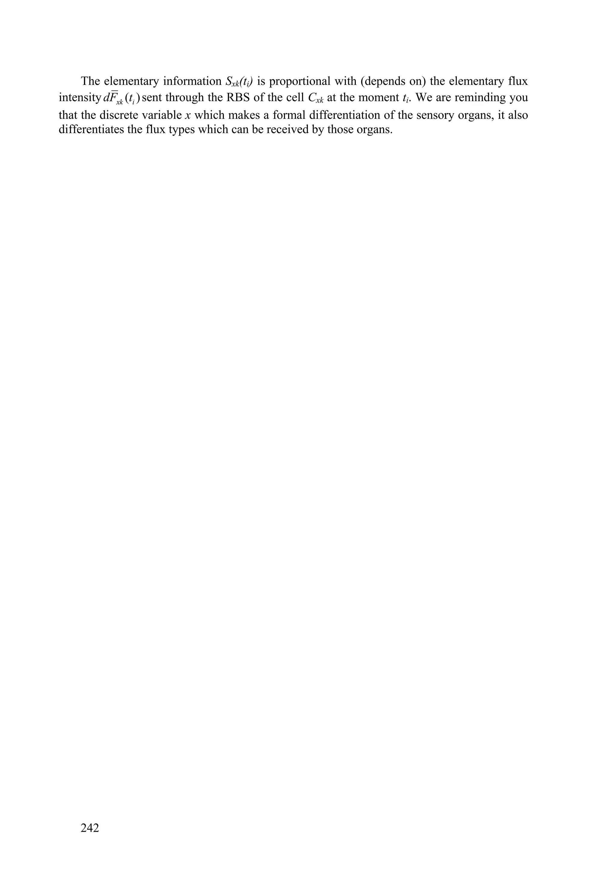 The elementary information Sxk(ti) is proportional with (depends on) the elementary flux
intensity dFxk (ti ) sent through the RBS of the cell Cxk at the moment ti. We are reminding you
that the discrete variable x which makes a formal differentiation of the sensory organs, it also
differentiates the flux types which can be received by those organs.




    242
 