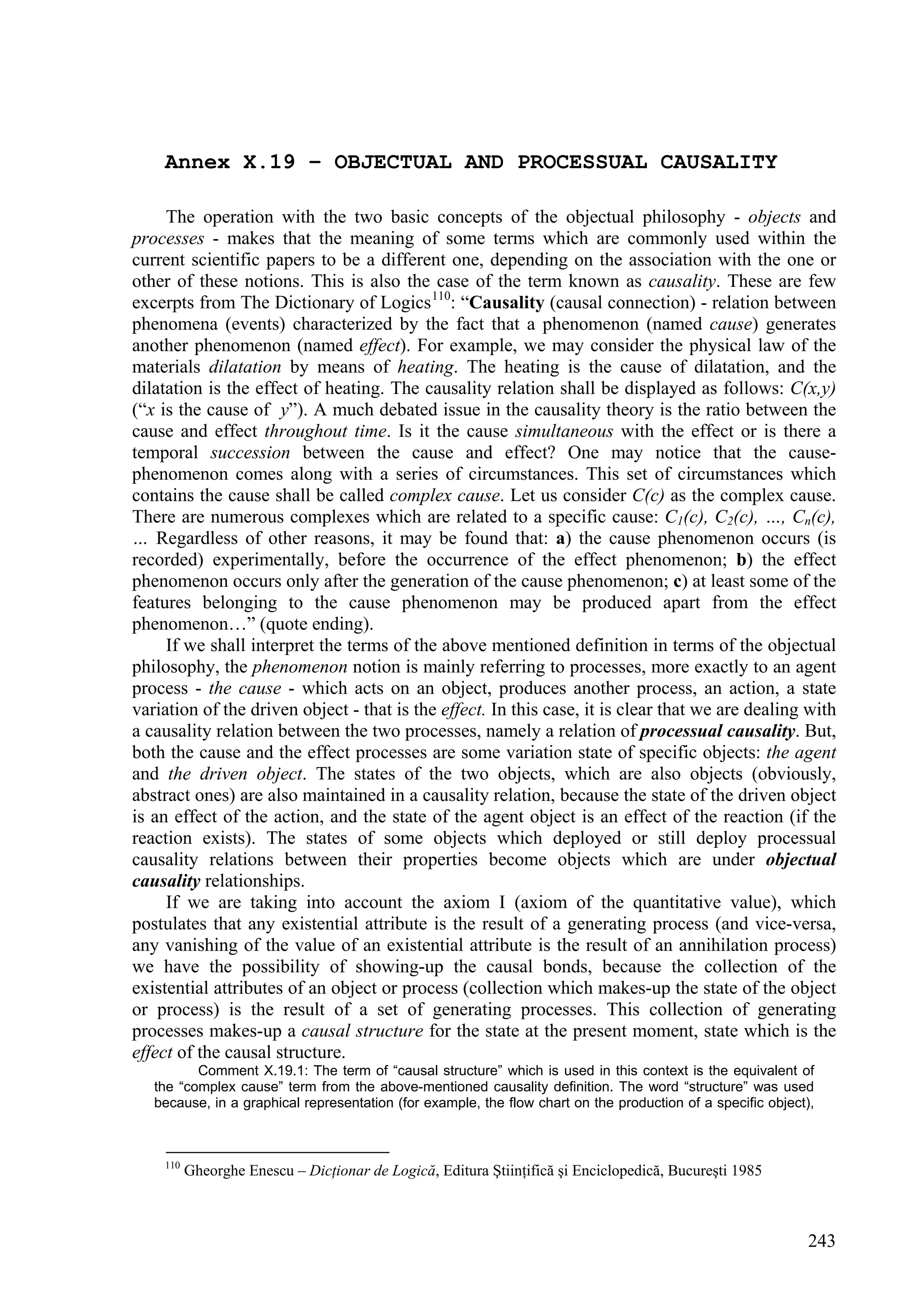 Annex X.19 – OBJECTUAL AND PROCESSUAL CAUSALITY

     The operation with the two basic concepts of the objectual philosophy - objects and
processes - makes that the meaning of some terms which are commonly used within the
current scientific papers to be a different one, depending on the association with the one or
other of these notions. This is also the case of the term known as causality. These are few
excerpts from The Dictionary of Logics 110: “Causality (causal connection) - relation between
phenomena (events) characterized by the fact that a phenomenon (named cause) generates
another phenomenon (named effect). For example, we may consider the physical law of the
materials dilatation by means of heating. The heating is the cause of dilatation, and the
dilatation is the effect of heating. The causality relation shall be displayed as follows: C(x,y)
(“x is the cause of y”). A much debated issue in the causality theory is the ratio between the
cause and effect throughout time. Is it the cause simultaneous with the effect or is there a
temporal succession between the cause and effect? One may notice that the cause-
phenomenon comes along with a series of circumstances. This set of circumstances which
contains the cause shall be called complex cause. Let us consider C(c) as the complex cause.
There are numerous complexes which are related to a specific cause: C1(c), C2(c), …, Cn(c),
… Regardless of other reasons, it may be found that: a) the cause phenomenon occurs (is
recorded) experimentally, before the occurrence of the effect phenomenon; b) the effect
phenomenon occurs only after the generation of the cause phenomenon; c) at least some of the
features belonging to the cause phenomenon may be produced apart from the effect
phenomenon…” (quote ending).
     If we shall interpret the terms of the above mentioned definition in terms of the objectual
philosophy, the phenomenon notion is mainly referring to processes, more exactly to an agent
process - the cause - which acts on an object, produces another process, an action, a state
variation of the driven object - that is the effect. In this case, it is clear that we are dealing with
a causality relation between the two processes, namely a relation of processual causality. But,
both the cause and the effect processes are some variation state of specific objects: the agent
and the driven object. The states of the two objects, which are also objects (obviously,
abstract ones) are also maintained in a causality relation, because the state of the driven object
is an effect of the action, and the state of the agent object is an effect of the reaction (if the
reaction exists). The states of some objects which deployed or still deploy processual
causality relations between their properties become objects which are under objectual
causality relationships.
     If we are taking into account the axiom I (axiom of the quantitative value), which
postulates that any existential attribute is the result of a generating process (and vice-versa,
any vanishing of the value of an existential attribute is the result of an annihilation process)
we have the possibility of showing-up the causal bonds, because the collection of the
existential attributes of an object or process (collection which makes-up the state of the object
or process) is the result of a set of generating processes. This collection of generating
processes makes-up a causal structure for the state at the present moment, state which is the
effect of the causal structure.
          Comment X.19.1: The term of “causal structure” which is used in this context is the equivalent of
   the “complex cause” term from the above-mentioned causality definition. The word “structure” was used
   because, in a graphical representation (for example, the flow chart on the production of a specific object),



    110
          Gheorghe Enescu – Dicţionar de Logică, Editura Ştiinţifică şi Enciclopedică, Bucureşti 1985



                                                                                                              243
 