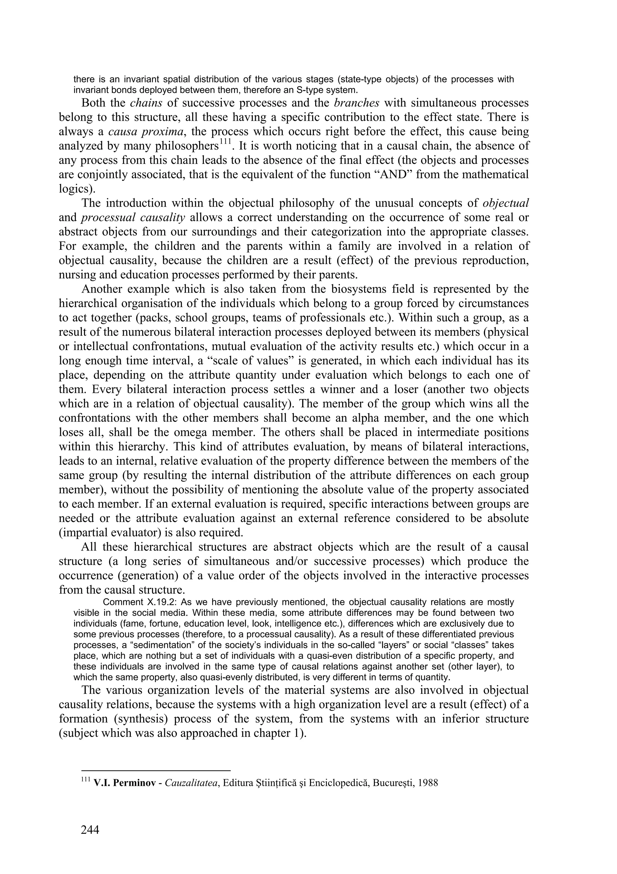 there is an invariant spatial distribution of the various stages (state-type objects) of the processes with
   invariant bonds deployed between them, therefore an S-type system.
     Both the chains of successive processes and the branches with simultaneous processes
belong to this structure, all these having a specific contribution to the effect state. There is
always a causa proxima, the process which occurs right before the effect, this cause being
analyzed by many philosophers 111. It is worth noticing that in a causal chain, the absence of
any process from this chain leads to the absence of the final effect (the objects and processes
are conjointly associated, that is the equivalent of the function “AND” from the mathematical
logics).
     The introduction within the objectual philosophy of the unusual concepts of objectual
and processual causality allows a correct understanding on the occurrence of some real or
abstract objects from our surroundings and their categorization into the appropriate classes.
For example, the children and the parents within a family are involved in a relation of
objectual causality, because the children are a result (effect) of the previous reproduction,
nursing and education processes performed by their parents.
     Another example which is also taken from the biosystems field is represented by the
hierarchical organisation of the individuals which belong to a group forced by circumstances
to act together (packs, school groups, teams of professionals etc.). Within such a group, as a
result of the numerous bilateral interaction processes deployed between its members (physical
or intellectual confrontations, mutual evaluation of the activity results etc.) which occur in a
long enough time interval, a “scale of values” is generated, in which each individual has its
place, depending on the attribute quantity under evaluation which belongs to each one of
them. Every bilateral interaction process settles a winner and a loser (another two objects
which are in a relation of objectual causality). The member of the group which wins all the
confrontations with the other members shall become an alpha member, and the one which
loses all, shall be the omega member. The others shall be placed in intermediate positions
within this hierarchy. This kind of attributes evaluation, by means of bilateral interactions,
leads to an internal, relative evaluation of the property difference between the members of the
same group (by resulting the internal distribution of the attribute differences on each group
member), without the possibility of mentioning the absolute value of the property associated
to each member. If an external evaluation is required, specific interactions between groups are
needed or the attribute evaluation against an external reference considered to be absolute
(impartial evaluator) is also required.
     All these hierarchical structures are abstract objects which are the result of a causal
structure (a long series of simultaneous and/or successive processes) which produce the
occurrence (generation) of a value order of the objects involved in the interactive processes
from the causal structure.
           Comment X.19.2: As we have previously mentioned, the objectual causality relations are mostly
   visible in the social media. Within these media, some attribute differences may be found between two
   individuals (fame, fortune, education level, look, intelligence etc.), differences which are exclusively due to
   some previous processes (therefore, to a processual causality). As a result of these differentiated previous
   processes, a “sedimentation” of the society’s individuals in the so-called “layers” or social “classes” takes
   place, which are nothing but a set of individuals with a quasi-even distribution of a specific property, and
   these individuals are involved in the same type of causal relations against another set (other layer), to
   which the same property, also quasi-evenly distributed, is very different in terms of quantity.
    The various organization levels of the material systems are also involved in objectual
causality relations, because the systems with a high organization level are a result (effect) of a
formation (synthesis) process of the system, from the systems with an inferior structure
(subject which was also approached in chapter 1).


    111
          V.I. Perminov - Cauzalitatea, Editura Ştiinţifică şi Enciclopedică, Bucureşti, 1988



    244
 