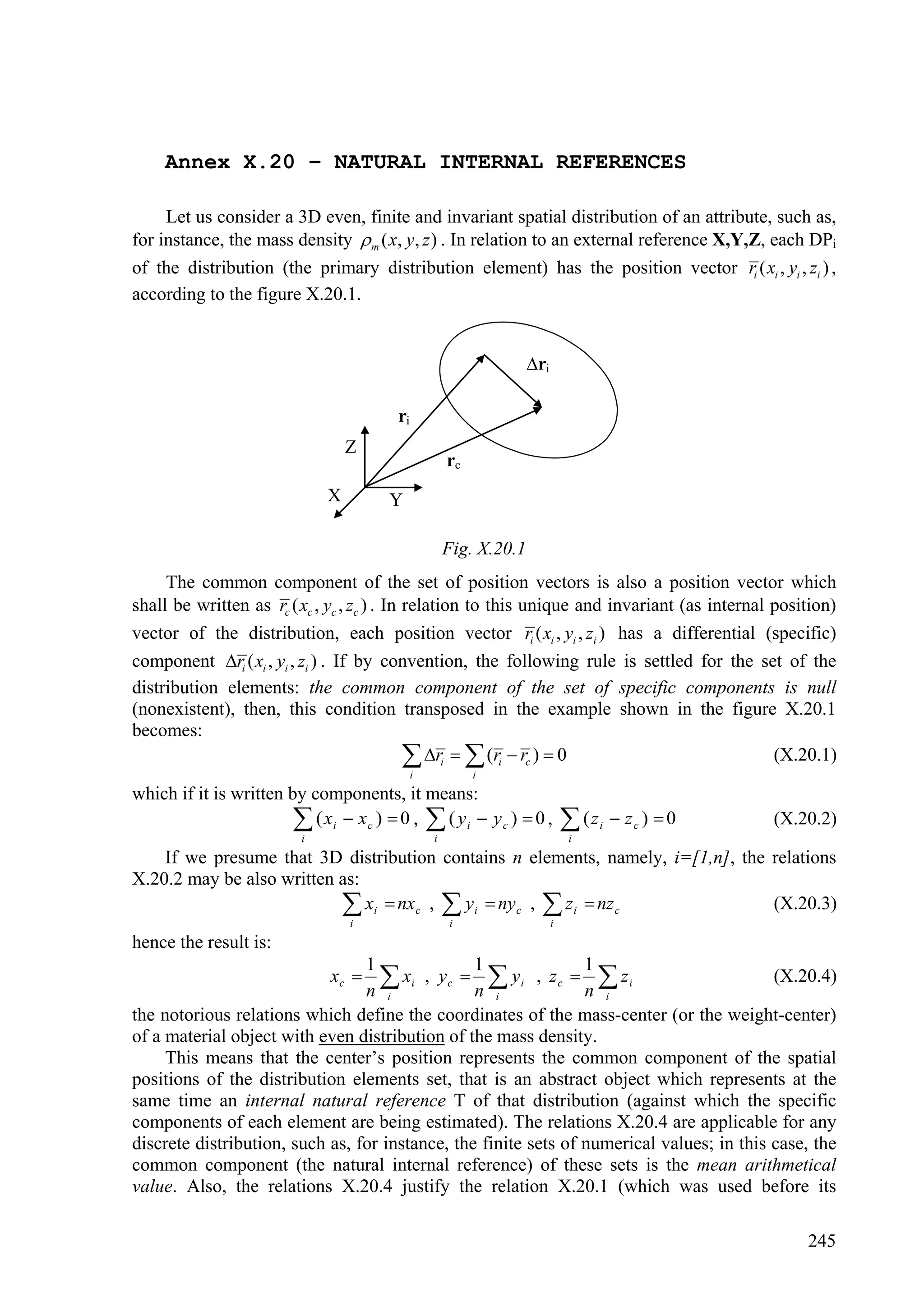 Annex X.20 – NATURAL INTERNAL REFERENCES

     Let us consider a 3D even, finite and invariant spatial distribution of an attribute, such as,
for instance, the mass density  m ( x, y, z ) . In relation to an external reference X,Y,Z, each DPi
of the distribution (the primary distribution element) has the position vector ri ( xi , yi , zi ) ,
according to the figure X.20.1.


                                                                    ri

                                         ri
                                  Z
                                                      rc
                              X        Y

                                                      Fig. X.20.1
     The common component of the set of position vectors is also a position vector which
shall be written as rc ( xc , yc , zc ) . In relation to this unique and invariant (as internal position)
vector of the distribution, each position vector ri ( xi , yi , zi ) has a differential (specific)
component ri ( xi , yi , zi ) . If by convention, the following rule is settled for the set of the
distribution elements: the common component of the set of specific components is null
(nonexistent), then, this condition transposed in the example shown in the figure X.20.1
becomes:
                                              ri   (ri  rc )  0
                                              i            i
                                                                                                (X.20.1)

which if it is written by components, it means:
                         ( xi  xc )  0 ,  ( y i  y c )  0 ,
                          i                       i
                                                                               (z
                                                                              i
                                                                                     i    zc )  0   (X.20.2)

    If we presume that 3D distribution contains n elements, namely, i=[1,n], the relations
X.20.2 may be also written as:
                            xi  nxc ,  yi  nyc ,  z i  nz c
                                  i                   i                   i
                                                                                 (X.20.3)

hence the result is:
                                 1               1               1
                              xc   xi , y c  n  y i , z c  n  z i
                                 n i                i              i
                                                                                           (X.20.4)

the notorious relations which define the coordinates of the mass-center (or the weight-center)
of a material object with even distribution of the mass density.
     This means that the center’s position represents the common component of the spatial
positions of the distribution elements set, that is an abstract object which represents at the
same time an internal natural reference T of that distribution (against which the specific
components of each element are being estimated). The relations X.20.4 are applicable for any
discrete distribution, such as, for instance, the finite sets of numerical values; in this case, the
common component (the natural internal reference) of these sets is the mean arithmetical
value. Also, the relations X.20.4 justify the relation X.20.1 (which was used before its

                                                                                                          245
 
