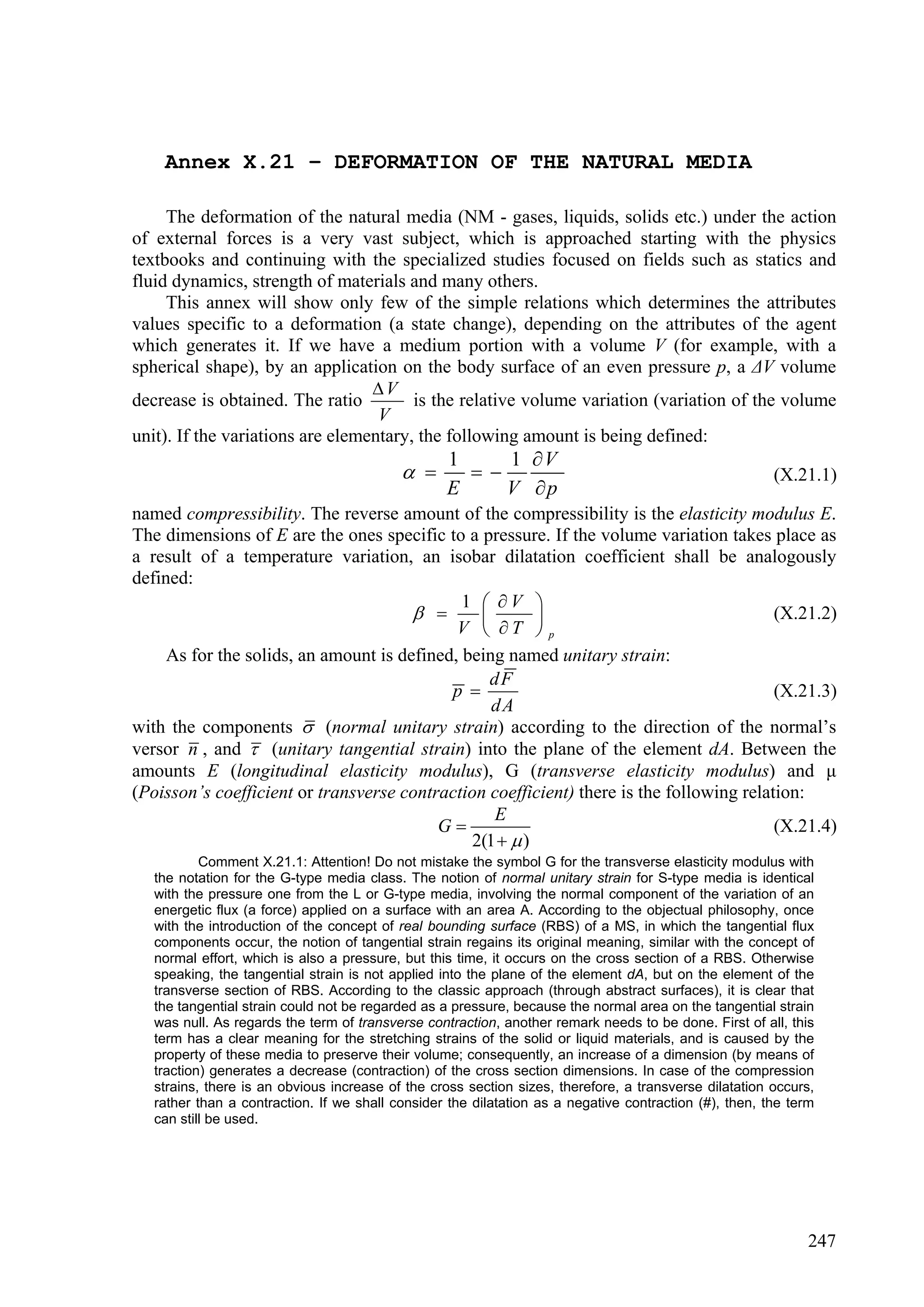 Annex X.21 – DEFORMATION OF THE NATURAL MEDIA

     The deformation of the natural media (NM - gases, liquids, solids etc.) under the action
of external forces is a very vast subject, which is approached starting with the physics
textbooks and continuing with the specialized studies focused on fields such as statics and
fluid dynamics, strength of materials and many others.
     This annex will show only few of the simple relations which determines the attributes
values specific to a deformation (a state change), depending on the attributes of the agent
which generates it. If we have a medium portion with a volume V (for example, with a
spherical shape), by an application on the body surface of an even pressure p, a ΔV volume
                                  V
decrease is obtained. The ratio         is the relative volume variation (variation of the volume
                                   V
unit). If the variations are elementary, the following amount is being defined:
                                                  1    1 V
                                                                                                    (X.21.1)
                                                  E    V p
named compressibility. The reverse amount of the compressibility is the elasticity modulus E.
The dimensions of E are the ones specific to a pressure. If the volume variation takes place as
a result of a temperature variation, an isobar dilatation coefficient shall be analogously
defined:
                                              1  V 
                                                                                      (X.21.2)
                                             V  T  p
     As for the solids, an amount is defined, being named unitary strain:
                                                  dF
                                            p                                            (X.21.3)
                                                  dA
with the components  (normal unitary strain) according to the direction of the normal’s
versor n , and  (unitary tangential strain) into the plane of the element dA. Between the
amounts E (longitudinal elasticity modulus), G (transverse elasticity modulus) and μ
(Poisson’s coefficient or transverse contraction coefficient) there is the following relation:
                                                  E
                                          G                                              (X.21.4)
                                               2(1   )
           Comment X.21.1: Attention! Do not mistake the symbol G for the transverse elasticity modulus with
   the notation for the G-type media class. The notion of normal unitary strain for S-type media is identical
   with the pressure one from the L or G-type media, involving the normal component of the variation of an
   energetic flux (a force) applied on a surface with an area A. According to the objectual philosophy, once
   with the introduction of the concept of real bounding surface (RBS) of a MS, in which the tangential flux
   components occur, the notion of tangential strain regains its original meaning, similar with the concept of
   normal effort, which is also a pressure, but this time, it occurs on the cross section of a RBS. Otherwise
   speaking, the tangential strain is not applied into the plane of the element dA, but on the element of the
   transverse section of RBS. According to the classic approach (through abstract surfaces), it is clear that
   the tangential strain could not be regarded as a pressure, because the normal area on the tangential strain
   was null. As regards the term of transverse contraction, another remark needs to be done. First of all, this
   term has a clear meaning for the stretching strains of the solid or liquid materials, and is caused by the
   property of these media to preserve their volume; consequently, an increase of a dimension (by means of
   traction) generates a decrease (contraction) of the cross section dimensions. In case of the compression
   strains, there is an obvious increase of the cross section sizes, therefore, a transverse dilatation occurs,
   rather than a contraction. If we shall consider the dilatation as a negative contraction (#), then, the term
   can still be used.




                                                                                                              247
 
