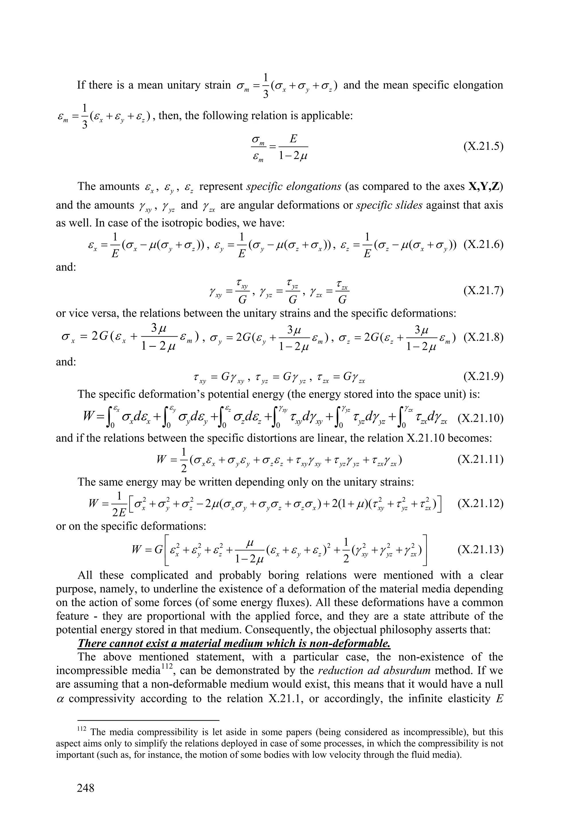 1
     If there is a mean unitary strain  m  ( x   y   z ) and the mean specific elongation
                                                  3
      1
 m  ( x   y   z ) , then, the following relation is applicable:
      3
                                               m       E
                                                                                       (X.21.5)
                                                m 1  2

     The amounts  x ,  y ,  z represent specific elongations (as compared to the axes X,Y,Z)
and the amounts  xy ,  yz and  zx are angular deformations or specific slides against that axis
as well. In case of the isotropic bodies, we have:
             1                             1                              1
        x  ( x   ( y   z )) ,  y  ( y   ( z   x )) ,  z  ( z   ( x   y )) (X.21.6)
             E                             E                              E
and:
                                                 xy               yz               zx
                                       xy            ,  yz           ,  zx        (X.21.7)
                                          G            G             G
or vice versa, the relations between the unitary strains and the specific deformations:
                      3
  x  2 G ( x             m ) ,  y  2G ( y  3  m ) ,  z  2G ( z  3  m ) (X.21.8)
                   1  2                            1  2                   1  2
and:
                                xy  G  xy ,  yz  G  yz ,  zx  G zx             (X.21.9)
     The specific deformation’s potential energy (the energy stored into the space unit) is:
              x            y             z                 xy                      yz    zx
      W    xdx    yd y   z dz   xyd xy    yz d yz    zxd zx (X.21.10)
           0          0          0          0             0              0
and if the relations between the specific distortions are linear, the relation X.21.10 becomes:
                              1
                       W  ( x  x   y  y   z  z   xy xy   yz yz   zx zx )             (X.21.11)
                              2
     The same energy may be written depending only on the unitary strains:
              1
        W        x   y   z2  2 ( x y   y z   z x )  2(1   )( xy   yz   zx )  (X.21.12)
                    2     2                                                       2        2      2

             2E                                                                                     
or on the specific deformations:
                          2                                             1 2                2 
                  W  G  x   y   z2 
                                   2
                                                    ( x   y   z ) 2  ( xy   yz   zx ) 
                                                                                     2
                                                                                                       (X.21.13)
                                           1  2                        2                      
     All these complicated and probably boring relations were mentioned with a clear
purpose, namely, to underline the existence of a deformation of the material media depending
on the action of some forces (of some energy fluxes). All these deformations have a common
feature - they are proportional with the applied force, and they are a state attribute of the
potential energy stored in that medium. Consequently, the objectual philosophy asserts that:
     There cannot exist a material medium which is non-deformable.
     The above mentioned statement, with a particular case, the non-existence of the
incompressible media 112, can be demonstrated by the reduction ad absurdum method. If we
are assuming that a non-deformable medium would exist, this means that it would have a null
 compressivity according to the relation X.21.1, or accordingly, the infinite elasticity E

     112
         The media compressibility is let aside in some papers (being considered as incompressible), but this
aspect aims only to simplify the relations deployed in case of some processes, in which the compressibility is not
important (such as, for instance, the motion of some bodies with low velocity through the fluid media).


     248
 