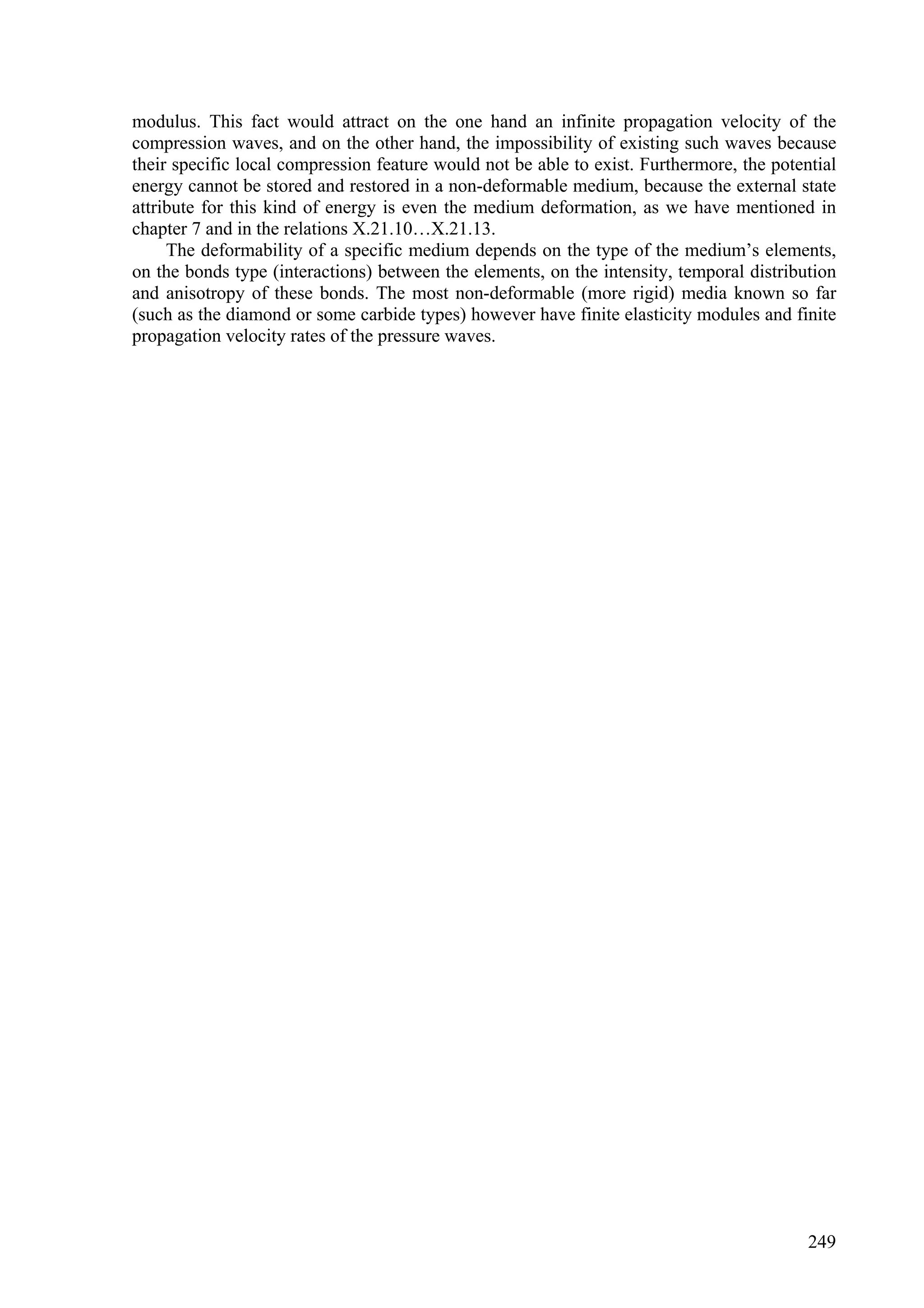 modulus. This fact would attract on the one hand an infinite propagation velocity of the
compression waves, and on the other hand, the impossibility of existing such waves because
their specific local compression feature would not be able to exist. Furthermore, the potential
energy cannot be stored and restored in a non-deformable medium, because the external state
attribute for this kind of energy is even the medium deformation, as we have mentioned in
chapter 7 and in the relations X.21.10…X.21.13.
     The deformability of a specific medium depends on the type of the medium’s elements,
on the bonds type (interactions) between the elements, on the intensity, temporal distribution
and anisotropy of these bonds. The most non-deformable (more rigid) media known so far
(such as the diamond or some carbide types) however have finite elasticity modules and finite
propagation velocity rates of the pressure waves.




                                                                                           249
 