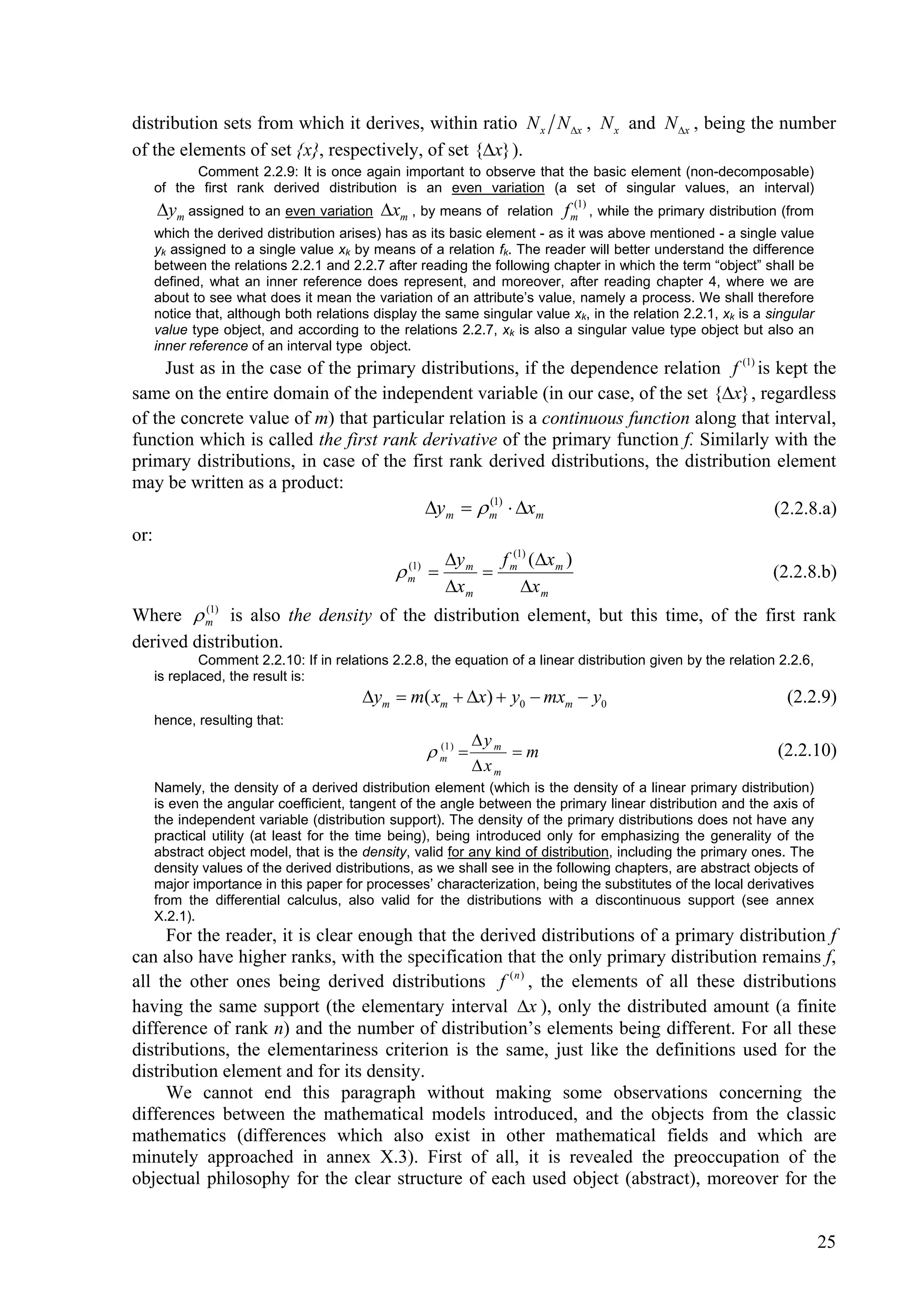 distribution sets from which it derives, within ratio N x N x , N x and N x , being the number
of the elements of set {x}, respectively, of set {x} ).
         Comment 2.2.9: It is once again important to observe that the basic element (non-decomposable)
   of the first rank derived distribution is an even variation (a set of singular values, an interval)
   ym assigned to an even variation xm , by means of         relation
                                                                            (1)
                                                                          f m , while the primary distribution (from
   which the derived distribution arises) has as its basic element - as it was above mentioned - a single value
   yk assigned to a single value xk by means of a relation fk. The reader will better understand the difference
   between the relations 2.2.1 and 2.2.7 after reading the following chapter in which the term “object” shall be
   defined, what an inner reference does represent, and moreover, after reading chapter 4, where we are
   about to see what does it mean the variation of an attribute’s value, namely a process. We shall therefore
   notice that, although both relations display the same singular value xk, in the relation 2.2.1, xk is a singular
   value type object, and according to the relations 2.2.7, xk is also a singular value type object but also an
   inner reference of an interval type object.
     Just as in the case of the primary distributions, if the dependence relation f (1) is kept the
same on the entire domain of the independent variable (in our case, of the set {x} , regardless
of the concrete value of m) that particular relation is a continuous function along that interval,
function which is called the first rank derivative of the primary function f. Similarly with the
primary distributions, in case of the first rank derived distributions, the distribution element
may be written as a product:
                                           ym   m1)  xm
                                                   (
                                                                                           (2.2.8.a)
or:
                                             y       f (1) (x m )
                                      m1)  m  m
                                       (
                                                                                           (2.2.8.b)
                                             x m         x m
Where  m1) is also the density of the distribution element, but this time, of the first rank
          (


derived distribution.
           Comment 2.2.10: If in relations 2.2.8, the equation of a linear distribution given by the relation 2.2.6,
   is replaced, the result is:
                                      ym  m( xm  x)  y0  mxm  y0                                        (2.2.9)
   hence, resulting that:
                                                            y m
                                                  m1 ) 
                                                   (
                                                                 m                                          (2.2.10)
                                                            xm
   Namely, the density of a derived distribution element (which is the density of a linear primary distribution)
   is even the angular coefficient, tangent of the angle between the primary linear distribution and the axis of
   the independent variable (distribution support). The density of the primary distributions does not have any
   practical utility (at least for the time being), being introduced only for emphasizing the generality of the
   abstract object model, that is the density, valid for any kind of distribution, including the primary ones. The
   density values of the derived distributions, as we shall see in the following chapters, are abstract objects of
   major importance in this paper for processes’ characterization, being the substitutes of the local derivatives
   from the differential calculus, also valid for the distributions with a discontinuous support (see annex
   X.2.1).
     For the reader, it is clear enough that the derived distributions of a primary distribution f
can also have higher ranks, with the specification that the only primary distribution remains f,
all the other ones being derived distributions f ( n ) , the elements of all these distributions
having the same support (the elementary interval x ), only the distributed amount (a finite
difference of rank n) and the number of distribution’s elements being different. For all these
distributions, the elementariness criterion is the same, just like the definitions used for the
distribution element and for its density.
     We cannot end this paragraph without making some observations concerning the
differences between the mathematical models introduced, and the objects from the classic
mathematics (differences which also exist in other mathematical fields and which are
minutely approached in annex X.3). First of all, it is revealed the preoccupation of the
objectual philosophy for the clear structure of each used object (abstract), moreover for the


                                                                                                                       25
 