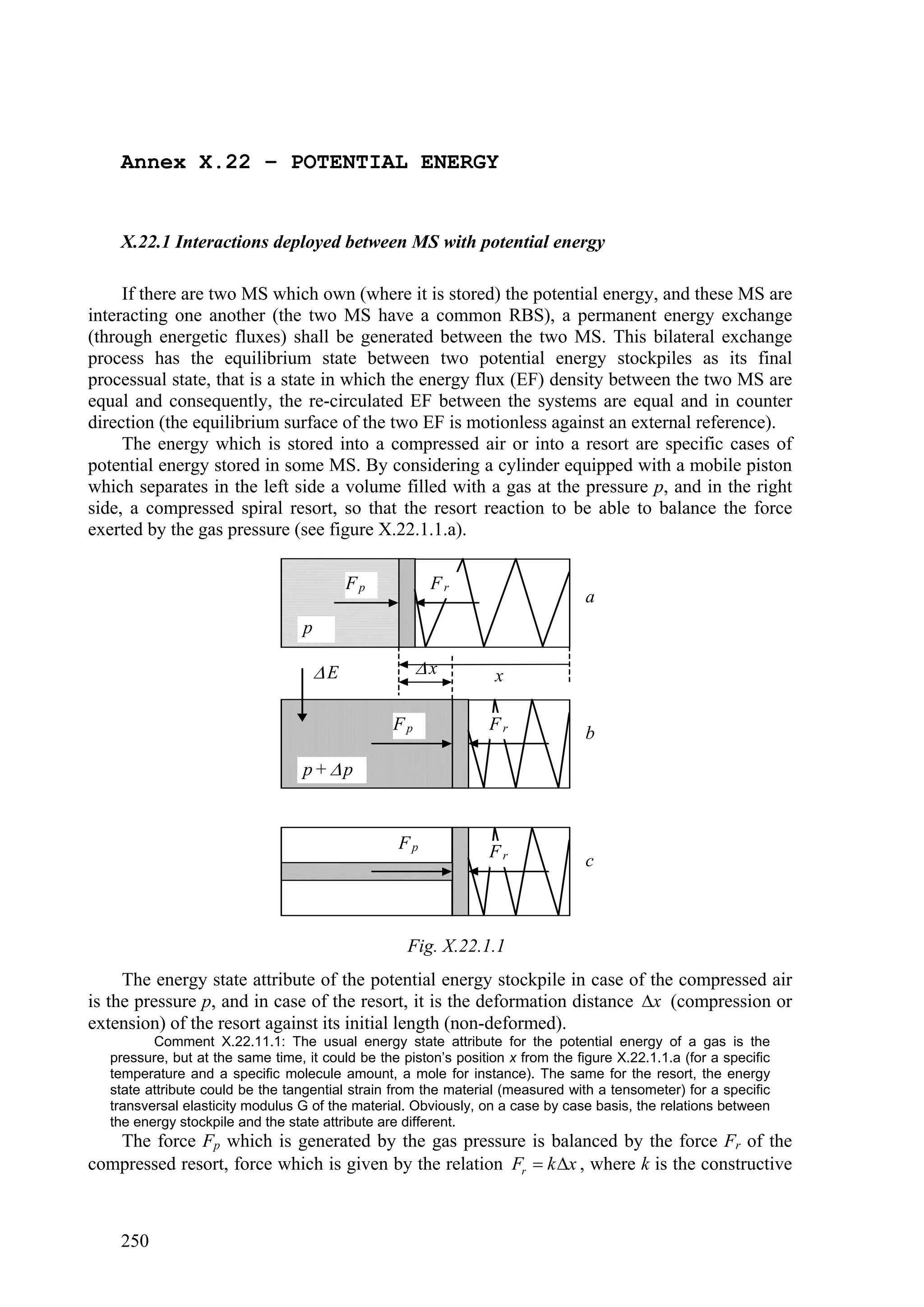 Annex X.22 – POTENTIAL ENERGY


    X.22.1 Interactions deployed between MS with potential energy

     If there are two MS which own (where it is stored) the potential energy, and these MS are
interacting one another (the two MS have a common RBS), a permanent energy exchange
(through energetic fluxes) shall be generated between the two MS. This bilateral exchange
process has the equilibrium state between two potential energy stockpiles as its final
processual state, that is a state in which the energy flux (EF) density between the two MS are
equal and consequently, the re-circulated EF between the systems are equal and in counter
direction (the equilibrium surface of the two EF is motionless against an external reference).
     The energy which is stored into a compressed air or into a resort are specific cases of
potential energy stored in some MS. By considering a cylinder equipped with a mobile piston
which separates in the left side a volume filled with a gas at the pressure p, and in the right
side, a compressed spiral resort, so that the resort reaction to be able to balance the force
exerted by the gas pressure (see figure X.22.1.1.a).

                                           Fp          Fr
                                                                                 a
                                  p

                                      E              x          x

                                                 Fp              Fr              b
                                  p+ p


                                                  Fp             Fr              c



                                                   Fig. X.22.1.1
     The energy state attribute of the potential energy stockpile in case of the compressed air
is the pressure p, and in case of the resort, it is the deformation distance x (compression or
extension) of the resort against its initial length (non-deformed).
         Comment X.22.11.1: The usual energy state attribute for the potential energy of a gas is the
  pressure, but at the same time, it could be the piston’s position x from the figure X.22.1.1.a (for a specific
  temperature and a specific molecule amount, a mole for instance). The same for the resort, the energy
  state attribute could be the tangential strain from the material (measured with a tensometer) for a specific
  transversal elasticity modulus G of the material. Obviously, on a case by case basis, the relations between
  the energy stockpile and the state attribute are different.
   The force Fp which is generated by the gas pressure is balanced by the force Fr of the
compressed resort, force which is given by the relation Fr  k x , where k is the constructive



    250
 