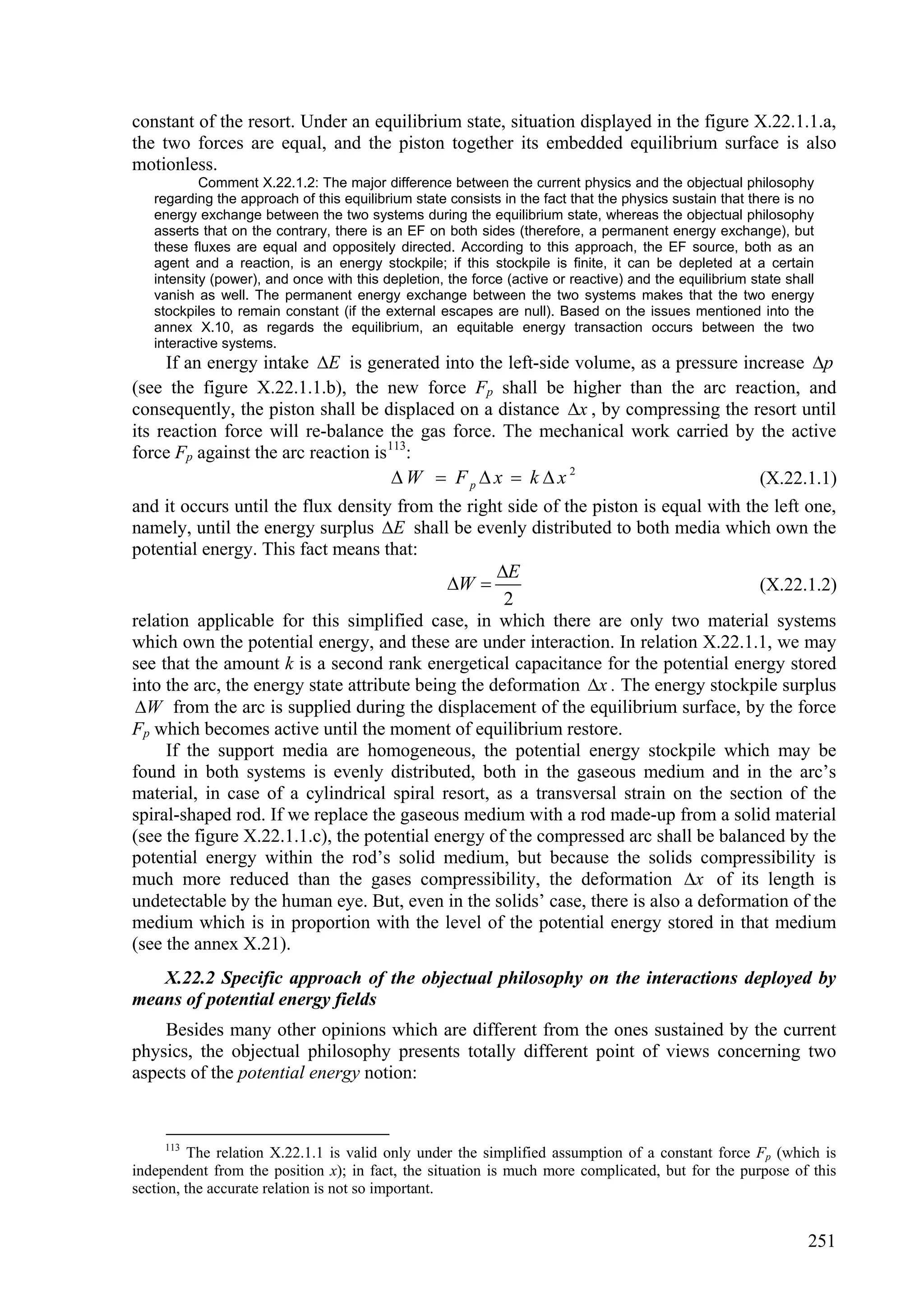 constant of the resort. Under an equilibrium state, situation displayed in the figure X.22.1.1.a,
the two forces are equal, and the piston together its embedded equilibrium surface is also
motionless.
           Comment X.22.1.2: The major difference between the current physics and the objectual philosophy
   regarding the approach of this equilibrium state consists in the fact that the physics sustain that there is no
   energy exchange between the two systems during the equilibrium state, whereas the objectual philosophy
   asserts that on the contrary, there is an EF on both sides (therefore, a permanent energy exchange), but
   these fluxes are equal and oppositely directed. According to this approach, the EF source, both as an
   agent and a reaction, is an energy stockpile; if this stockpile is finite, it can be depleted at a certain
   intensity (power), and once with this depletion, the force (active or reactive) and the equilibrium state shall
   vanish as well. The permanent energy exchange between the two systems makes that the two energy
   stockpiles to remain constant (if the external escapes are null). Based on the issues mentioned into the
   annex X.10, as regards the equilibrium, an equitable energy transaction occurs between the two
   interactive systems.
     If an energy intake E is generated into the left-side volume, as a pressure increase p
(see the figure X.22.1.1.b), the new force Fp shall be higher than the arc reaction, and
consequently, the piston shall be displaced on a distance x , by compressing the resort until
its reaction force will re-balance the gas force. The mechanical work carried by the active
force Fp against the arc reaction is 113:
                                      W  Fpx  k x2                                (X.22.1.1)
and it occurs until the flux density from the right side of the piston is equal with the left one,
namely, until the energy surplus E shall be evenly distributed to both media which own the
potential energy. This fact means that:
                                                    E
                                             W                                       (X.22.1.2)
                                                     2
relation applicable for this simplified case, in which there are only two material systems
which own the potential energy, and these are under interaction. In relation X.22.1.1, we may
see that the amount k is a second rank energetical capacitance for the potential energy stored
into the arc, the energy state attribute being the deformation x . The energy stockpile surplus
 W from the arc is supplied during the displacement of the equilibrium surface, by the force
Fp which becomes active until the moment of equilibrium restore.
     If the support media are homogeneous, the potential energy stockpile which may be
found in both systems is evenly distributed, both in the gaseous medium and in the arc’s
material, in case of a cylindrical spiral resort, as a transversal strain on the section of the
spiral-shaped rod. If we replace the gaseous medium with a rod made-up from a solid material
(see the figure X.22.1.1.c), the potential energy of the compressed arc shall be balanced by the
potential energy within the rod’s solid medium, but because the solids compressibility is
much more reduced than the gases compressibility, the deformation x of its length is
undetectable by the human eye. But, even in the solids’ case, there is also a deformation of the
medium which is in proportion with the level of the potential energy stored in that medium
(see the annex X.21).
   X.22.2 Specific approach of the objectual philosophy on the interactions deployed by
means of potential energy fields
    Besides many other opinions which are different from the ones sustained by the current
physics, the objectual philosophy presents totally different point of views concerning two
aspects of the potential energy notion:


     113
          The relation X.22.1.1 is valid only under the simplified assumption of a constant force Fp (which is
independent from the position x); in fact, the situation is much more complicated, but for the purpose of this
section, the accurate relation is not so important.


                                                                                                                251
 
