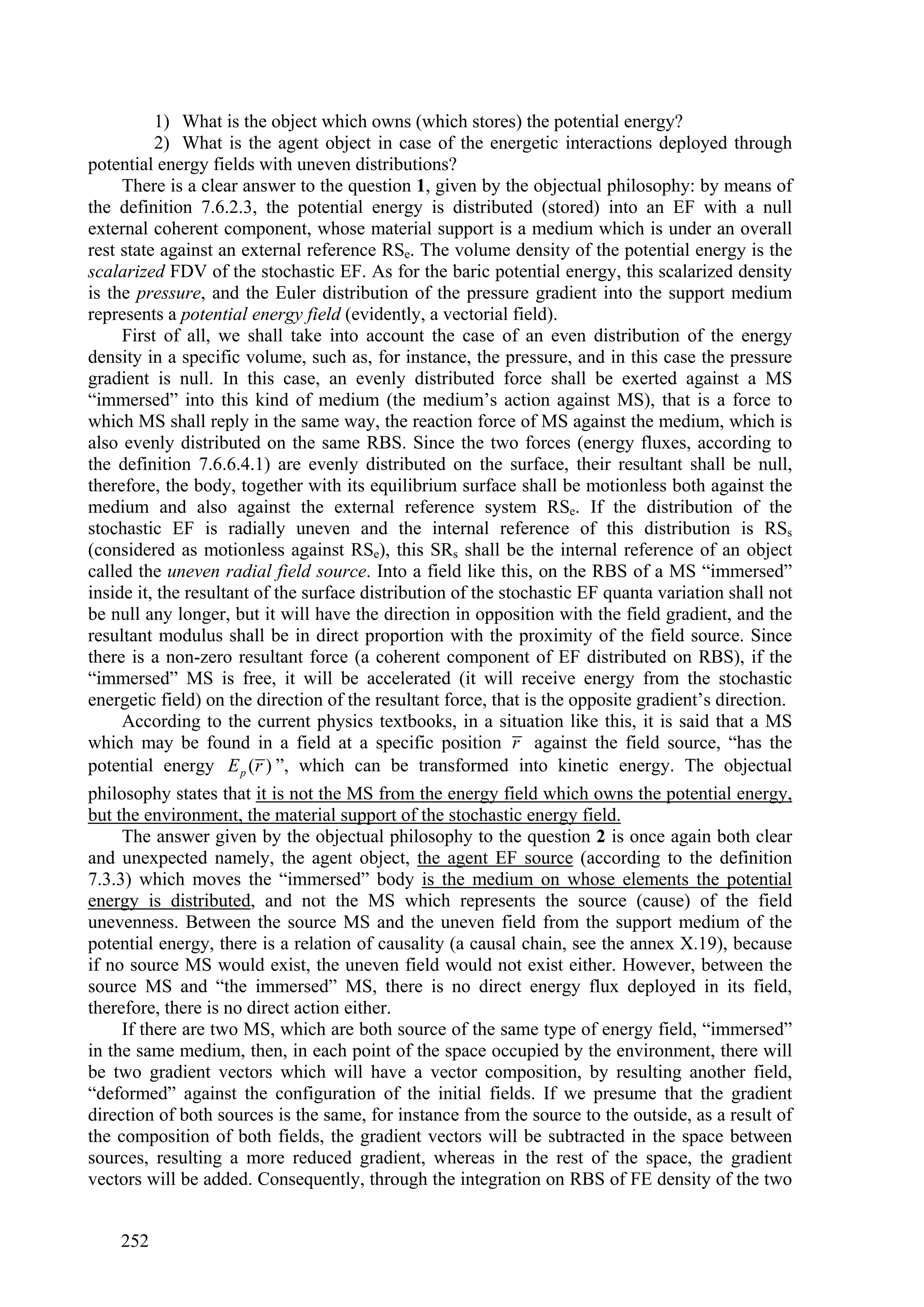 1) What is the object which owns (which stores) the potential energy?
          2) What is the agent object in case of the energetic interactions deployed through
potential energy fields with uneven distributions?
     There is a clear answer to the question 1, given by the objectual philosophy: by means of
the definition 7.6.2.3, the potential energy is distributed (stored) into an EF with a null
external coherent component, whose material support is a medium which is under an overall
rest state against an external reference RSe. The volume density of the potential energy is the
scalarized FDV of the stochastic EF. As for the baric potential energy, this scalarized density
is the pressure, and the Euler distribution of the pressure gradient into the support medium
represents a potential energy field (evidently, a vectorial field).
     First of all, we shall take into account the case of an even distribution of the energy
density in a specific volume, such as, for instance, the pressure, and in this case the pressure
gradient is null. In this case, an evenly distributed force shall be exerted against a MS
“immersed” into this kind of medium (the medium’s action against MS), that is a force to
which MS shall reply in the same way, the reaction force of MS against the medium, which is
also evenly distributed on the same RBS. Since the two forces (energy fluxes, according to
the definition 7.6.6.4.1) are evenly distributed on the surface, their resultant shall be null,
therefore, the body, together with its equilibrium surface shall be motionless both against the
medium and also against the external reference system RSe. If the distribution of the
stochastic EF is radially uneven and the internal reference of this distribution is RSs
(considered as motionless against RSe), this SRs shall be the internal reference of an object
called the uneven radial field source. Into a field like this, on the RBS of a MS “immersed”
inside it, the resultant of the surface distribution of the stochastic EF quanta variation shall not
be null any longer, but it will have the direction in opposition with the field gradient, and the
resultant modulus shall be in direct proportion with the proximity of the field source. Since
there is a non-zero resultant force (a coherent component of EF distributed on RBS), if the
“immersed” MS is free, it will be accelerated (it will receive energy from the stochastic
energetic field) on the direction of the resultant force, that is the opposite gradient’s direction.
     According to the current physics textbooks, in a situation like this, it is said that a MS
which may be found in a field at a specific position r against the field source, “has the
potential energy E p (r ) ”, which can be transformed into kinetic energy. The objectual
philosophy states that it is not the MS from the energy field which owns the potential energy,
but the environment, the material support of the stochastic energy field.
     The answer given by the objectual philosophy to the question 2 is once again both clear
and unexpected namely, the agent object, the agent EF source (according to the definition
7.3.3) which moves the “immersed” body is the medium on whose elements the potential
energy is distributed, and not the MS which represents the source (cause) of the field
unevenness. Between the source MS and the uneven field from the support medium of the
potential energy, there is a relation of causality (a causal chain, see the annex X.19), because
if no source MS would exist, the uneven field would not exist either. However, between the
source MS and “the immersed” MS, there is no direct energy flux deployed in its field,
therefore, there is no direct action either.
     If there are two MS, which are both source of the same type of energy field, “immersed”
in the same medium, then, in each point of the space occupied by the environment, there will
be two gradient vectors which will have a vector composition, by resulting another field,
“deformed” against the configuration of the initial fields. If we presume that the gradient
direction of both sources is the same, for instance from the source to the outside, as a result of
the composition of both fields, the gradient vectors will be subtracted in the space between
sources, resulting a more reduced gradient, whereas in the rest of the space, the gradient
vectors will be added. Consequently, through the integration on RBS of FE density of the two


    252
 