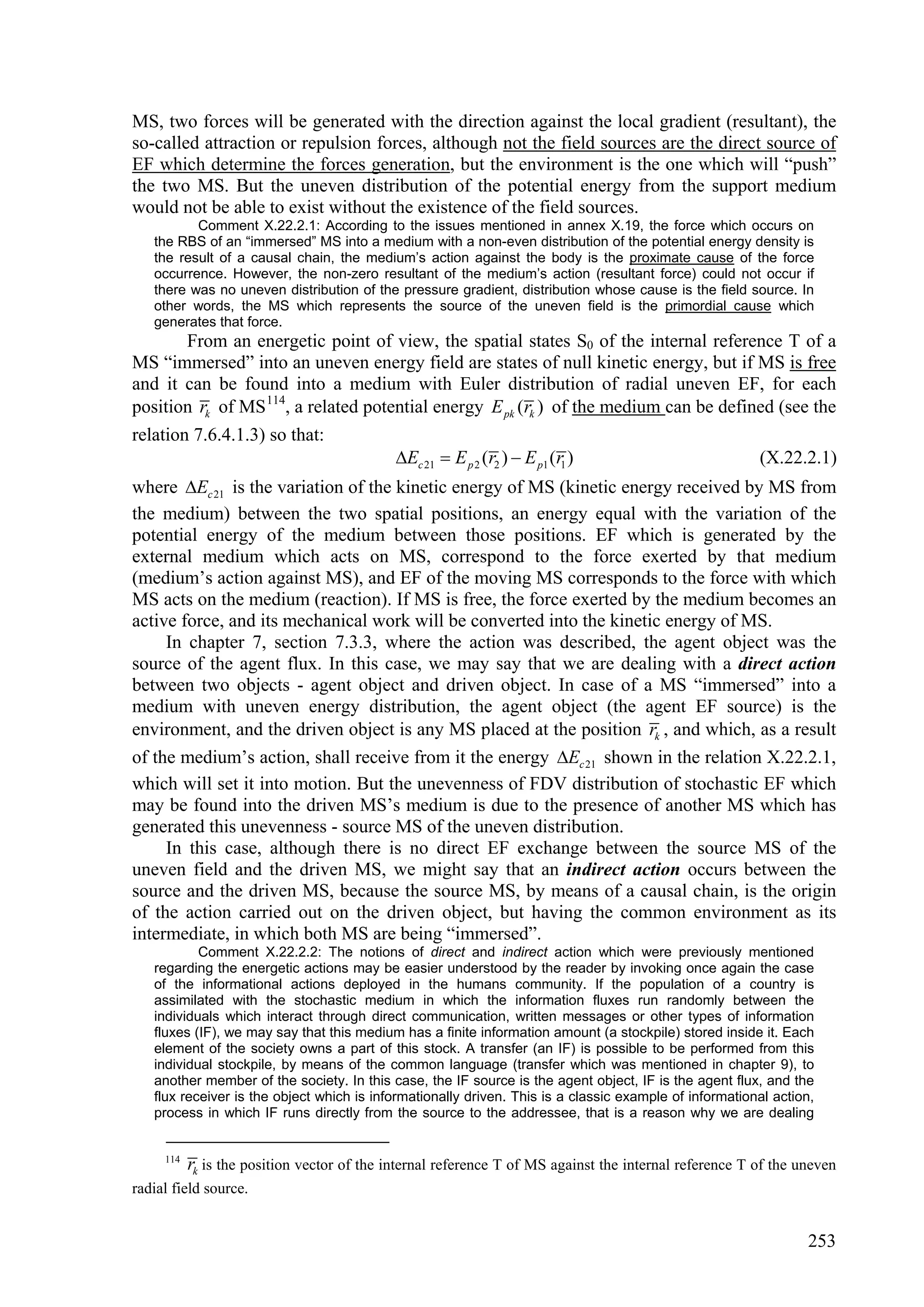 MS, two forces will be generated with the direction against the local gradient (resultant), the
so-called attraction or repulsion forces, although not the field sources are the direct source of
EF which determine the forces generation, but the environment is the one which will “push”
the two MS. But the uneven distribution of the potential energy from the support medium
would not be able to exist without the existence of the field sources.
          Comment X.22.2.1: According to the issues mentioned in annex X.19, the force which occurs on
   the RBS of an “immersed” MS into a medium with a non-even distribution of the potential energy density is
   the result of a causal chain, the medium’s action against the body is the proximate cause of the force
   occurrence. However, the non-zero resultant of the medium’s action (resultant force) could not occur if
   there was no uneven distribution of the pressure gradient, distribution whose cause is the field source. In
   other words, the MS which represents the source of the uneven field is the primordial cause which
   generates that force.
        From an energetic point of view, the spatial states S0 of the internal reference T of a
MS “immersed” into an uneven energy field are states of null kinetic energy, but if MS is free
and it can be found into a medium with Euler distribution of radial uneven EF, for each
position rk of MS 114, a related potential energy E pk (rk ) of the medium can be defined (see the
relation 7.6.4.1.3) so that:
                                     Ec 21  E p 2 (r2 )  E p1 (r1 )                 (X.22.2.1)
where Ec 21 is the variation of the kinetic energy of MS (kinetic energy received by MS from
the medium) between the two spatial positions, an energy equal with the variation of the
potential energy of the medium between those positions. EF which is generated by the
external medium which acts on MS, correspond to the force exerted by that medium
(medium’s action against MS), and EF of the moving MS corresponds to the force with which
MS acts on the medium (reaction). If MS is free, the force exerted by the medium becomes an
active force, and its mechanical work will be converted into the kinetic energy of MS.
     In chapter 7, section 7.3.3, where the action was described, the agent object was the
source of the agent flux. In this case, we may say that we are dealing with a direct action
between two objects - agent object and driven object. In case of a MS “immersed” into a
medium with uneven energy distribution, the agent object (the agent EF source) is the
environment, and the driven object is any MS placed at the position rk , and which, as a result
of the medium’s action, shall receive from it the energy Ec 21 shown in the relation X.22.2.1,
which will set it into motion. But the unevenness of FDV distribution of stochastic EF which
may be found into the driven MS’s medium is due to the presence of another MS which has
generated this unevenness - source MS of the uneven distribution.
     In this case, although there is no direct EF exchange between the source MS of the
uneven field and the driven MS, we might say that an indirect action occurs between the
source and the driven MS, because the source MS, by means of a causal chain, is the origin
of the action carried out on the driven object, but having the common environment as its
intermediate, in which both MS are being “immersed”.
           Comment X.22.2.2: The notions of direct and indirect action which were previously mentioned
   regarding the energetic actions may be easier understood by the reader by invoking once again the case
   of the informational actions deployed in the humans community. If the population of a country is
   assimilated with the stochastic medium in which the information fluxes run randomly between the
   individuals which interact through direct communication, written messages or other types of information
   fluxes (IF), we may say that this medium has a finite information amount (a stockpile) stored inside it. Each
   element of the society owns a part of this stock. A transfer (an IF) is possible to be performed from this
   individual stockpile, by means of the common language (transfer which was mentioned in chapter 9), to
   another member of the society. In this case, the IF source is the agent object, IF is the agent flux, and the
   flux receiver is the object which is informationally driven. This is a classic example of informational action,
   process in which IF runs directly from the source to the addressee, that is a reason why we are dealing


     114
           rk is the position vector of the internal reference T of MS against the internal reference T of the uneven
radial field source.


                                                                                                                253
 