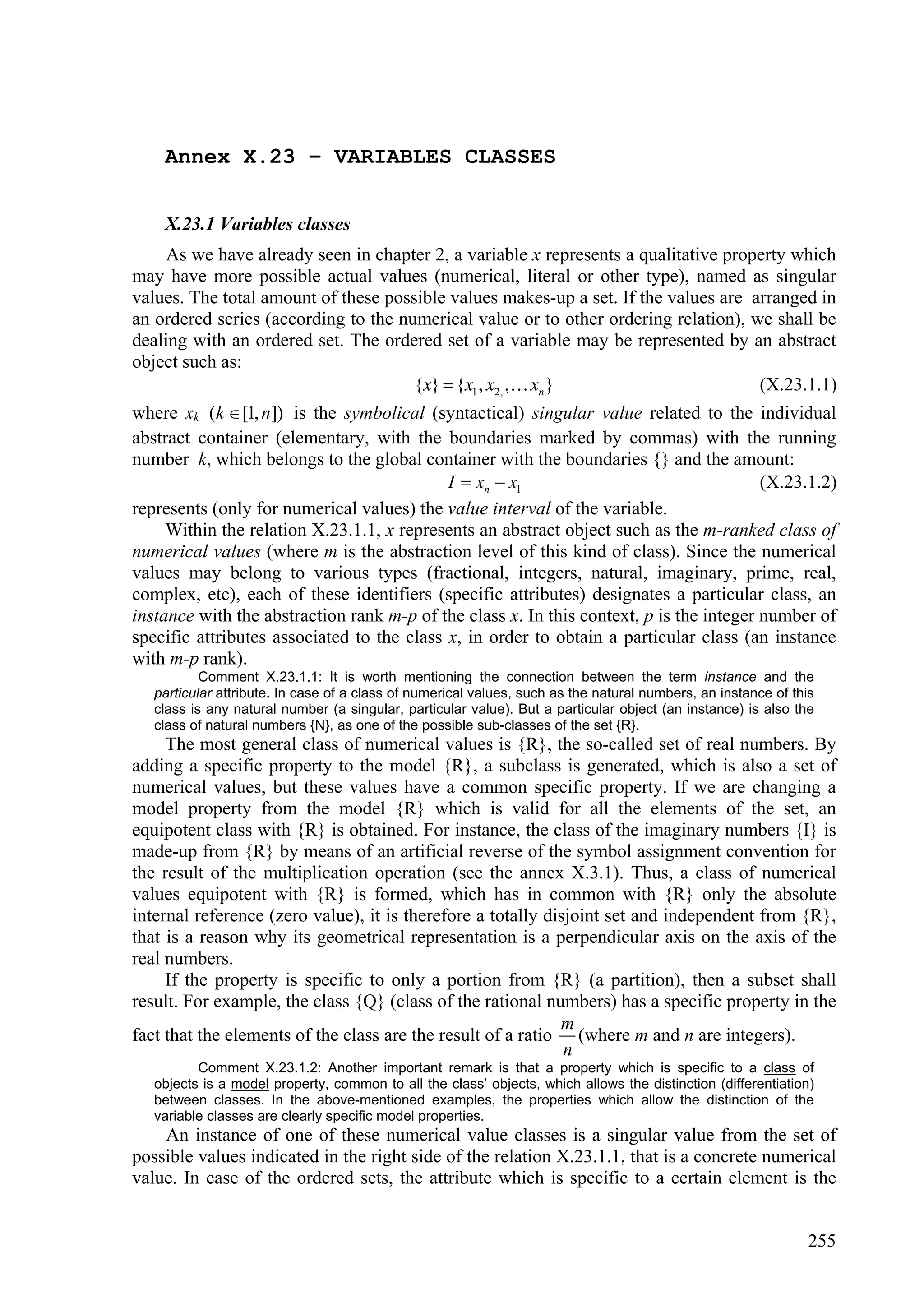 Annex X.23 – VARIABLES CLASSES


    X.23.1 Variables classes
     As we have already seen in chapter 2, a variable x represents a qualitative property which
may have more possible actual values (numerical, literal or other type), named as singular
values. The total amount of these possible values makes-up a set. If the values are arranged in
an ordered series (according to the numerical value or to other ordering relation), we shall be
dealing with an ordered set. The ordered set of a variable may be represented by an abstract
object such as:
                                      {x}  {x1 , x2, , xn }                        (X.23.1.1)
where xk (k  [1, n]) is the symbolical (syntactical) singular value related to the individual
abstract container (elementary, with the boundaries marked by commas) with the running
number k, which belongs to the global container with the boundaries {} and the amount:
                                            I  xn  x1                                  (X.23.1.2)
represents (only for numerical values) the value interval of the variable.
     Within the relation X.23.1.1, x represents an abstract object such as the m-ranked class of
numerical values (where m is the abstraction level of this kind of class). Since the numerical
values may belong to various types (fractional, integers, natural, imaginary, prime, real,
complex, etc), each of these identifiers (specific attributes) designates a particular class, an
instance with the abstraction rank m-p of the class x. In this context, p is the integer number of
specific attributes associated to the class x, in order to obtain a particular class (an instance
with m-p rank).
           Comment X.23.1.1: It is worth mentioning the connection between the term instance and the
   particular attribute. In case of a class of numerical values, such as the natural numbers, an instance of this
   class is any natural number (a singular, particular value). But a particular object (an instance) is also the
   class of natural numbers {N}, as one of the possible sub-classes of the set {R}.
     The most general class of numerical values is {R}, the so-called set of real numbers. By
adding a specific property to the model {R}, a subclass is generated, which is also a set of
numerical values, but these values have a common specific property. If we are changing a
model property from the model {R} which is valid for all the elements of the set, an
equipotent class with {R} is obtained. For instance, the class of the imaginary numbers {I} is
made-up from {R} by means of an artificial reverse of the symbol assignment convention for
the result of the multiplication operation (see the annex X.3.1). Thus, a class of numerical
values equipotent with {R} is formed, which has in common with {R} only the absolute
internal reference (zero value), it is therefore a totally disjoint set and independent from {R},
that is a reason why its geometrical representation is a perpendicular axis on the axis of the
real numbers.
     If the property is specific to only a portion from {R} (a partition), then a subset shall
result. For example, the class {Q} (class of the rational numbers) has a specific property in the
                                                             m
fact that the elements of the class are the result of a ratio (where m and n are integers).
                                                              n
          Comment X.23.1.2: Another important remark is that a property which is specific to a class of
   objects is a model property, common to all the class’ objects, which allows the distinction (differentiation)
   between classes. In the above-mentioned examples, the properties which allow the distinction of the
   variable classes are clearly specific model properties.
    An instance of one of these numerical value classes is a singular value from the set of
possible values indicated in the right side of the relation X.23.1.1, that is a concrete numerical
value. In case of the ordered sets, the attribute which is specific to a certain element is the


                                                                                                               255
 