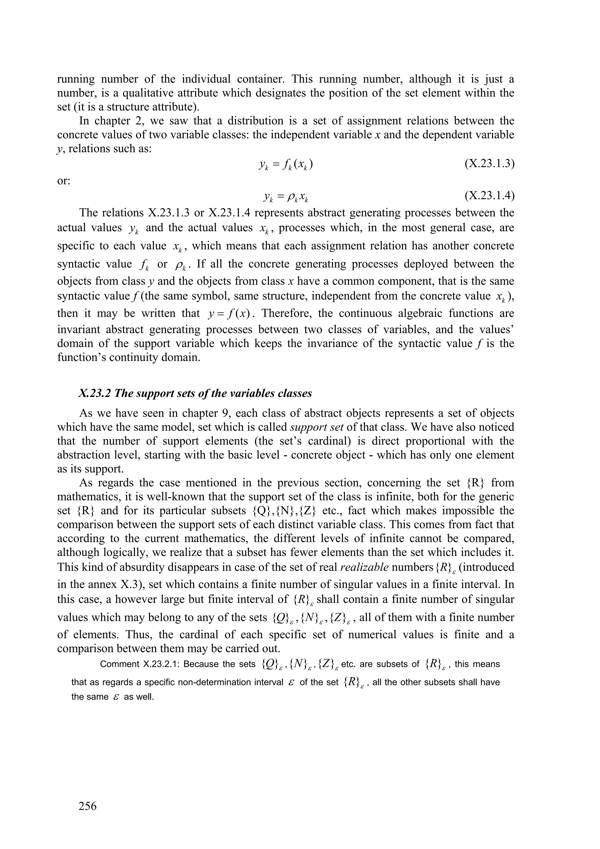 running number of the individual container. This running number, although it is just a
number, is a qualitative attribute which designates the position of the set element within the
set (it is a structure attribute).
     In chapter 2, we saw that a distribution is a set of assignment relations between the
concrete values of two variable classes: the independent variable x and the dependent variable
y, relations such as:
                                           yk  f k ( xk )                          (X.23.1.3)
or:
                                            yk   k xk                             (X.23.1.4)
     The relations X.23.1.3 or X.23.1.4 represents abstract generating processes between the
actual values yk and the actual values xk , processes which, in the most general case, are
specific to each value xk , which means that each assignment relation has another concrete
syntactic value f k or  k . If all the concrete generating processes deployed between the
objects from class y and the objects from class x have a common component, that is the same
syntactic value f (the same symbol, same structure, independent from the concrete value xk ),
then it may be written that y  f ( x ) . Therefore, the continuous algebraic functions are
invariant abstract generating processes between two classes of variables, and the values’
domain of the support variable which keeps the invariance of the syntactic value f is the
function’s continuity domain.

     X.23.2 The support sets of the variables classes
     As we have seen in chapter 9, each class of abstract objects represents a set of objects
which have the same model, set which is called support set of that class. We have also noticed
that the number of support elements (the set’s cardinal) is direct proportional with the
abstraction level, starting with the basic level - concrete object - which has only one element
as its support.
     As regards the case mentioned in the previous section, concerning the set {R} from
mathematics, it is well-known that the support set of the class is infinite, both for the generic
set {R} and for its particular subsets {Q},{N},{Z} etc., fact which makes impossible the
comparison between the support sets of each distinct variable class. This comes from fact that
according to the current mathematics, the different levels of infinite cannot be compared,
although logically, we realize that a subset has fewer elements than the set which includes it.
This kind of absurdity disappears in case of the set of real realizable numbers{R} (introduced
in the annex X.3), set which contains a finite number of singular values in a finite interval. In
this case, a however large but finite interval of {R} shall contain a finite number of singular
values which may belong to any of the sets {Q} ,{N } ,{Z } , all of them with a finite number
of elements. Thus, the cardinal of each specific set of numerical values is finite and a
comparison between them may be carried out.
          Comment X.23.2.1: Because the sets {Q} , {N } , {Z } etc. are subsets of {R} , this means

   that as regards a specific non-determination interval  of the set {R} , all the other subsets shall have
   the same      as well.




     256
 