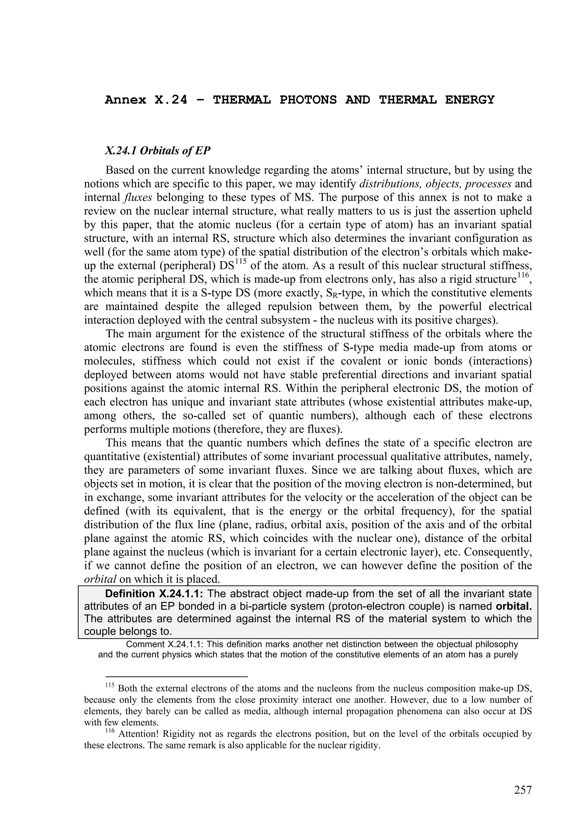 Annex X.24 – THERMAL PHOTONS AND THERMAL ENERGY


     X.24.1 Orbitals of EP
     Based on the current knowledge regarding the atoms’ internal structure, but by using the
notions which are specific to this paper, we may identify distributions, objects, processes and
internal fluxes belonging to these types of MS. The purpose of this annex is not to make a
review on the nuclear internal structure, what really matters to us is just the assertion upheld
by this paper, that the atomic nucleus (for a certain type of atom) has an invariant spatial
structure, with an internal RS, structure which also determines the invariant configuration as
well (for the same atom type) of the spatial distribution of the electron’s orbitals which make-
up the external (peripheral) DS 115 of the atom. As a result of this nuclear structural stiffness,
the atomic peripheral DS, which is made-up from electrons only, has also a rigid structure 116,
which means that it is a S-type DS (more exactly, SR-type, in which the constitutive elements
are maintained despite the alleged repulsion between them, by the powerful electrical
interaction deployed with the central subsystem - the nucleus with its positive charges).
     The main argument for the existence of the structural stiffness of the orbitals where the
atomic electrons are found is even the stiffness of S-type media made-up from atoms or
molecules, stiffness which could not exist if the covalent or ionic bonds (interactions)
deployed between atoms would not have stable preferential directions and invariant spatial
positions against the atomic internal RS. Within the peripheral electronic DS, the motion of
each electron has unique and invariant state attributes (whose existential attributes make-up,
among others, the so-called set of quantic numbers), although each of these electrons
performs multiple motions (therefore, they are fluxes).
     This means that the quantic numbers which defines the state of a specific electron are
quantitative (existential) attributes of some invariant processual qualitative attributes, namely,
they are parameters of some invariant fluxes. Since we are talking about fluxes, which are
objects set in motion, it is clear that the position of the moving electron is non-determined, but
in exchange, some invariant attributes for the velocity or the acceleration of the object can be
defined (with its equivalent, that is the energy or the orbital frequency), for the spatial
distribution of the flux line (plane, radius, orbital axis, position of the axis and of the orbital
plane against the atomic RS, which coincides with the nuclear one), distance of the orbital
plane against the nucleus (which is invariant for a certain electronic layer), etc. Consequently,
if we cannot define the position of an electron, we can however define the position of the
orbital on which it is placed.
     Definition X.24.1.1: The abstract object made-up from the set of all the invariant state
attributes of an EP bonded in a bi-particle system (proton-electron couple) is named orbital.
The attributes are determined against the internal RS of the material system to which the
couple belongs to.
          Comment X.24.1.1: This definition marks another net distinction between the objectual philosophy
   and the current physics which states that the motion of the constitutive elements of an atom has a purely


     115
         Both the external electrons of the atoms and the nucleons from the nucleus composition make-up DS,
because only the elements from the close proximity interact one another. However, due to a low number of
elements, they barely can be called as media, although internal propagation phenomena can also occur at DS
with few elements.
     116
         Attention! Rigidity not as regards the electrons position, but on the level of the orbitals occupied by
these electrons. The same remark is also applicable for the nuclear rigidity.



                                                                                                           257
 