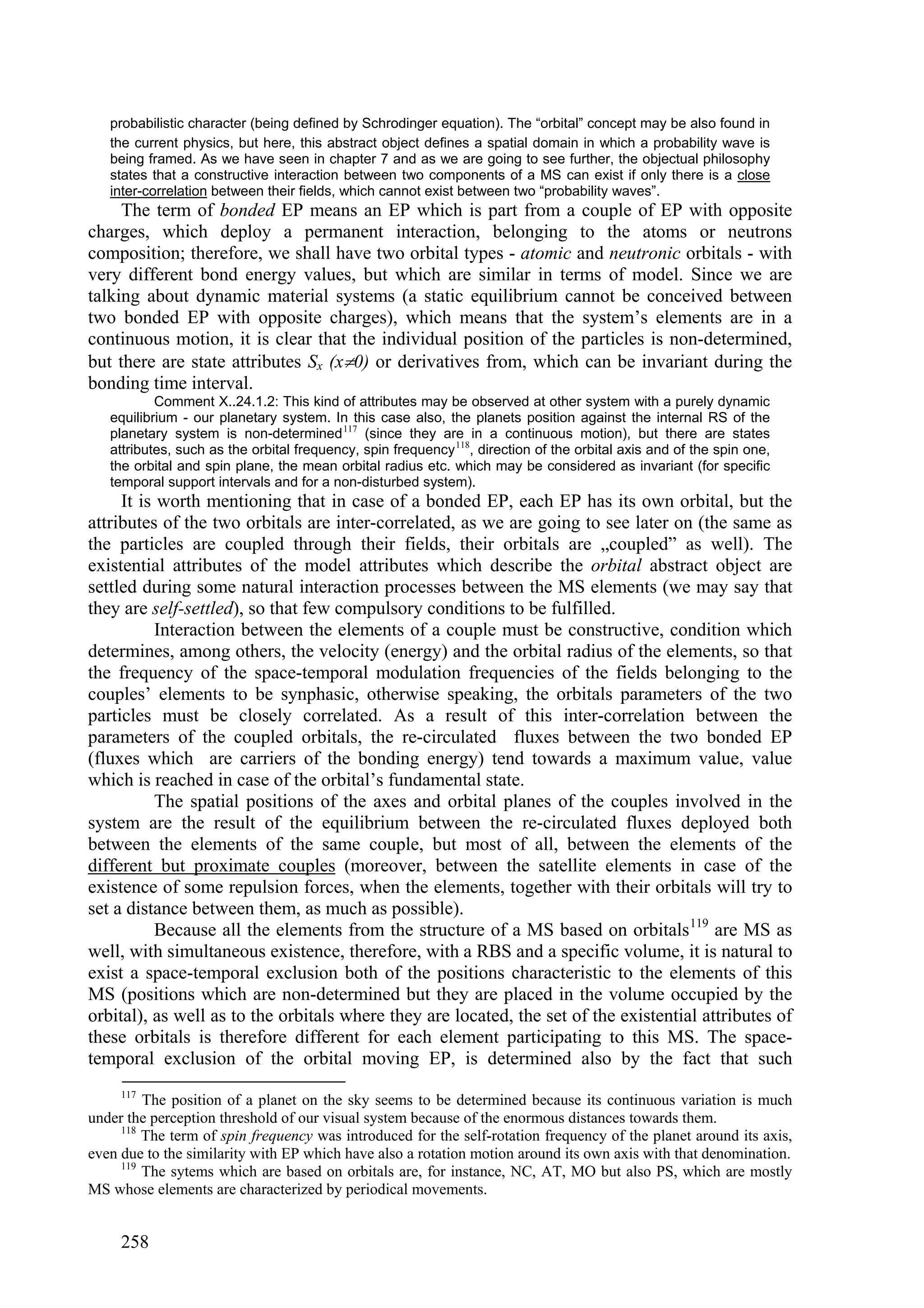 probabilistic character (being defined by Schrodinger equation). The “orbital” concept may be also found in
   the current physics, but here, this abstract object defines a spatial domain in which a probability wave is
   being framed. As we have seen in chapter 7 and as we are going to see further, the objectual philosophy
   states that a constructive interaction between two components of a MS can exist if only there is a close
   inter-correlation between their fields, which cannot exist between two “probability waves”.
     The term of bonded EP means an EP which is part from a couple of EP with opposite
charges, which deploy a permanent interaction, belonging to the atoms or neutrons
composition; therefore, we shall have two orbital types - atomic and neutronic orbitals - with
very different bond energy values, but which are similar in terms of model. Since we are
talking about dynamic material systems (a static equilibrium cannot be conceived between
two bonded EP with opposite charges), which means that the system’s elements are in a
continuous motion, it is clear that the individual position of the particles is non-determined,
but there are state attributes Sx (x0) or derivatives from, which can be invariant during the
bonding time interval.
           Comment X..24.1.2: This kind of attributes may be observed at other system with a purely dynamic
   equilibrium - our planetary system. In this case also, the planets position against the internal RS of the
   planetary system is non-determined 117 (since they are in a continuous motion), but there are states
   attributes, such as the orbital frequency, spin frequency 118, direction of the orbital axis and of the spin one,
   the orbital and spin plane, the mean orbital radius etc. which may be considered as invariant (for specific
   temporal support intervals and for a non-disturbed system).
     It is worth mentioning that in case of a bonded EP, each EP has its own orbital, but the
attributes of the two orbitals are inter-correlated, as we are going to see later on (the same as
the particles are coupled through their fields, their orbitals are „coupled” as well). The
existential attributes of the model attributes which describe the orbital abstract object are
settled during some natural interaction processes between the MS elements (we may say that
they are self-settled), so that few compulsory conditions to be fulfilled.
           Interaction between the elements of a couple must be constructive, condition which
determines, among others, the velocity (energy) and the orbital radius of the elements, so that
the frequency of the space-temporal modulation frequencies of the fields belonging to the
couples’ elements to be synphasic, otherwise speaking, the orbitals parameters of the two
particles must be closely correlated. As a result of this inter-correlation between the
parameters of the coupled orbitals, the re-circulated fluxes between the two bonded EP
(fluxes which are carriers of the bonding energy) tend towards a maximum value, value
which is reached in case of the orbital’s fundamental state.
           The spatial positions of the axes and orbital planes of the couples involved in the
system are the result of the equilibrium between the re-circulated fluxes deployed both
between the elements of the same couple, but most of all, between the elements of the
different but proximate couples (moreover, between the satellite elements in case of the
existence of some repulsion forces, when the elements, together with their orbitals will try to
set a distance between them, as much as possible).
           Because all the elements from the structure of a MS based on orbitals 119 are MS as
well, with simultaneous existence, therefore, with a RBS and a specific volume, it is natural to
exist a space-temporal exclusion both of the positions characteristic to the elements of this
MS (positions which are non-determined but they are placed in the volume occupied by the
orbital), as well as to the orbitals where they are located, the set of the existential attributes of
these orbitals is therefore different for each element participating to this MS. The space-
temporal exclusion of the orbital moving EP, is determined also by the fact that such
     117
         The position of a planet on the sky seems to be determined because its continuous variation is much
under the perception threshold of our visual system because of the enormous distances towards them.
     118
         The term of spin frequency was introduced for the self-rotation frequency of the planet around its axis,
even due to the similarity with EP which have also a rotation motion around its own axis with that denomination.
     119
         The sytems which are based on orbitals are, for instance, NC, AT, MO but also PS, which are mostly
MS whose elements are characterized by periodical movements.


     258
 