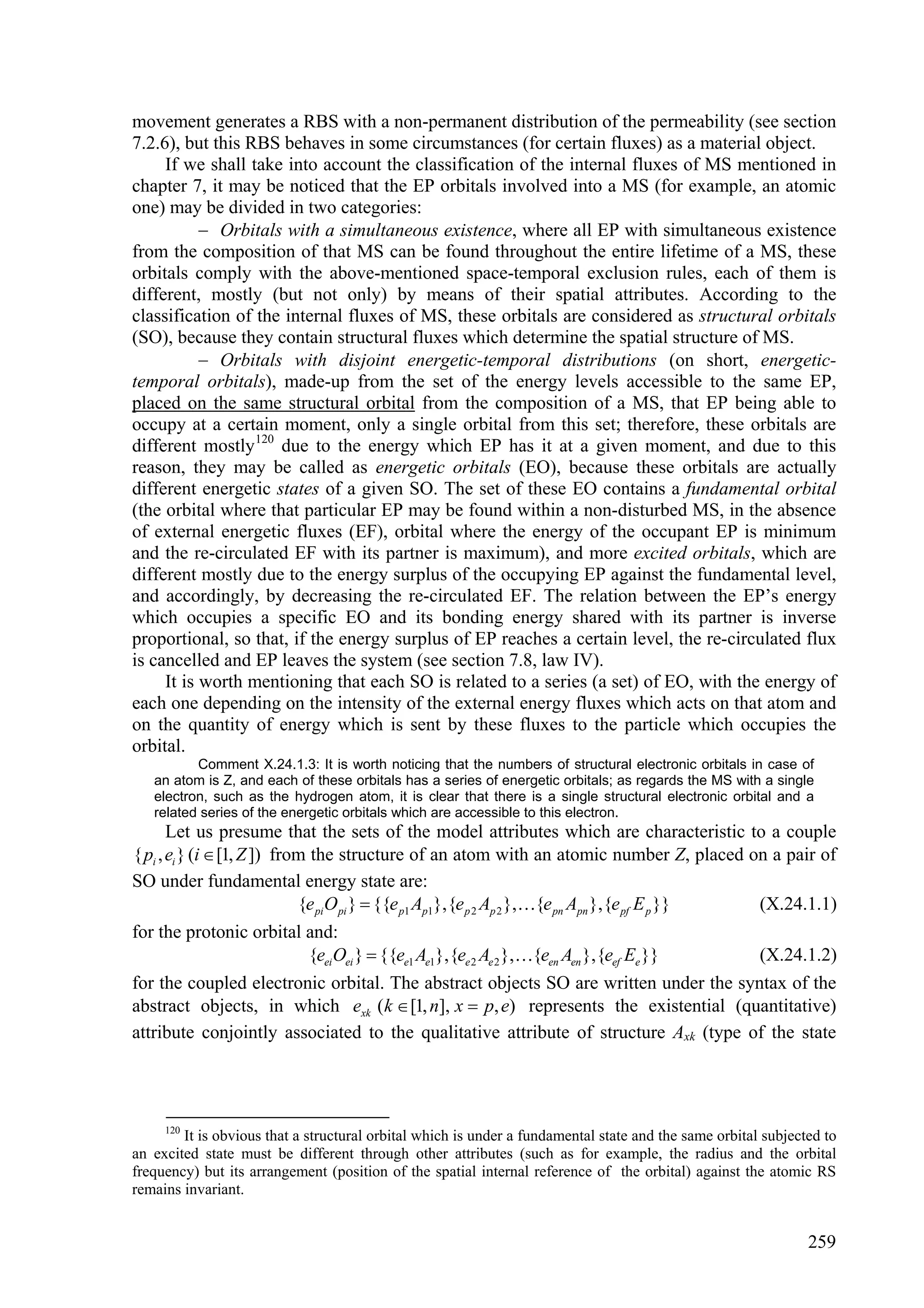 movement generates a RBS with a non-permanent distribution of the permeability (see section
7.2.6), but this RBS behaves in some circumstances (for certain fluxes) as a material object.
     If we shall take into account the classification of the internal fluxes of MS mentioned in
chapter 7, it may be noticed that the EP orbitals involved into a MS (for example, an atomic
one) may be divided in two categories:
            Orbitals with a simultaneous existence, where all EP with simultaneous existence
from the composition of that MS can be found throughout the entire lifetime of a MS, these
orbitals comply with the above-mentioned space-temporal exclusion rules, each of them is
different, mostly (but not only) by means of their spatial attributes. According to the
classification of the internal fluxes of MS, these orbitals are considered as structural orbitals
(SO), because they contain structural fluxes which determine the spatial structure of MS.
            Orbitals with disjoint energetic-temporal distributions (on short, energetic-
temporal orbitals), made-up from the set of the energy levels accessible to the same EP,
placed on the same structural orbital from the composition of a MS, that EP being able to
occupy at a certain moment, only a single orbital from this set; therefore, these orbitals are
different mostly 120 due to the energy which EP has it at a given moment, and due to this
reason, they may be called as energetic orbitals (EO), because these orbitals are actually
different energetic states of a given SO. The set of these EO contains a fundamental orbital
(the orbital where that particular EP may be found within a non-disturbed MS, in the absence
of external energetic fluxes (EF), orbital where the energy of the occupant EP is minimum
and the re-circulated EF with its partner is maximum), and more excited orbitals, which are
different mostly due to the energy surplus of the occupying EP against the fundamental level,
and accordingly, by decreasing the re-circulated EF. The relation between the EP’s energy
which occupies a specific EO and its bonding energy shared with its partner is inverse
proportional, so that, if the energy surplus of EP reaches a certain level, the re-circulated flux
is cancelled and EP leaves the system (see section 7.8, law IV).
     It is worth mentioning that each SO is related to a series (a set) of EO, with the energy of
each one depending on the intensity of the external energy fluxes which acts on that atom and
on the quantity of energy which is sent by these fluxes to the particle which occupies the
orbital.
          Comment X.24.1.3: It is worth noticing that the numbers of structural electronic orbitals in case of
   an atom is Z, and each of these orbitals has a series of energetic orbitals; as regards the MS with a single
   electron, such as the hydrogen atom, it is clear that there is a single structural electronic orbital and a
   related series of the energetic orbitals which are accessible to this electron.
       Let us presume that the sets of the model attributes which are characteristic to a couple
{ pi , ei } (i  [1, Z ]) from the structure of an atom with an atomic number Z, placed on a pair of
SO under fundamental energy state are:
                             {e pi O pi }  {{e p1 Ap1},{e p 2 Ap 2 },{e pn Apn },{e pf E p }} (X.24.1.1)
for the protonic orbital and:
                               {eei Oei }  {{ee1 Ae1},{ee 2 Ae 2 },{een Aen },{eef Ee }}      (X.24.1.2)
for the coupled electronic orbital. The abstract objects SO are written under the syntax of the
abstract objects, in which exk ( k  [1, n], x  p, e) represents the existential (quantitative)
attribute conjointly associated to the qualitative attribute of structure Axk (type of the state




     120
        It is obvious that a structural orbital which is under a fundamental state and the same orbital subjected to
an excited state must be different through other attributes (such as for example, the radius and the orbital
frequency) but its arrangement (position of the spatial internal reference of the orbital) against the atomic RS
remains invariant.


                                                                                                               259
 