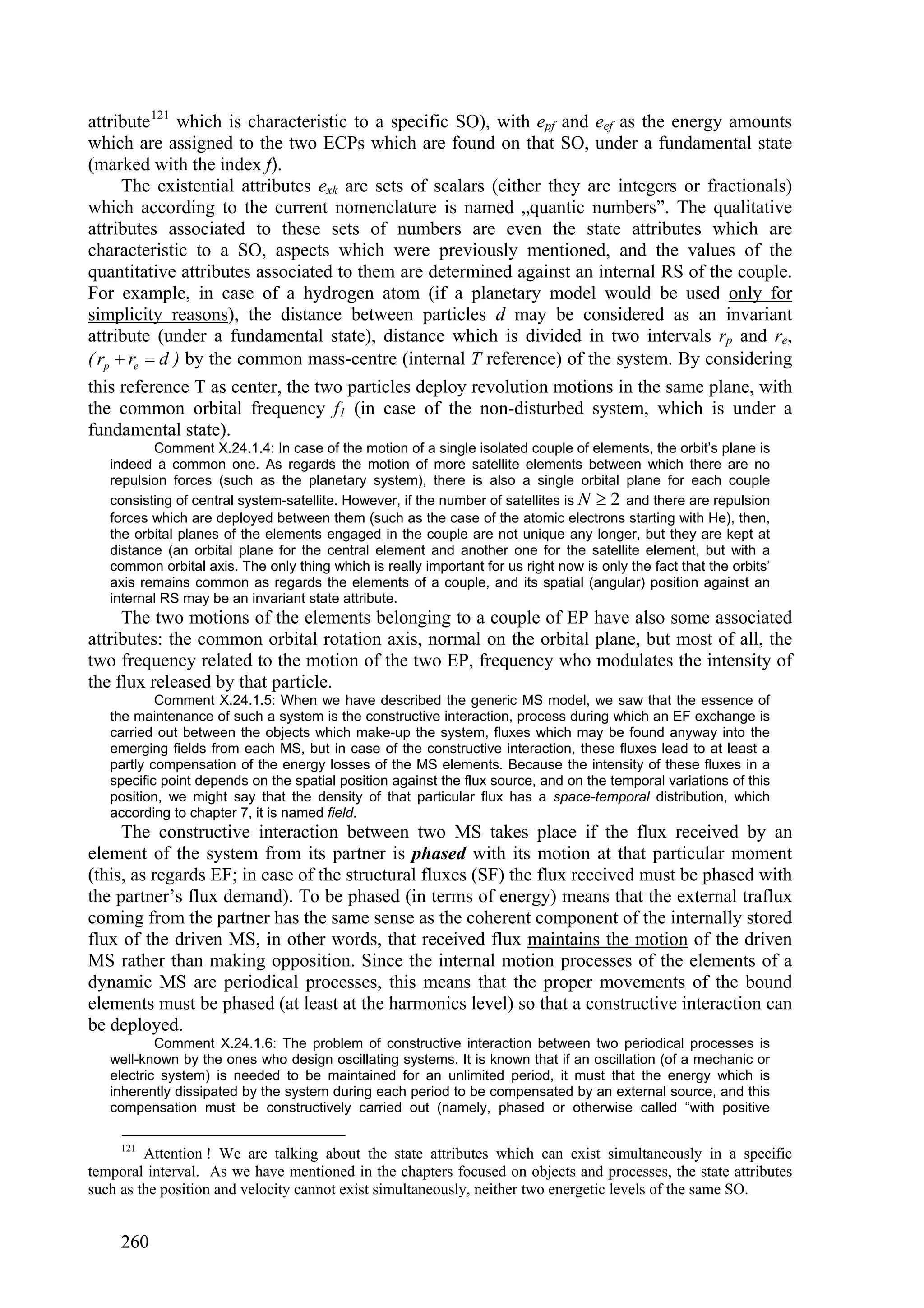 attribute 121 which is characteristic to a specific SO), with epf and eef as the energy amounts
which are assigned to the two ECPs which are found on that SO, under a fundamental state
(marked with the index f).
      The existential attributes exk are sets of scalars (either they are integers or fractionals)
which according to the current nomenclature is named „quantic numbers”. The qualitative
attributes associated to these sets of numbers are even the state attributes which are
characteristic to a SO, aspects which were previously mentioned, and the values of the
quantitative attributes associated to them are determined against an internal RS of the couple.
For example, in case of a hydrogen atom (if a planetary model would be used only for
simplicity reasons), the distance between particles d may be considered as an invariant
attribute (under a fundamental state), distance which is divided in two intervals rp and re,
( rp  re  d ) by the common mass-centre (internal T reference) of the system. By considering
this reference T as center, the two particles deploy revolution motions in the same plane, with
the common orbital frequency f1 (in case of the non-disturbed system, which is under a
fundamental state).
          Comment X.24.1.4: In case of the motion of a single isolated couple of elements, the orbit’s plane is
   indeed a common one. As regards the motion of more satellite elements between which there are no
   repulsion forces (such as the planetary system), there is also a single orbital plane for each couple
   consisting of central system-satellite. However, if the number of satellites is N  2 and there are repulsion
   forces which are deployed between them (such as the case of the atomic electrons starting with He), then,
   the orbital planes of the elements engaged in the couple are not unique any longer, but they are kept at
   distance (an orbital plane for the central element and another one for the satellite element, but with a
   common orbital axis. The only thing which is really important for us right now is only the fact that the orbits’
   axis remains common as regards the elements of a couple, and its spatial (angular) position against an
   internal RS may be an invariant state attribute.
     The two motions of the elements belonging to a couple of EP have also some associated
attributes: the common orbital rotation axis, normal on the orbital plane, but most of all, the
two frequency related to the motion of the two EP, frequency who modulates the intensity of
the flux released by that particle.
           Comment X.24.1.5: When we have described the generic MS model, we saw that the essence of
   the maintenance of such a system is the constructive interaction, process during which an EF exchange is
   carried out between the objects which make-up the system, fluxes which may be found anyway into the
   emerging fields from each MS, but in case of the constructive interaction, these fluxes lead to at least a
   partly compensation of the energy losses of the MS elements. Because the intensity of these fluxes in a
   specific point depends on the spatial position against the flux source, and on the temporal variations of this
   position, we might say that the density of that particular flux has a space-temporal distribution, which
   according to chapter 7, it is named field.
     The constructive interaction between two MS takes place if the flux received by an
element of the system from its partner is phased with its motion at that particular moment
(this, as regards EF; in case of the structural fluxes (SF) the flux received must be phased with
the partner’s flux demand). To be phased (in terms of energy) means that the external traflux
coming from the partner has the same sense as the coherent component of the internally stored
flux of the driven MS, in other words, that received flux maintains the motion of the driven
MS rather than making opposition. Since the internal motion processes of the elements of a
dynamic MS are periodical processes, this means that the proper movements of the bound
elements must be phased (at least at the harmonics level) so that a constructive interaction can
be deployed.
           Comment X.24.1.6: The problem of constructive interaction between two periodical processes is
   well-known by the ones who design oscillating systems. It is known that if an oscillation (of a mechanic or
   electric system) is needed to be maintained for an unlimited period, it must that the energy which is
   inherently dissipated by the system during each period to be compensated by an external source, and this
   compensation must be constructively carried out (namely, phased or otherwise called “with positive

     121
         Attention ! We are talking about the state attributes which can exist simultaneously in a specific
temporal interval. As we have mentioned in the chapters focused on objects and processes, the state attributes
such as the position and velocity cannot exist simultaneously, neither two energetic levels of the same SO.


     260
 