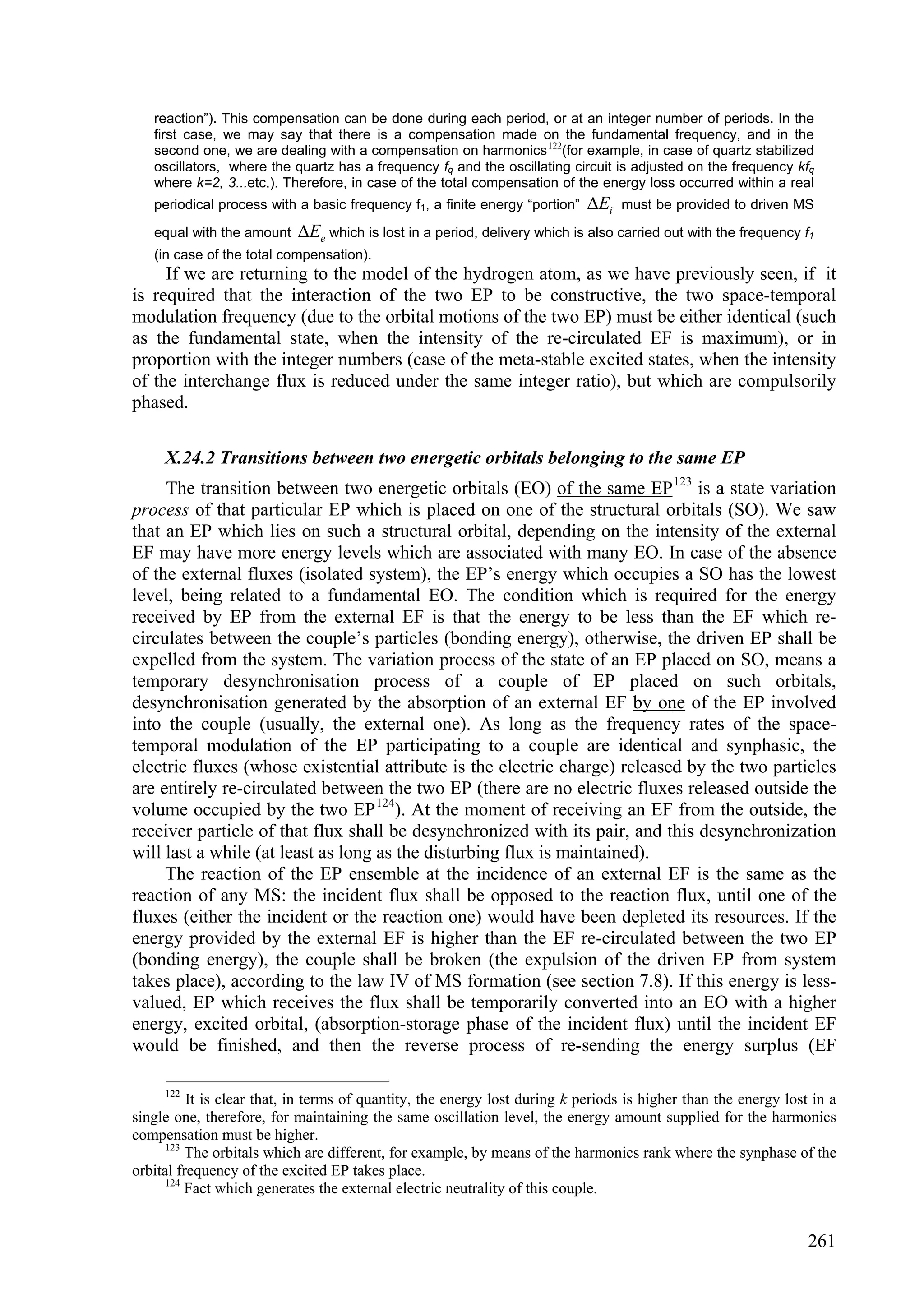 reaction”). This compensation can be done during each period, or at an integer number of periods. In the
   first case, we may say that there is a compensation made on the fundamental frequency, and in the
   second one, we are dealing with a compensation on harmonics 122(for example, in case of quartz stabilized
   oscillators, where the quartz has a frequency fq and the oscillating circuit is adjusted on the frequency kfq
   where k=2, 3...etc.). Therefore, in case of the total compensation of the energy loss occurred within a real
   periodical process with a basic frequency f1, a finite energy “portion”   Ei   must be provided to driven MS

   equal with the amount   Ee which is lost in a period, delivery which is also carried out with the frequency f1
   (in case of the total compensation).
     If we are returning to the model of the hydrogen atom, as we have previously seen, if it
is required that the interaction of the two EP to be constructive, the two space-temporal
modulation frequency (due to the orbital motions of the two EP) must be either identical (such
as the fundamental state, when the intensity of the re-circulated EF is maximum), or in
proportion with the integer numbers (case of the meta-stable excited states, when the intensity
of the interchange flux is reduced under the same integer ratio), but which are compulsorily
phased.

     X.24.2 Transitions between two energetic orbitals belonging to the same EP
     The transition between two energetic orbitals (EO) of the same EP 123 is a state variation
process of that particular EP which is placed on one of the structural orbitals (SO). We saw
that an EP which lies on such a structural orbital, depending on the intensity of the external
EF may have more energy levels which are associated with many EO. In case of the absence
of the external fluxes (isolated system), the EP’s energy which occupies a SO has the lowest
level, being related to a fundamental EO. The condition which is required for the energy
received by EP from the external EF is that the energy to be less than the EF which re-
circulates between the couple’s particles (bonding energy), otherwise, the driven EP shall be
expelled from the system. The variation process of the state of an EP placed on SO, means a
temporary desynchronisation process of a couple of EP placed on such orbitals,
desynchronisation generated by the absorption of an external EF by one of the EP involved
into the couple (usually, the external one). As long as the frequency rates of the space-
temporal modulation of the EP participating to a couple are identical and synphasic, the
electric fluxes (whose existential attribute is the electric charge) released by the two particles
are entirely re-circulated between the two EP (there are no electric fluxes released outside the
volume occupied by the two EP 124). At the moment of receiving an EF from the outside, the
receiver particle of that flux shall be desynchronized with its pair, and this desynchronization
will last a while (at least as long as the disturbing flux is maintained).
     The reaction of the EP ensemble at the incidence of an external EF is the same as the
reaction of any MS: the incident flux shall be opposed to the reaction flux, until one of the
fluxes (either the incident or the reaction one) would have been depleted its resources. If the
energy provided by the external EF is higher than the EF re-circulated between the two EP
(bonding energy), the couple shall be broken (the expulsion of the driven EP from system
takes place), according to the law IV of MS formation (see section 7.8). If this energy is less-
valued, EP which receives the flux shall be temporarily converted into an EO with a higher
energy, excited orbital, (absorption-storage phase of the incident flux) until the incident EF
would be finished, and then the reverse process of re-sending the energy surplus (EF

     122
          It is clear that, in terms of quantity, the energy lost during k periods is higher than the energy lost in a
single one, therefore, for maintaining the same oscillation level, the energy amount supplied for the harmonics
compensation must be higher.
      123
          The orbitals which are different, for example, by means of the harmonics rank where the synphase of the
orbital frequency of the excited EP takes place.
      124
          Fact which generates the external electric neutrality of this couple.


                                                                                                                 261
 