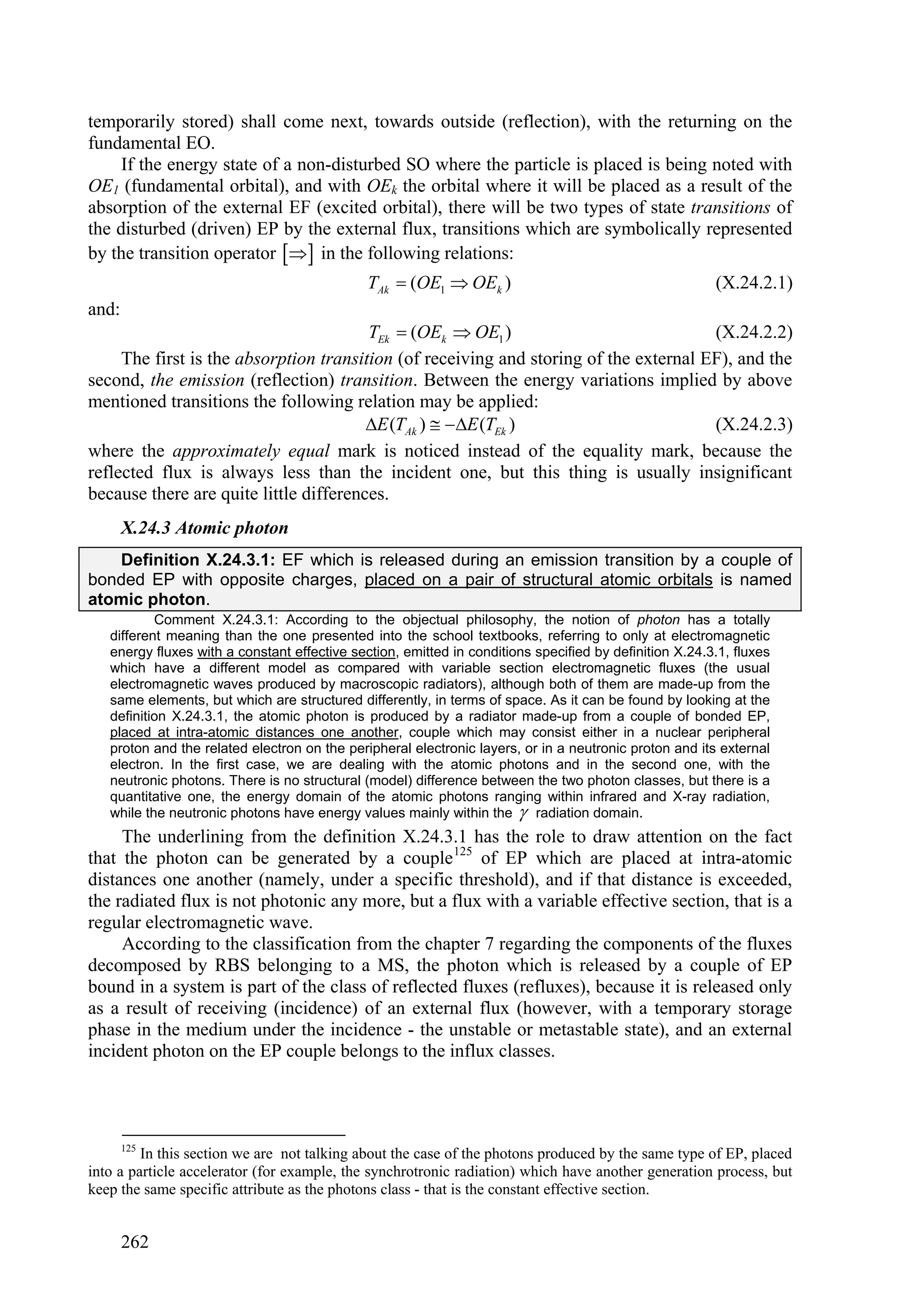 temporarily stored) shall come next, towards outside (reflection), with the returning on the
fundamental EO.
     If the energy state of a non-disturbed SO where the particle is placed is being noted with
OE1 (fundamental orbital), and with OEk the orbital where it will be placed as a result of the
absorption of the external EF (excited orbital), there will be two types of state transitions of
the disturbed (driven) EP by the external flux, transitions which are symbolically represented
by the transition operator   in the following relations:
                                              TAk  (OE1  OEk )                                        (X.24.2.1)
and:
                                        TEk  (OEk  OE1 )                             (X.24.2.2)
     The first is the absorption transition (of receiving and storing of the external EF), and the
second, the emission (reflection) transition. Between the energy variations implied by above
mentioned transitions the following relation may be applied:
                                        E (TAk )  E (TEk )                         (X.24.2.3)
where the approximately equal mark is noticed instead of the equality mark, because the
reflected flux is always less than the incident one, but this thing is usually insignificant
because there are quite little differences.
       X.24.3 Atomic photon
   Definition X.24.3.1: EF which is released during an emission transition by a couple of
bonded EP with opposite charges, placed on a pair of structural atomic orbitals is named
atomic photon.
           Comment X.24.3.1: According to the objectual philosophy, the notion of photon has a totally
   different meaning than the one presented into the school textbooks, referring to only at electromagnetic
   energy fluxes with a constant effective section, emitted in conditions specified by definition X.24.3.1, fluxes
   which have a different model as compared with variable section electromagnetic fluxes (the usual
   electromagnetic waves produced by macroscopic radiators), although both of them are made-up from the
   same elements, but which are structured differently, in terms of space. As it can be found by looking at the
   definition X.24.3.1, the atomic photon is produced by a radiator made-up from a couple of bonded EP,
   placed at intra-atomic distances one another, couple which may consist either in a nuclear peripheral
   proton and the related electron on the peripheral electronic layers, or in a neutronic proton and its external
   electron. In the first case, we are dealing with the atomic photons and in the second one, with the
   neutronic photons. There is no structural (model) difference between the two photon classes, but there is a
   quantitative one, the energy domain of the atomic photons ranging within infrared and X-ray radiation,
   while the neutronic photons have energy values mainly within the  radiation domain.
     The underlining from the definition X.24.3.1 has the role to draw attention on the fact
that the photon can be generated by a couple 125 of EP which are placed at intra-atomic
distances one another (namely, under a specific threshold), and if that distance is exceeded,
the radiated flux is not photonic any more, but a flux with a variable effective section, that is a
regular electromagnetic wave.
     According to the classification from the chapter 7 regarding the components of the fluxes
decomposed by RBS belonging to a MS, the photon which is released by a couple of EP
bound in a system is part of the class of reflected fluxes (refluxes), because it is released only
as a result of receiving (incidence) of an external flux (however, with a temporary storage
phase in the medium under the incidence - the unstable or metastable state), and an external
incident photon on the EP couple belongs to the influx classes.




 