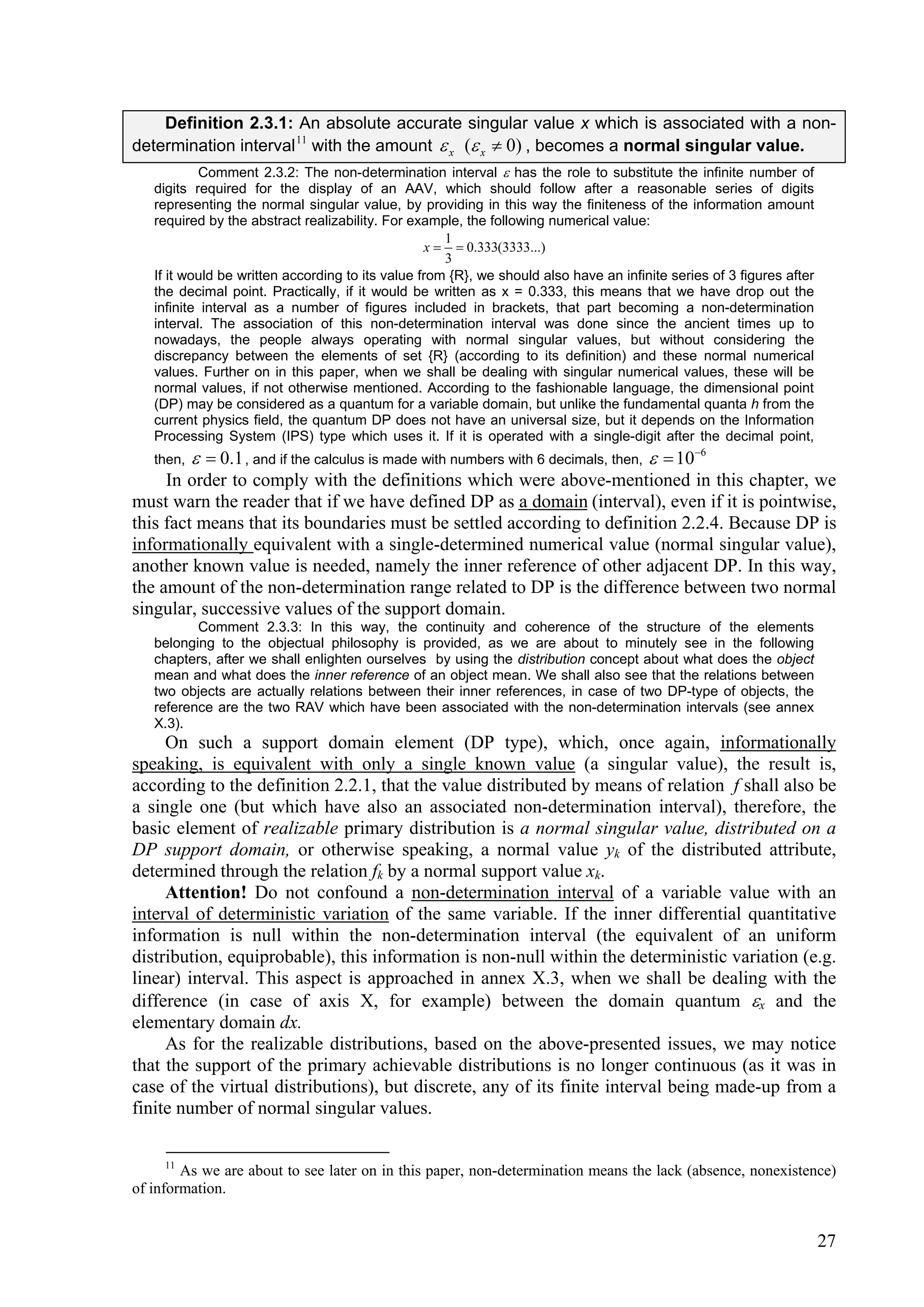 Definition 2.3.1: An absolute accurate singular value x which is associated with a non-
determination interval 11 with the amount  x ( x  0) , becomes a normal singular value.
           Comment 2.3.2: The non-determination interval  has the role to substitute the infinite number of
   digits required for the display of an AAV, which should follow after a reasonable series of digits
   representing the normal singular value, by providing in this way the finiteness of the information amount
   required by the abstract realizability. For example, the following numerical value:
                                                     1
                                                  x   0.333(3333...)
                                                     3
   If it would be written according to its value from {R}, we should also have an infinite series of 3 figures after
   the decimal point. Practically, if it would be written as x = 0.333, this means that we have drop out the
   infinite interval as a number of figures included in brackets, that part becoming a non-determination
   interval. The association of this non-determination interval was done since the ancient times up to
   nowadays, the people always operating with normal singular values, but without considering the
   discrepancy between the elements of set {R} (according to its definition) and these normal numerical
   values. Further on in this paper, when we shall be dealing with singular numerical values, these will be
   normal values, if not otherwise mentioned. According to the fashionable language, the dimensional point
   (DP) may be considered as a quantum for a variable domain, but unlike the fundamental quanta h from the
   current physics field, the quantum DP does not have an universal size, but it depends on the Information
   Processing System (IPS) type which uses it. If it is operated with a single-digit after the decimal point,
   then,   0.1 , and if the calculus is made with numbers with 6 decimals, then,   106
     In order to comply with the definitions which were above-mentioned in this chapter, we
must warn the reader that if we have defined DP as a domain (interval), even if it is pointwise,
this fact means that its boundaries must be settled according to definition 2.2.4. Because DP is
informationally equivalent with a single-determined numerical value (normal singular value),
another known value is needed, namely the inner reference of other adjacent DP. In this way,
the amount of the non-determination range related to DP is the difference between two normal
singular, successive values of the support domain.
          Comment 2.3.3: In this way, the continuity and coherence of the structure of the elements
   belonging to the objectual philosophy is provided, as we are about to minutely see in the following
   chapters, after we shall enlighten ourselves by using the distribution concept about what does the object
   mean and what does the inner reference of an object mean. We shall also see that the relations between
   two objects are actually relations between their inner references, in case of two DP-type of objects, the
   reference are the two RAV which have been associated with the non-determination intervals (see annex
   X.3).
     On such a support domain element (DP type), which, once again, informationally
speaking, is equivalent with only a single known value (a singular value), the result is,
according to the definition 2.2.1, that the value distributed by means of relation f shall also be
a single one (but which have also an associated non-determination interval), therefore, the
basic element of realizable primary distribution is a normal singular value, distributed on a
DP support domain, or otherwise speaking, a normal value yk of the distributed attribute,
determined through the relation fk by a normal support value xk.
     Attention! Do not confound a non-determination interval of a variable value with an
interval of deterministic variation of the same variable. If the inner differential quantitative
information is null within the non-determination interval (the equivalent of an uniform
distribution, equiprobable), this information is non-null within the deterministic variation (e.g.
linear) interval. This aspect is approached in annex X.3, when we shall be dealing with the
difference (in case of axis X, for example) between the domain quantum x and the
elementary domain dx.
     As for the realizable distributions, based on the above-presented issues, we may notice
that the support of the primary achievable distributions is no longer continuous (as it was in
case of the virtual distributions), but discrete, any of its finite interval being made-up from a
finite number of normal singular values.

     11
        As we are about to see later on in this paper, non-determination means the lack (absence, nonexistence)
of information.


                                                                                                                       27
 