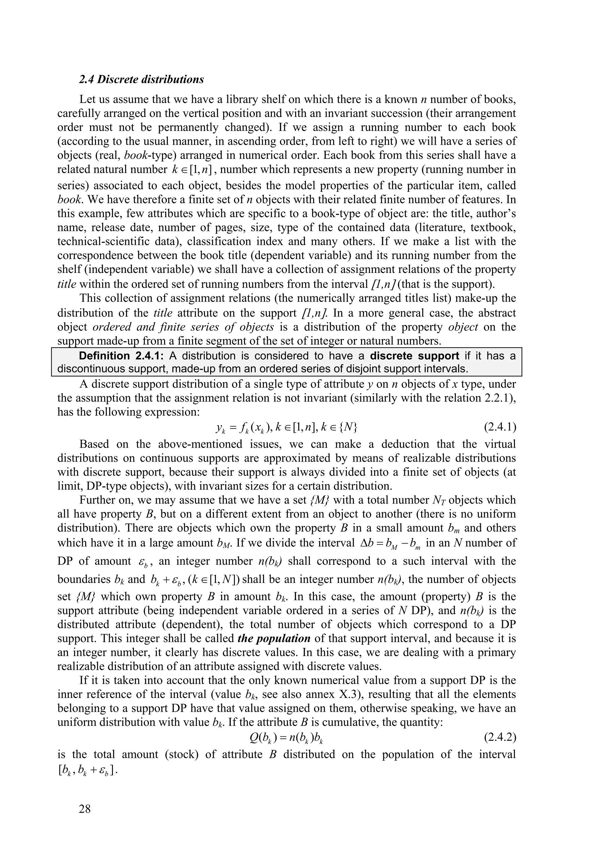 2.4 Discrete distributions
      Let us assume that we have a library shelf on which there is a known n number of books,
carefully arranged on the vertical position and with an invariant succession (their arrangement
order must not be permanently changed). If we assign a running number to each book
(according to the usual manner, in ascending order, from left to right) we will have a series of
objects (real, book-type) arranged in numerical order. Each book from this series shall have a
related natural number k  [1, n] , number which represents a new property (running number in
series) associated to each object, besides the model properties of the particular item, called
book. We have therefore a finite set of n objects with their related finite number of features. In
this example, few attributes which are specific to a book-type of object are: the title, author’s
name, release date, number of pages, size, type of the contained data (literature, textbook,
technical-scientific data), classification index and many others. If we make a list with the
correspondence between the book title (dependent variable) and its running number from the
shelf (independent variable) we shall have a collection of assignment relations of the property
title within the ordered set of running numbers from the interval 1,n (that is the support).
      This collection of assignment relations (the numerically arranged titles list) make-up the
distribution of the title attribute on the support 1,n. In a more general case, the abstract
object ordered and finite series of objects is a distribution of the property object on the
support made-up from a finite segment of the set of integer or natural numbers.
    Definition 2.4.1: A distribution is considered to have a discrete support if it has a
discontinuous support, made-up from an ordered series of disjoint support intervals.
      A discrete support distribution of a single type of attribute y on n objects of x type, under
the assumption that the assignment relation is not invariant (similarly with the relation 2.2.1),
has the following expression:
                                    yk  f k ( xk ), k  [1, n], k  {N }                    (2.4.1)
      Based on the above-mentioned issues, we can make a deduction that the virtual
distributions on continuous supports are approximated by means of realizable distributions
with discrete support, because their support is always divided into a finite set of objects (at
limit, DP-type objects), with invariant sizes for a certain distribution.
      Further on, we may assume that we have a set {M} with a total number NT objects which
all have property B, but on a different extent from an object to another (there is no uniform
distribution). There are objects which own the property B in a small amount bm and others
which have it in a large amount bM. If we divide the interval b  bM  bm in an N number of
DP of amount  b , an integer number n(bk) shall correspond to a such interval with the
boundaries bk and bk   b , (k  [1, N ]) shall be an integer number n(bk), the number of objects
set {M} which own property B in amount bk. In this case, the amount (property) B is the
support attribute (being independent variable ordered in a series of N DP), and n(bk) is the
distributed attribute (dependent), the total number of objects which correspond to a DP
support. This integer shall be called the population of that support interval, and because it is
an integer number, it clearly has discrete values. In this case, we are dealing with a primary
realizable distribution of an attribute assigned with discrete values.
      If it is taken into account that the only known numerical value from a support DP is the
inner reference of the interval (value bk, see also annex X.3), resulting that all the elements
belonging to a support DP have that value assigned on them, otherwise speaking, we have an
uniform distribution with value bk. If the attribute B is cumulative, the quantity:
                                            Q(bk )  n(bk )bk                                (2.4.2)
is the total amount (stock) of attribute B distributed on the population of the interval
[bk , bk   b ] .


    28
 