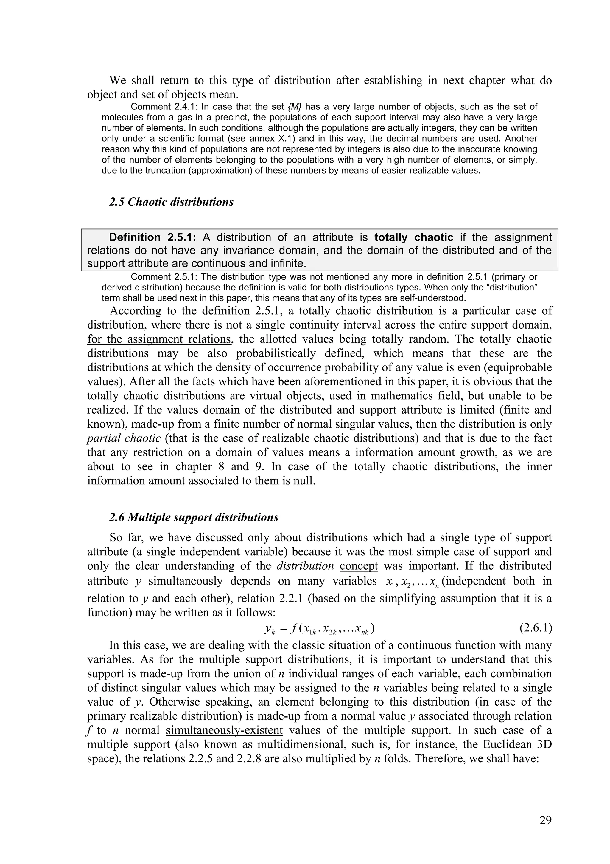 We shall return to this type of distribution after establishing in next chapter what do
object and set of objects mean.
          Comment 2.4.1: In case that the set {M} has a very large number of objects, such as the set of
   molecules from a gas in a precinct, the populations of each support interval may also have a very large
   number of elements. In such conditions, although the populations are actually integers, they can be written
   only under a scientific format (see annex X.1) and in this way, the decimal numbers are used. Another
   reason why this kind of populations are not represented by integers is also due to the inaccurate knowing
   of the number of elements belonging to the populations with a very high number of elements, or simply,
   due to the truncation (approximation) of these numbers by means of easier realizable values.


    2.5 Chaotic distributions

     Definition 2.5.1: A distribution of an attribute is totally chaotic if the assignment
relations do not have any invariance domain, and the domain of the distributed and of the
support attribute are continuous and infinite.
          Comment 2.5.1: The distribution type was not mentioned any more in definition 2.5.1 (primary or
   derived distribution) because the definition is valid for both distributions types. When only the “distribution”
   term shall be used next in this paper, this means that any of its types are self-understood.
     According to the definition 2.5.1, a totally chaotic distribution is a particular case of
distribution, where there is not a single continuity interval across the entire support domain,
for the assignment relations, the allotted values being totally random. The totally chaotic
distributions may be also probabilistically defined, which means that these are the
distributions at which the density of occurrence probability of any value is even (equiprobable
values). After all the facts which have been aforementioned in this paper, it is obvious that the
totally chaotic distributions are virtual objects, used in mathematics field, but unable to be
realized. If the values domain of the distributed and support attribute is limited (finite and
known), made-up from a finite number of normal singular values, then the distribution is only
partial chaotic (that is the case of realizable chaotic distributions) and that is due to the fact
that any restriction on a domain of values means a information amount growth, as we are
about to see in chapter 8 and 9. In case of the totally chaotic distributions, the inner
information amount associated to them is null.

    2.6 Multiple support distributions
     So far, we have discussed only about distributions which had a single type of support
attribute (a single independent variable) because it was the most simple case of support and
only the clear understanding of the distribution concept was important. If the distributed
attribute y simultaneously depends on many variables x1 , x2 ,  xn (independent both in
relation to y and each other), relation 2.2.1 (based on the simplifying assumption that it is a
function) may be written as it follows:
                                      y k  f ( x1k , x 2 k , x nk )                      (2.6.1)
     In this case, we are dealing with the classic situation of a continuous function with many
variables. As for the multiple support distributions, it is important to understand that this
support is made-up from the union of n individual ranges of each variable, each combination
of distinct singular values which may be assigned to the n variables being related to a single
value of y. Otherwise speaking, an element belonging to this distribution (in case of the
primary realizable distribution) is made-up from a normal value y associated through relation
f to n normal simultaneously-existent values of the multiple support. In such case of a
multiple support (also known as multidimensional, such is, for instance, the Euclidean 3D
space), the relations 2.2.5 and 2.2.8 are also multiplied by n folds. Therefore, we shall have:




                                                                                                                      29
 