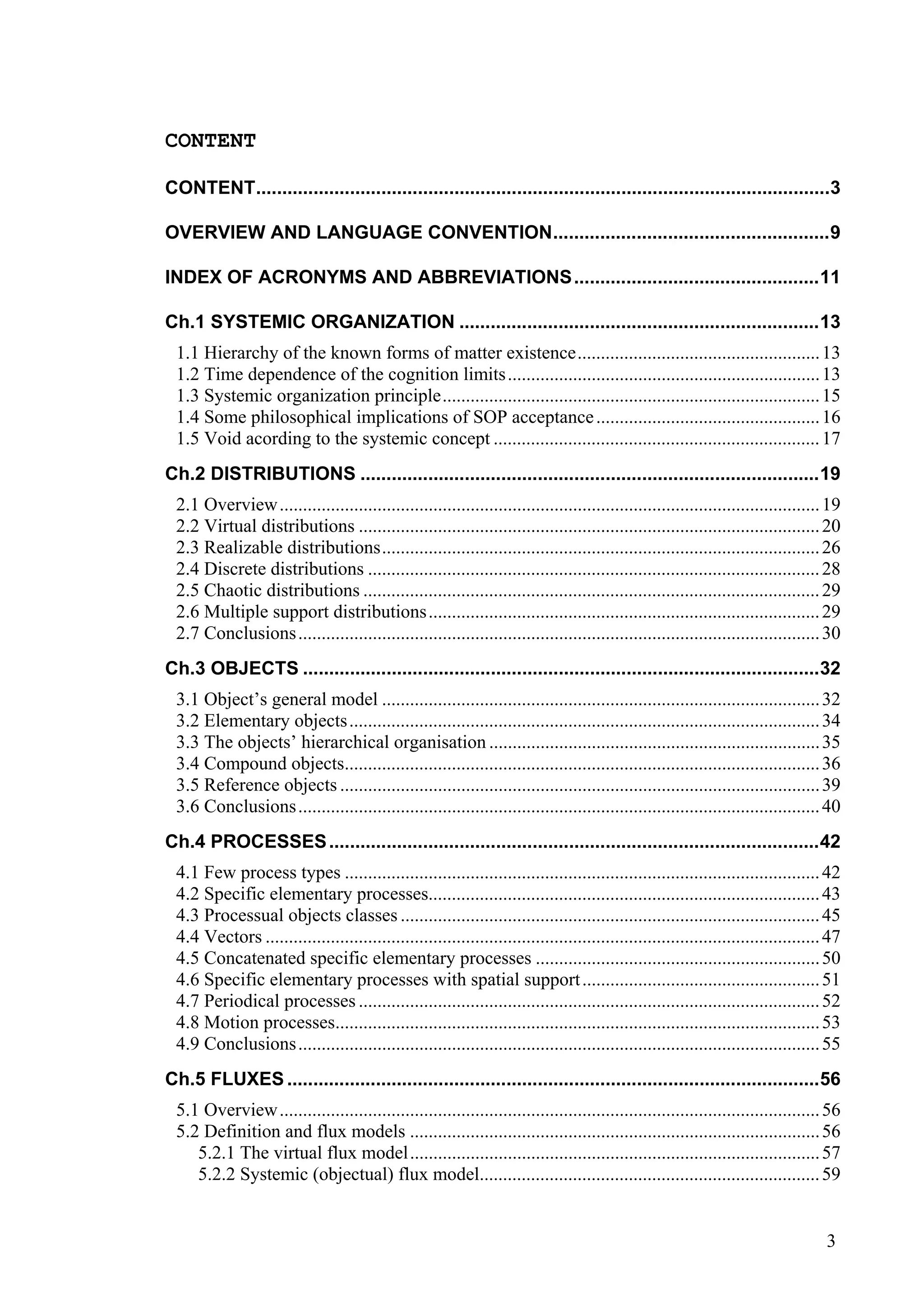 CONTENT

CONTENT..............................................................................................................3

OVERVIEW AND LANGUAGE CONVENTION.....................................................9

INDEX OF ACRONYMS AND ABBREVIATIONS ...............................................11

Ch.1 SYSTEMIC ORGANIZATION .....................................................................13
 1.1 Hierarchy of the known forms of matter existence.................................................... 13
 1.2 Time dependence of the cognition limits ................................................................... 13
 1.3 Systemic organization principle................................................................................. 15
 1.4 Some philosophical implications of SOP acceptance ................................................ 16
 1.5 Void acording to the systemic concept ...................................................................... 17
Ch.2 DISTRIBUTIONS ........................................................................................19
 2.1 Overview .................................................................................................................... 19
 2.2 Virtual distributions ................................................................................................... 20
 2.3 Realizable distributions.............................................................................................. 26
 2.4 Discrete distributions ................................................................................................. 28
 2.5 Chaotic distributions .................................................................................................. 29
 2.6 Multiple support distributions.................................................................................... 29
 2.7 Conclusions ................................................................................................................ 30
Ch.3 OBJECTS ...................................................................................................32
 3.1 Object’s general model .............................................................................................. 32
 3.2 Elementary objects ..................................................................................................... 34
 3.3 The objects’ hierarchical organisation ....................................................................... 35
 3.4 Compound objects...................................................................................................... 36
 3.5 Reference objects ....................................................................................................... 39
 3.6 Conclusions ................................................................................................................ 40
Ch.4 PROCESSES ..............................................................................................42
 4.1 Few process types ...................................................................................................... 42
 4.2 Specific elementary processes.................................................................................... 43
 4.3 Processual objects classes .......................................................................................... 45
 4.4 Vectors ....................................................................................................................... 47
 4.5 Concatenated specific elementary processes ............................................................. 50
 4.6 Specific elementary processes with spatial support ................................................... 51
 4.7 Periodical processes ................................................................................................... 52
 4.8 Motion processes........................................................................................................ 53
 4.9 Conclusions ................................................................................................................ 55
Ch.5 FLUXES ......................................................................................................56
 5.1 Overview .................................................................................................................... 56
 5.2 Definition and flux models ........................................................................................ 56
    5.2.1 The virtual flux model........................................................................................ 57
    5.2.2 Systemic (objectual) flux model......................................................................... 59


                                                                                                                                    3
 