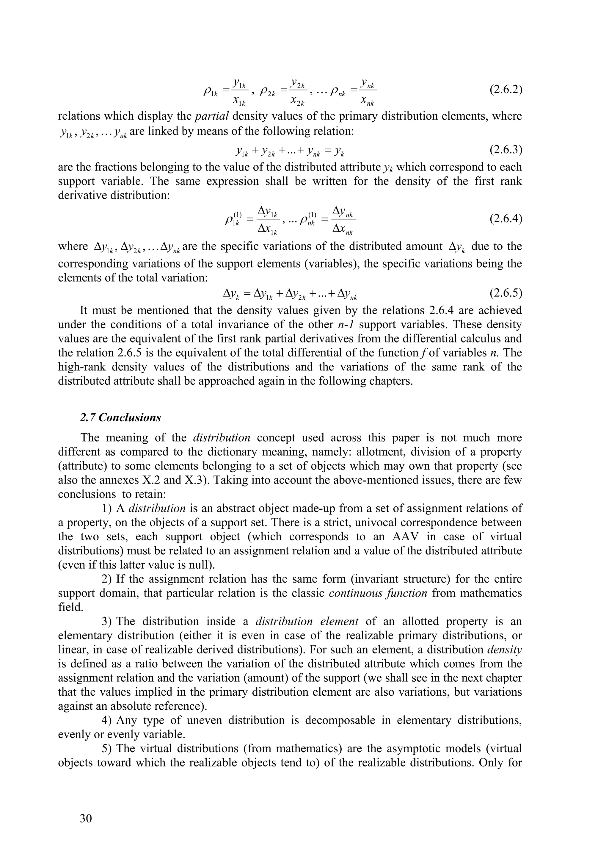 y1k           y              y
                               1k          ,  2 k  2 k , …  nk  nk                (2.6.2)
                                        x1k           x2k            x nk
relations which display the partial density values of the primary distribution elements, where
 y1k , y2 k ,  ynk are linked by means of the following relation:
                                        y1k  y2 k  ...  ynk  yk                           (2.6.3)
are the fractions belonging to the value of the distributed attribute yk which correspond to each
support variable. The same expression shall be written for the density of the first rank
derivative distribution:
                                             y                 y
                                     1(k)  1k , ...  nk)  nk
                                        1                  (1
                                                                                              (2.6.4)
                                             x1k               x nk
where y1k , y2 k ,  ynk are the specific variations of the distributed amount yk due to the
corresponding variations of the support elements (variables), the specific variations being the
elements of the total variation:
                                     yk  y1k  y2 k  ...  ynk                          (2.6.5)
     It must be mentioned that the density values given by the relations 2.6.4 are achieved
under the conditions of a total invariance of the other n-1 support variables. These density
values are the equivalent of the first rank partial derivatives from the differential calculus and
the relation 2.6.5 is the equivalent of the total differential of the function f of variables n. The
high-rank density values of the distributions and the variations of the same rank of the
distributed attribute shall be approached again in the following chapters.

    2.7 Conclusions
      The meaning of the distribution concept used across this paper is not much more
different as compared to the dictionary meaning, namely: allotment, division of a property
(attribute) to some elements belonging to a set of objects which may own that property (see
also the annexes X.2 and X.3). Taking into account the above-mentioned issues, there are few
conclusions to retain:
          1) A distribution is an abstract object made-up from a set of assignment relations of
a property, on the objects of a support set. There is a strict, univocal correspondence between
the two sets, each support object (which corresponds to an AAV in case of virtual
distributions) must be related to an assignment relation and a value of the distributed attribute
(even if this latter value is null).
          2) If the assignment relation has the same form (invariant structure) for the entire
support domain, that particular relation is the classic continuous function from mathematics
field.
          3) The distribution inside a distribution element of an allotted property is an
elementary distribution (either it is even in case of the realizable primary distributions, or
linear, in case of realizable derived distributions). For such an element, a distribution density
is defined as a ratio between the variation of the distributed attribute which comes from the
assignment relation and the variation (amount) of the support (we shall see in the next chapter
that the values implied in the primary distribution element are also variations, but variations
against an absolute reference).
          4) Any type of uneven distribution is decomposable in elementary distributions,
evenly or evenly variable.
          5) The virtual distributions (from mathematics) are the asymptotic models (virtual
objects toward which the realizable objects tend to) of the realizable distributions. Only for



    30
 