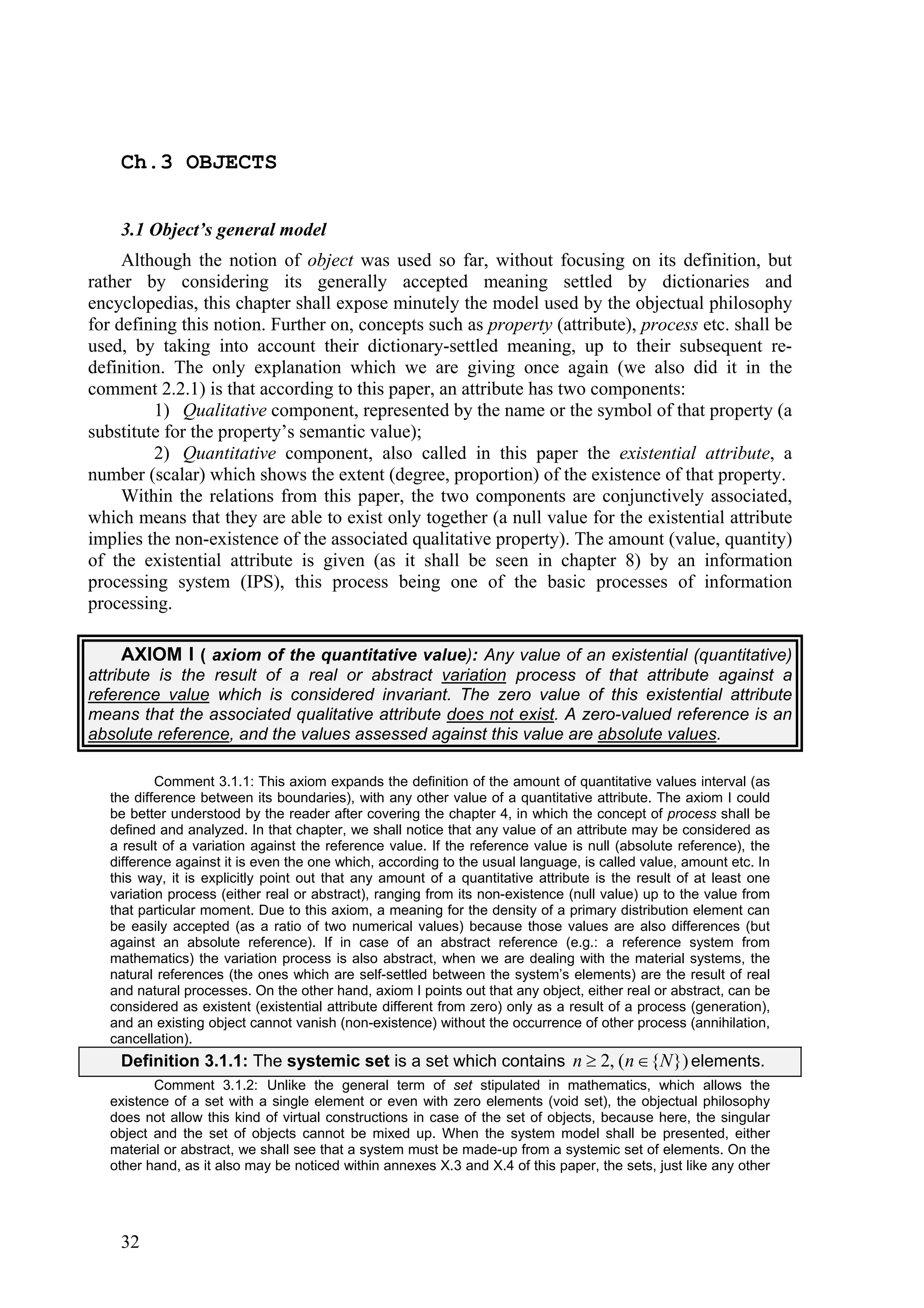 Ch.3 OBJECTS


    3.1 Object’s general model
     Although the notion of object was used so far, without focusing on its definition, but
rather by considering its generally accepted meaning settled by dictionaries and
encyclopedias, this chapter shall expose minutely the model used by the objectual philosophy
for defining this notion. Further on, concepts such as property (attribute), process etc. shall be
used, by taking into account their dictionary-settled meaning, up to their subsequent re-
definition. The only explanation which we are giving once again (we also did it in the
comment 2.2.1) is that according to this paper, an attribute has two components:
         1) Qualitative component, represented by the name or the symbol of that property (a
substitute for the property’s semantic value);
         2) Quantitative component, also called in this paper the existential attribute, a
number (scalar) which shows the extent (degree, proportion) of the existence of that property.
     Within the relations from this paper, the two components are conjunctively associated,
which means that they are able to exist only together (a null value for the existential attribute
implies the non-existence of the associated qualitative property). The amount (value, quantity)
of the existential attribute is given (as it shall be seen in chapter 8) by an information
processing system (IPS), this process being one of the basic processes of information
processing.

     AXIOM I ( axiom of the quantitative value): Any value of an existential (quantitative)
attribute is the result of a real or abstract variation process of that attribute against a
reference value which is considered invariant. The zero value of this existential attribute
means that the associated qualitative attribute does not exist. A zero-valued reference is an
absolute reference, and the values assessed against this value are absolute values.

           Comment 3.1.1: This axiom expands the definition of the amount of quantitative values interval (as
   the difference between its boundaries), with any other value of a quantitative attribute. The axiom I could
   be better understood by the reader after covering the chapter 4, in which the concept of process shall be
   defined and analyzed. In that chapter, we shall notice that any value of an attribute may be considered as
   a result of a variation against the reference value. If the reference value is null (absolute reference), the
   difference against it is even the one which, according to the usual language, is called value, amount etc. In
   this way, it is explicitly point out that any amount of a quantitative attribute is the result of at least one
   variation process (either real or abstract), ranging from its non-existence (null value) up to the value from
   that particular moment. Due to this axiom, a meaning for the density of a primary distribution element can
   be easily accepted (as a ratio of two numerical values) because those values are also differences (but
   against an absolute reference). If in case of an abstract reference (e.g.: a reference system from
   mathematics) the variation process is also abstract, when we are dealing with the material systems, the
   natural references (the ones which are self-settled between the system’s elements) are the result of real
   and natural processes. On the other hand, axiom I points out that any object, either real or abstract, can be
   considered as existent (existential attribute different from zero) only as a result of a process (generation),
   and an existing object cannot vanish (non-existence) without the occurrence of other process (annihilation,
   cancellation).
    Definition 3.1.1: The systemic set is a set which contains n  2, (n  {N }) elements.
          Comment 3.1.2: Unlike the general term of set stipulated in mathematics, which allows the
   existence of a set with a single element or even with zero elements (void set), the objectual philosophy
   does not allow this kind of virtual constructions in case of the set of objects, because here, the singular
   object and the set of objects cannot be mixed up. When the system model shall be presented, either
   material or abstract, we shall see that a system must be made-up from a systemic set of elements. On the
   other hand, as it also may be noticed within annexes X.3 and X.4 of this paper, the sets, just like any other




    32
 