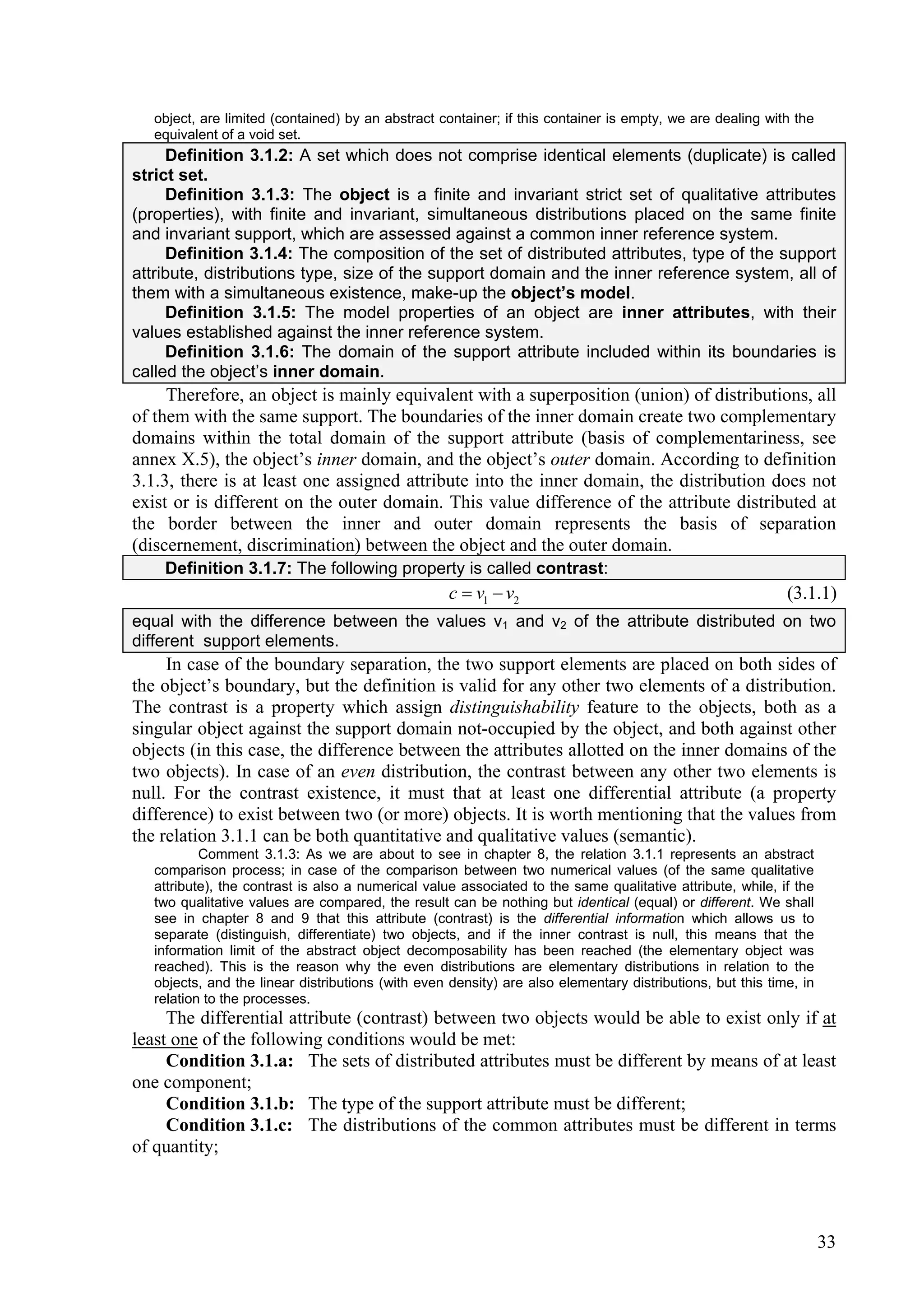 object, are limited (contained) by an abstract container; if this container is empty, we are dealing with the
   equivalent of a void set.
     Definition 3.1.2: A set which does not comprise identical elements (duplicate) is called
strict set.
     Definition 3.1.3: The object is a finite and invariant strict set of qualitative attributes
(properties), with finite and invariant, simultaneous distributions placed on the same finite
and invariant support, which are assessed against a common inner reference system.
     Definition 3.1.4: The composition of the set of distributed attributes, type of the support
attribute, distributions type, size of the support domain and the inner reference system, all of
them with a simultaneous existence, make-up the object’s model.
     Definition 3.1.5: The model properties of an object are inner attributes, with their
values established against the inner reference system.
     Definition 3.1.6: The domain of the support attribute included within its boundaries is
called the object’s inner domain.
     Therefore, an object is mainly equivalent with a superposition (union) of distributions, all
of them with the same support. The boundaries of the inner domain create two complementary
domains within the total domain of the support attribute (basis of complementariness, see
annex X.5), the object’s inner domain, and the object’s outer domain. According to definition
3.1.3, there is at least one assigned attribute into the inner domain, the distribution does not
exist or is different on the outer domain. This value difference of the attribute distributed at
the border between the inner and outer domain represents the basis of separation
(discernement, discrimination) between the object and the outer domain.
    Definition 3.1.7: The following property is called contrast:
                                                    c  v1  v2                                             (3.1.1)
equal with the difference between the values v1 and v2 of the attribute distributed on two
different support elements.
     In case of the boundary separation, the two support elements are placed on both sides of
the object’s boundary, but the definition is valid for any other two elements of a distribution.
The contrast is a property which assign distinguishability feature to the objects, both as a
singular object against the support domain not-occupied by the object, and both against other
objects (in this case, the difference between the attributes allotted on the inner domains of the
two objects). In case of an even distribution, the contrast between any other two elements is
null. For the contrast existence, it must that at least one differential attribute (a property
difference) to exist between two (or more) objects. It is worth mentioning that the values from
the relation 3.1.1 can be both quantitative and qualitative values (semantic).
           Comment 3.1.3: As we are about to see in chapter 8, the relation 3.1.1 represents an abstract
   comparison process; in case of the comparison between two numerical values (of the same qualitative
   attribute), the contrast is also a numerical value associated to the same qualitative attribute, while, if the
   two qualitative values are compared, the result can be nothing but identical (equal) or different. We shall
   see in chapter 8 and 9 that this attribute (contrast) is the differential information which allows us to
   separate (distinguish, differentiate) two objects, and if the inner contrast is null, this means that the
   information limit of the abstract object decomposability has been reached (the elementary object was
   reached). This is the reason why the even distributions are elementary distributions in relation to the
   objects, and the linear distributions (with even density) are also elementary distributions, but this time, in
   relation to the processes.
     The differential attribute (contrast) between two objects would be able to exist only if at
least one of the following conditions would be met:
     Condition 3.1.a: The sets of distributed attributes must be different by means of at least
one component;
     Condition 3.1.b: The type of the support attribute must be different;
     Condition 3.1.c: The distributions of the common attributes must be different in terms
of quantity;




                                                                                                                    33
 